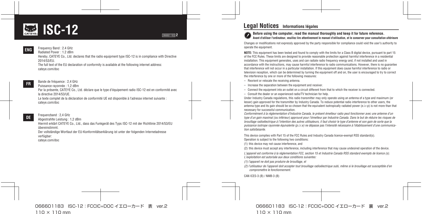 Frequency Band : 2.4 GHzRadiated Power : 1.2 dBmHereby, CATEYE Co., Ltd. declares that the radio equipment type ISC-12 is in compliance with Directive 2014/53/EU. The full text of the EU declaration of conformity is available at the following internet address: cateye.com/docBande de fréquence : 2,4 GHzPuissance rayonnée : 1,2 dBmPar la présente, CATEYE Co., Ltd. déclare que le type d’équipement radio ISC-12 est en conformité avec la directive 2014/53/UE. Le texte complet de la déclaration de conformité UE est disponible à l’adresse internet suivante :cateye.com/docFrequenzband : 2,4 GHzAbgestrahlte Leistung : 1,2 dBmHiermit erklärt CATEYE Co., Ltd., dass das Funkgerät des Typs ISC-12 mit der Richtlinie 2014/53/EU übereinstimmt. Der vollständige Wortlaut der EU-Konformitätserklärung ist unter der folgenden Internetadresse verfügbar:cateye.com/docDEFRENG066601183  2ISC-12 Legal Notices   Informations légalesBefore using the computer, read the manual thoroughly and keep it for future reference.Avant d&apos;utiliser l&apos;ordinateur, veuillez lire attentivement le manuel d&apos;utilisation, et le conserver pour consultation ultérieureChanges or modifications not expressly approved by the party responsible for compliance could void the user’s authority to operate the equipment.NOTE: This equipment has been tested and found to comply with the limits for a Class B digital device, pursuant to part 15 of the FCC Rules. These limits are designed to provide reasonable protection against harmful interference in a residential installation. This equipment generates, uses and can radiate radio frequency energy and, if not installed and used in accordance with the instructions, may cause harmful interference to radio communications. However, there is no guarantee that interference will not occur in a particular installation. If this equipment does cause harmful interference to radio or television reception, which can be determined by turning the equipment off and on, the user is encouraged to try to correct the interference by one or more of the following measures: –  Reorient or relocate the receiving antenna.–  Increase the separation between the equipment and receiver. –  Connect the equipment into an outlet on a circuit different from that to which the receiver is connected. –  Consult the dealer or an experienced radio/TV technician for help.Under Industry Canada regulations, this radio transmitter may only operate using an antenna of a type and maximum (or lesser) gain approved for the transmitter by Industry Canada. To reduce potential radio interference to other users, the antenna type and its gain should be so chosen that the equivalent isotropically radiated power (e.i.r.p) is not more than that necessary for successful communication.Conformément á la réglementation d’lndustrie Canada, le présent émetteur radio peut fonctionner avec une antenne d’un type d’un gain maximal (ou inférieur) approuvé pour l’émetteur par lndustrie Canada. Dans le but de réduire les risques de brouillage radioélectrique á l’intention des autres utilisateurs, il faut choisir le type d’antenne et son gain de sorte que la puissance isotrope rayonnée équivalente (p.i.r.e) ne dépasse pas l’intensité nécessaire á l’établissement d’une communica-tion satisfaisante.This device complies with Part 15 of the FCC Rules and Industry Canada licence-exempt RSS standard(s).Operation is subject to the following two conditions:(1) this device may not cause interference, and(2) this device must accept any interference, including interference that may cause undesired operation of the device.L’appareil est conforme à la réglementation FCC, section 15 et Industrie Canada RSS standard exempts de licence (s).  L’exploitation est autorisée aux deux conditions suivantes:(1) l’appareil ne doit pas produire de brouillage, et(2) l’utilisateur de l’appareil doit accepter tout brouillage radioélectrique subi, même si le brouillage est susceptible d’en compromettre le fonctionnement.CAN ICES-3 (B) / NMB-3 (B)066601183 ISC-12：FCCIC+DOC イエローカード 表 ver.2110×110mm066601183 ISC-12：FCCIC+DOC イエローカード 裏 ver.2110×110mm