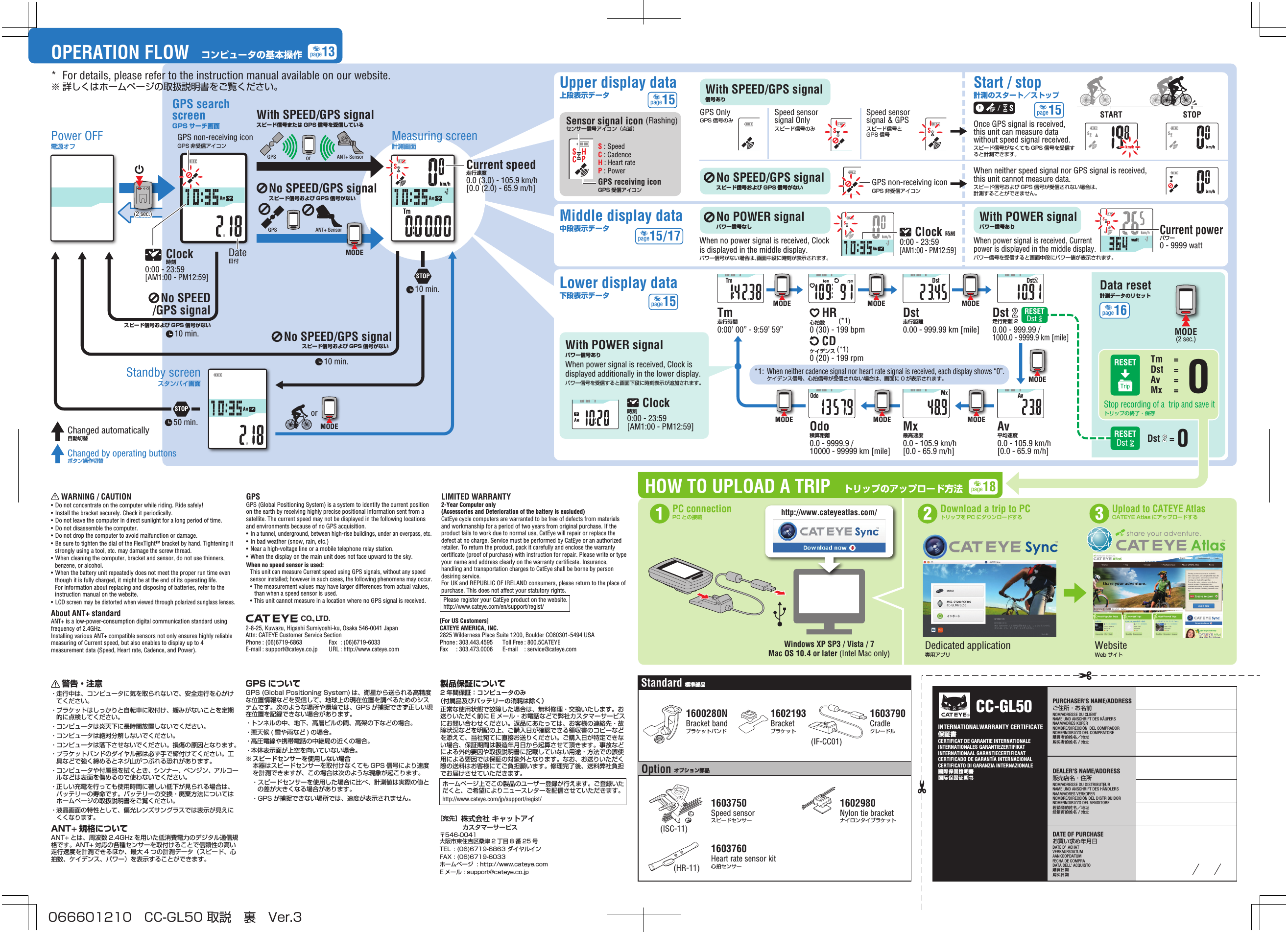 DATE OF PURCHASEお買い求め年月日DATE D’ ACHAT VERKAUFSDATUMAANKOOPDATUM FECHA DE COMPRADATA DELL’ ACQUISTO購買日期购买日期INTERNATIONALWARRANTY CERTIFICATE保証書CERTIFICAT DE GARANTIE INTERNATIONALE INTERNATIONALES GARANTIEZERTIFIKATINTERNATIONAAL GARANTIECERTIFICAATCERTIFICADO DE GARANTÍA INTERNACIONALCERTIFICATO DI GARANZIA INTERNAZIONALE國際保固證明書国际保固证明书PURCHASER&apos;S NAME/ADDRESSご住所・お名前NOM/ADRESSE DU CLIENTNAME UND ANSCHRIFT DES KÄUFERSNAAM/ADRES KOPERNOMBRE/DIRECCIÓN  DEL COMPRADORNOME/INDIRIZZO DEL COMPRATORE購買者的姓名地址购买者的姓名／地址DEALER&apos;S NAME/ADDRESS販売店名・住所NOM/ADRESSE DU DISTRIBUTEUR NAME UND ANSCHRIFT DES HÄNDLERSNAAM/ADRES VERKOPERNOMBRE/DIRECCIÓN DEL DISTRIBUIDORNOME/INDIRIZZO DEL VENDITORE經銷商的姓名地址经销商的姓名／地址®CC-GL50RESETTripStop recording of a  trip and save itトリップの終了・保存Tm  =Dst  =Av  =Mx  = RESETDst RESETDst 0Dst 2 =HOW TO UPLOAD A TRIPDedicated application 専用アプリWebsite  Web サイトトリップのアップロード方法PC connectionPC との接続1Upload to CATEYE AtlasCATEYE Atlas にアップロードする3Download a trip to PCトリップを PC にダウンロードする2Windows XP SP3 / Vista / 7Mac OS 10.4 or later (Intel Mac only)http://www.cateyeatlas.com/1600280NBracket bandブラケットバンド1602193Bracketブラケット1603790Cradleクレードル1602980Nylon tie bracketナイロンタイブラケットStandard 標準部品Option オプション部品1603750Speed sensor スピードセンサー1603760Heart rate sensor kit心拍センサーwattwattwattwattwattwattwattMODEMODE MODEMODE MODEMODEMODEMODE(2 sec.)0watt(2 sec.)STOP50 min. MODEor(ISC-11)(IF-CC01)(HR-11)10 min.10 min./STOP10 min.MODEGPSGPSANT+ SensorSTART STOPwattorANT+ SensorChanged automatically自動切替Changed by operating buttonsボタン操作切替page13page15page15/17page15page15    警告・注意・ 走行中は、コンピュータに気を取られないで、安全走行を心がけてください。・ ブラケットはしっかりと自転車に取付け、緩みがないことを定期的に点検してください。・ コンピュータは炎天下に長時間放置しないでください。・ コンピュータは絶対分解しないでください。・ コンピュータは落下させないでください。損傷の原因となります。・ ブラケットバンドのダイヤル部は必ず手で締付けてください。工具などで強く締めるとネジ山がつぶれる恐れがあります。・ コンピュータや付属品を拭くとき、シンナー、ベンジン、アルコールなどは表面を傷めるので使わないでください。・ 正しい充電を行っても使用時間に著しい低下が見られる場合は、バッテリーの寿命です。バッテリーの交換・廃棄方法についてはホームページの取扱説明書をご覧ください。・ 液晶画面の特性として、偏光レンズサングラスでは表示が見えにくくなります。ANT+ 規格についてANT+ とは、周波数 2.4GHz を用いた低消費電力のデジタル通信規格です。ANT+ 対応の各種センサーを取付けることで信頼性の高い走行速度を計測できるほか、最大 4 つの計測データ（スピード、心拍数、ケイデンス、パワー）を表示することができます。GPS についてGPS (Global Positioning System) は、衛星から送られる高精度な位置情報などを受信して、地球上の現在位置を調べるためのシステムです。次のような場所や環境では、GPS が捕捉できず正しい現在位置を記録できない場合があります。・ トンネルの中、地下、高層ビルの間、高架の下などの場合。・  悪天候 ( 雪や雨など ) の場合。・ 高圧電線や携帯電話の中継局の近くの場合。・ 本体表示面が上空を向いていない場合。※ スピードセンサーを使用しない場合本器はスピードセンサーを取付けなくても GPS 信号により速度を計測できますが、この場合は次のような現象が起こります。・ スピードセンサーを使用した場合に比べ、計測値は実際の値との差が大きくなる場合があります。・ GPS が捕捉できない場所では、速度が表示されません。製品保証について2 年間保証：コンピュータのみ（付属品及びバッテリーの消耗は除く）正常な使用状態で故障した場合は、無料修理・交換いたします。お送りいただく前に E メール・お電話などで弊社カスタマーサービスにお問い合わせください。返品にあたっては、お客様の連絡先・故障状況などを明記の上、ご購入日が確認できる領収書のコピーなどを添えて、当社宛てに直接お送りください。ご購入日が特定できない場合、保証期間は製造年月日から起算させて頂きます。事故などによる外的要因や取扱説明書に記載していない用途・方法での誤使用による要因では保証の対象外となります。なお、お送りいただく際の送料はお客様にてご負担願います。修理完了後、送料弊社負担でお届けさせていただきます。ホームページ上でこの製品のユーザー登録が行えます。ご登録いただくと、ご希望によりニュースレターを配信させていただきます。http://www.cateye.com/jp/support/regist/Date日付  Clock  時刻0:00 - 23:59 [AM1:00 - PM12:59]GPS searchscreenGPS サーチ画面Power OFF電源オフStandby screenスタンバイ画面Tm 走行時間0:00’ 00” - 9:59’ 59”    HR 心拍数        (*1)0 (30) - 199 bpmDst 走行距離0.00 - 999.99 km [mile]Av 平均速度0.0 - 105.9 km/h[0.0 - 65.9 m/h]Mx 最高速度0.0 - 105.9 km/h[0.0 - 65.9 m/h]Odo 積算距離0.0 - 9999.9 /10000 - 99999 km [mile]Dst 2 走行距離 20.00 - 999.99 / 1000.0 - 9999.9 km [mile]No SPEED/GPS signalスピード信号および GPS 信号がないNo SPEED/GPS signalスピード信号および GPS 信号がないData reset計測データのリセットMeasuring screen計測画面Lower display data下段表示データS : SpeedC : CadenceH : Heart rateP : PowerCurrent speed走行速度0.0 (3.0) - 105.9 km/h [0.0 (2.0) - 65.9 m/h]Sensor signal icon (Flashing)センサー信号アイコン（点滅）*1: When neither cadence signal nor heart rate signal is received, each display shows “0”.  ケイデンス信号、心拍信号が受信されない場合は、画面に 0 が表示されます。GPS receiving iconGPS 受信アイコンWith POWER signalパワー信号あり     Clock 時刻0:00 - 23:59 [AM1:00 - PM12:59]When power signal is received, Clock is displayed additionally in the lower display.パワー信号を受信すると画面下段に時刻表示が追加されます。OPERATION FLOW コンピュータの基本操作GPS non-receiving iconGPS 非受信アイコン     WARNING / CAUTION•  Do not concentrate on the computer while riding. Ride safely!•  Install the bracket securely. Check it periodically.•  Do not leave the computer in direct sunlight for a long period of time.•  Do not disassemble the computer.•  Do not drop the computer to avoid malfunction or damage.•  Be sure to tighten the dial of the FlexTight™ bracket by hand. Tightening it strongly using a tool, etc. may damage the screw thread.•  When cleaning the computer, bracket and sensor, do not use thinners, benzene, or alcohol.•  When the battery unit repeatedly does not meet the proper run time even though it is fully charged, it might be at the end of its operating life. For information about replacing and disposing of batteries, refer to the instruction manual on the website.• LCD screen may be distorted when viewed through polarized sunglass lenses.About ANT+ standardANT+ is a low-power-consumption digital communication standard using frequency of 2.4GHz.Installing various ANT+ compatible sensors not only ensures highly reliable measuring of Current speed, but also enables to display up to 4 measurement data (Speed, Heart rate, Cadence, and Power).GPSGPS (Global Positioning System) is a system to identify the current position on the earth by receiving highly precise positional information sent from a satellite. The current speed may not be displayed in the following locations and environments because of no GPS acquisition.• In a tunnel, underground, between high-rise buildings, under an overpass, etc.•  In bad weather (snow, rain, etc.)•  Near a high-voltage line or a mobile telephone relay station.•  When the display on the main unit does not face upward to the sky.When no speed sensor is used: This unit can measure Current speed using GPS signals, without any speed sensor installed; however in such cases, the following phenomena may occur.• The measurement values may have larger differences from actual values, than when a speed sensor is used.• This unit cannot measure in a location where no GPS signal is received.LIMITED WARRANTY2-Year Computer only(Accessories and Deterioration of the battery is excluded)CatEye cycle computers are warranted to be free of defects from materials and workmanship for a period of two years from original purchase. If the product fails to work due to normal use, CatEye will repair or replace the defect at no charge. Service must be performed by CatEye or an authorized retailer. To return the product, pack it carefully and enclose the warranty certificate (proof of purchase) with instruction for repair. Please write or type your name and address clearly on the warranty certificate. Insurance, handling and transportation charges to CatEye shall be borne by person desiring service.For UK and REPUBLIC OF IRELAND consumers, please return to the place of purchase. This does not affect your statutory rights.Please register your CatEye product on the website. http://www.cateye.com/en/support/regist/CO., LTD.    CD ケイデンス (*1)0 (20) - 199 rpmSpeed sensor signal &amp; GPSスピード信号とGPS 信号Speed sensor signal Onlyスピード信号のみGPS OnlyGPS 信号のみNo SPEED/GPS signal スピード信号および GPS 信号がないUpper display data上段表示データMiddle display data中段表示データStart / stop計測のスタート／ストップWith SPEED/GPS signal 信号ありNo POWER signal パワー信号なしWith POWER signal パワー信号ありCurrent powerパワー0 - 9999 watt     Clock 時刻0:00 - 23:59 [AM1:00 - PM12:59]Once GPS signal is received, this unit can measure data without speed signal received.スピード信号がなくても GPS 信号を受信すると計測できます。パワー信号を受信すると画面中段にパワー値が表示されます。When no power signal is received, Clock is displayed in the middle display.パワー信号がない場合は、画面中段に時刻が表示されます。When neither speed signal nor GPS signal is received, this unit cannot measure data.スピード信号および GPS 信号が受信されない場合は、計測することができません。GPS non-receiving iconGPS 非受信アイコンWhen power signal is received, Current power is displayed in the middle display.No SPEED/GPS signalスピード信号および GPS 信号がないWith SPEED/GPS signalスピード信号または GPS 信号を受信しているpage16page182-8-25, Kuwazu, Higashi Sumiyoshi-ku, Osaka 546-0041 JapanAttn: CATEYE Customer Service SectionPhone : (06)6719-6863   Fax  : (06)6719-6033E-mail : support@cateye.co.jp   URL : http://www.cateye.com[For US Customers]CATEYE AMERICA, INC.2825 Wilderness Place Suite 1200, Boulder CO80301-5494 USAPhone : 303.443.4595  Toll Free : 800.5CATEYEFax  : 303.473.0006  E-mail  : service@cateye.com［宛先］株式会社 キャットアイ  カスタマーサービス〒546-0041大阪市東住吉区桑津 2 丁目 8 番 25 号TEL  : (06)6719-6863 ダイヤルインFAX : (06)6719-6033ホームページ  : http://www.cateye.com E メール : support@cateye.co.jp*  For details, please refer to the instruction manual available on our website.※ 詳しくはホームページの取扱説明書をご覧ください。066601210 CC-GL50 取説 裏 Ver.3