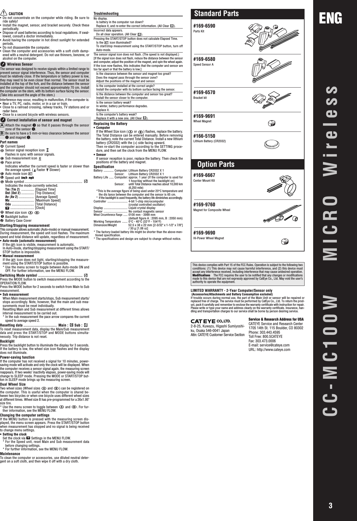 CC-MC100W  MICRO WirelessENG3LIMITED WARRANTY - 2-Year Computer/Sensor only (Accessories/Attachments and Battery Consumption excluded)If trouble occurs during normal use, the part of the Main Unit or sensor will be repaired orreplaced free of charge. The service must be performed by CatEye Co., Ltd. To return the prod-uct, pack it carefully and remember to enclose the warranty certificate with instruction for repair.Please write or type your name and address clearly on the warranty certificate. Insurance, han-dling and transportation charges to our service shall be borne by person desiring service.#169-6590Parts Kit#169-6580Speed Sensor A#169-6570Bracket kit#169-6667Center Mount Kit#169-9760Magnet for Composite Wheel#169-9690Hi-Power Wheel Magnet#169-9691Wheel Magnet#166-5150Lithium Battery (CR2032)CAUTION• Do not concentrate on the computer while riding. Be sure toride safely!• Install the magnet, sensor, and bracket securely. Check theseperiodically.• Dispose of used batteries according to local regulations. If swal-lowed, consult a doctor immediately.• Avoid having the computer in hot direct sunlight for extendedperiods.• Do not disassemble the computer.• Clean the computer and accessories with a soft cloth damp-ened with a neutral detergent. Do not use thinners, benzene, oralcohol on the computer. Wireless SensorThe sensor was designed to receive signals within a limited range toprevent sensor signal interference. Thus, the sensor and computermust be relatively close. If the temperature or battery power is low,they may need to be even closer than normal. The sensor must beinstalled at the top of the fork, and the distance between the sensorand the computer should not exceed approximately 70 cm. Installthe computer on the stem, with its bottom surface facing the sensor.(Take into account the angle of the stem.)Interference may occur, resulting in malfunction, if the computer is:• Near a TV, PC, radio, motor, or in a car or train.• Close to a railroad crossing, railway tracks, TV stations and orradar base.• Close to a second bicycle with wireless sensors. Correct installation of sensor and magnetAAttach the magnet 3 so that it passes through the sensorzone of the sensor 2.BBe sure to have a 5 mm-or-less clearance between the sensor2 and magnet 3.Part namesACurrent SpeedBSensor signal reception icon Flashes in sync with sensor signals.CSub measurement icon DPace arrowIndicates whether the current speed is faster or slower thanthe average speed. (  Faster   Slower)EAuto mode icon FSpeed unit GMode symbol ....................................................................bIndicates the mode currently selected.Tm (Tm 2) ............... [Elapsed Time]Dst (Dst 2) ............... [Trip Distance]Av (Av 2) .................. [Average Speed]Mx ............................ [Maximum Speed]Odo .......................... [Total Distance]............................ [Clock]HWheel size icon   IBacklight buttonJBattery Case CoverStarting/Stopping measurementThis computer allows automatic (Auto-mode) or manual measurement.During measurement, the speed unit icon flashes. The maximumspeed and total distance will update, regardless of measurement.• Auto-mode (automatic measurement)If the   icon is visible, measurement is automatic.In Auto-mode, starting/stopping measurement using the START/STOP button is impossible.• Manual measurementIf the   icon does not light, starting/stopping the measure-ment using the START/STOP button is possible.* Use the menu screen to toggle between Auto-mode ON andOFF. For further information, see the MENU FLOW.Switching Mode symbol ....................................bPress the MODE button to switch measurement according to theOPERATION FLOW.Press the MODE button for 2 seconds to switch from Main to Submeasurement.• Sub measurementWhen Main measurement starts/stops, Sub measurement starts/stops accordingly. Note, however, that the main and sub mea-surements must be reset individually.Resetting Main and Sub measurement at different times allowsinterval measurement to be carried out.* In the sub measurement the pace arrow compares the currentspeed to average speed 2.Resetting data ........................... Main : c Sub : dTo reset measurement data, display the Main/Sub measurementdata and press the START/STOP and MODE buttons simulta-neously. Trip distance is not reset.BacklightPress the backlight button to illuminate the display for 3 seconds.If the battery is low, the wheel size icon flashes and the displaydoes not illuminate.Power-saving functionIf the computer has not received a signal for 10 minutes, power-saving mode will activate and only the clock will be displayed. Whenthe computer receives a sensor signal again, the measuring screenreappears. If two weeks’ inactivity elapses, power-saving mode willchange to SLEEP mode. Pressing the MODE or START/STOP but-ton in SLEEP mode brings up the measuring screen.Dual Wheel SizeTwo wheel sizes (Wheel sizes   and  ) can be registered onthe computer. This is useful when the computer is shared be-tween two bicycles or when one bicycle uses different wheel sizesat different times. Wheel size B has pre-programmed for a 26x1.95&quot;size tire.* Use the menu screen to toggle between   and  . For fur-ther information, see the MENU FLOW.Changing the computer settingsIf the MENU button is pressed with the measuring screen dis-played, the menu screen appears. Press the START/STOP buttonwhen measurement has stopped and no signal is being receivedto change menu settings.• Setting the clockSet the clock via   Settings in the MENU FLOW.* For the Speed unit, reset Main and Sub measurement databefore changing settings.* For further information, see the MENU FLOW.MaintenanceTo clean the computer or accessories, use diluted neutral deter-gent on a soft cloth, and then wipe it off with a dry cloth.TroubleshootingNo display.Is battery in the computer run down?Replace it, and re-enter the correct information. (All Clear a).Incorrect data appears.Do all clear operation. (All Clear a).Pressing the START/STOP button does not calculate Elapsed Time.Is the   icon illuminated?To start/stop measurement using the START/STOP button, turn offAuto-mode.The sensor signal icon does not flash. (The speed is not displayed.)[If the signal icon does not flash, reduce the distance between the sensorand computer, adjust the position of the magnet, and spin the wheel again.If the icon now flashes, this indicates that the computer and sensor aretoo far apart or that the battery is low.]Is the clearance between the sensor and magnet too great?Does the magnet pass through the sensor zone?Adjust the positions of the magnet and sensor.Is the computer installed at the correct angle?Install the computer with its bottom surface facing the sensor.Is the distance between the computer and sensor too great?Install the sensor closer to the computer.Is the sensor battery weak?In winter, battery performance degrades.Replace it.Is the computer’s battery weak?Replace it with a new one. (All Clear a).Replacing the Battery• ComputerIf the Wheel Size icon (  or  ) flashes, replace the battery.The Total Distance can be entered manually. Before removingthe battery, note the current Total Distance. Install a new lithiumbattery (CR2032) with the (+) side facing upward.Then re-start the computer according to the SETTING proce-dure, and then set the clock from the MENU FLOW.• SensorIf sensor reception is poor, replace the battery. Then check thepositions of the battery and magnet.SpecificationBattery ............. Computer: Lithium Battery CR2032 X 1Sensor: Lithium Battery CR2032 X 1Battery Life ...... Computer: approx. 1 year (If the computer is used for1 hour/day without the backlight on)Sensor: until Total Distance reaches about 10,000 km(6,250 mile)*This is the average figure of being used under 20°C temperature andthe dis tance between the computer and the sensor is 65 cm.* If the backlight is used frequently, the battery life diminishes accordingly.Controller .......................... 4-bit 1-chip microcomputer(crystal controlled oscillator)Display ............................... Liquid crystal displaySensor ............................... No contact magnetic sensorWheel Circumference Range .......0100 mm - 3999 mm(default figure A : 2095 mm, B : 2050 mm)Working Temperature ....... 0°C - 40°C (32°F - 104°F)Dimension/Weight 52.5 x 38 x 22 mm [2-3/32&quot; x 1-1/2&quot; x 7/8&quot;]/ 30 g [1.06 oz]* The factory-loaded battery life might be shorter than the above-men-tioned specification.* The specifications and design are subject to change without notice.This device complies with Part 15 of the FCC Rules. Operation is subject to the following twoconditions: (1) This device may not cause harmful interference, and (2) this device mustaccept any interference received, including interference that may cause undesired operation.Modifications The FCC requires the user to be notified that any changes or modificationsmade to this device that are not expressly approved by CatEye Co., Ltd. May void the user’sauthority to operate the equipment.Standard PartsOption PartsService &amp; Research Address for USACATEYE Service and Research Center1705 14th St. 115 Boulder, CO 80302Phone: 303.443.4595Toll Free: 800.5CATEYEFax: 303.473.0006E-mail: service@cateye.comURL: http://www.cateye.comCO., LTD.2-8-25, Kuwazu, Higashi Sumiyoshi-ku, Osaka 546-0041 JapanAttn: CATEYE Customer Service Section