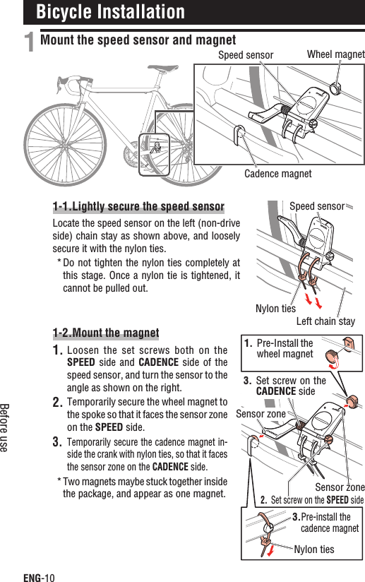 ENG-10Before useBicycle InstallationMount the speed sensor and magnet1-1.Lightly secure the speed sensorLocate the speed sensor on the left (non-drive side) chain stay as shown above, and loosely secure it with the nylon ties.Do not tighten the nylon ties completely at *this stage.  Once a nylon tie is tightened, it cannot be pulled out.1-2.Mount the magnetLoosen the  set  screws  both on  the 1.SPEED side  and  CADENCE  side  of  the speed sensor, and turn the sensor to the angle as shown on the right.Temporarily secure the wheel magnet to 2.the spoke so that it faces the sensor zone on the SPEED side.Temporarily secure the cadence magnet in-3.side the crank with nylon ties, so that it faces the sensor zone on the CADENCE side.Two magnets maybe stuck together inside *the package, and appear as one magnet.1฀SPEEDCADENCESPEED฀SPEEDCADENCEWheel magnetCadence magnetSpeed sensorNylon tiesSpeed sensorLeft chain stay1. Pre-Install the wheel magnet3.Pre-install the cadence magnetNylon ties2. Set screw on the SPEED side3. Set screw on the CADENCE sideSensor zoneSensor zone
