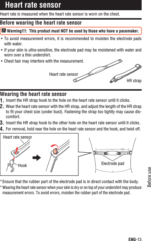 ENG-13Before useContinueHeart rate is measured when the heart rate sensor is worn on the chest.Before wearing the heart rate sensor Warning!!!:This product must NOT be used by those who have a pacemaker.To avoid measurement errors, it is recommended to moisten the electrode pads UÊwith water.If your skin is ultra-sensitive, the electrode pad may be moistened with water and UÊworn over a thin undershirt.Chest hair may interfere with the measurement.UÊWearing the heart rate sensorInsert the HR strap hook to the hole on the heart rate sensor until it clicks.1.Wear the heart rate sensor with the HR strap, and adjust the length of the HR strap 2.to ﬁt your chest size (under bust). Fastening the strap too tightly may cause dis-comfort.Insert the HR strap hook to the other hole on the heart rate sensor3.  until it clicks.For removal, hold near the hole on the heart rate sensor and the hook, and twist off.4.Ensure that the rubber part of the electrode pad is in direct contact with the body.*Wearing the heart rate sensor when your skin is dry or on top of your undershirt may produce *measurement errors. To avoid errors, moisten the rubber part of the electrode pad.Heart rate sensorHeart rate sensorElectrode padHookHeart rate sensorHR strap