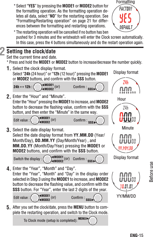 ENG-15Before useContinue* Select “YES” by pressing the MODE1 or MODE2 button for the formatting operation. As the formatting operation de-letes all data, select “NO” for the restarting operation. See “Formatting/Restarting operation” on  page 21 for differ-ences between the formatting and restarting operations.The restarting operation will be cancelled if no button has ben *pushed for 3 minutes and the wristwatch will enter the Clock screen automatically. In this case, press the 4 buttons simultaneously and do the restart operation again.Setting the clock/dateSet the current time and date.Press and hold the * MODE1 or MODE2 button to increase/decrease the number quickly.1. Select the clock display format.Select “24h (24 hour)” or “12h (12 hour)” pressing the MODE1or MODE2 buttons, and conﬁrm with the SSS button.24h  12h : MODE2MODE1 (or)Conﬁrm : SSS2. Enter the “Hour” and “Minute”.Enter the “Hour” pressing the MODE1 to increase, and MODE2button to decrease the ﬂashing value, conﬁrm with the SSSbutton, and then enter the “Minute” in the same way.Edit value : MODE2MODE1 (or)Conﬁrm : SSS3. Select the date display format.Select the date display format from YY.MM.DD (Year/Month/Day), DD.MM.YY (Day/Month/Year) , and MM.DD.YY (Month/Day/Year) pressing the MODE1 or MODE2 buttons, and conﬁrm with the SSS button.Switch the display : MODE2MODE1 (or)Conﬁrm : SSS4. Enter the “Year”, “Month” and “Day”.Enter the “Year”, “Month” and “Day” in the display order selected in Step 3 using the MODE1 to increase, and MODE2button to decrease the ﬂashing value, and conﬁrm with the SSS button. For “Year”, enter the last 2 digits of the year.Edit value : MODE2MODE1 (or)Conﬁrm : SSSAfter you set the clock/date, press the 5. MENU button to com-plete the restarting operation, and switch to the Clock mode.To Clock mode (setup is completed): MENU2Display formatFormattingYY/MM/DDDisplay formatHourMinute