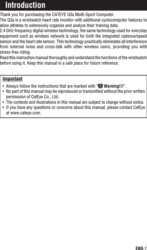 ENG-1ContinueThank you for purchasing the CATEYE Q3a Multi-Sport Computer.The Q3a is a wristwatch heart rate monitor with additional cyclocomputer features to allow athletes to extensively organize and analyze their training data.2.4 GHz-frequency digital wireless technology, the same technology used for everyday equipment such as wireless network is used for both the integrated cadence/speed sensor and the heart rate sensor. This technology practically eliminates all interference from  external noise  and  cross-talk  with other  wireless  users,  providing  you with stress-free riding.Read this instruction manual thoroughly and understand the functions of the wristwatch before using it. Keep this manual in a safe place for future reference.ImportantAlways follow the instructions that are marked with “UÊ Warning!!!”.No part of this manual may be reproduced or transmitted without the prior written UÊpermission of CatEye Co., Ltd.The contents and illustrations in this manual are subject to change without notice.UÊIf you have any questions or concerns about this manual, please contact CatEye UÊat www.cateye.com. Introduction