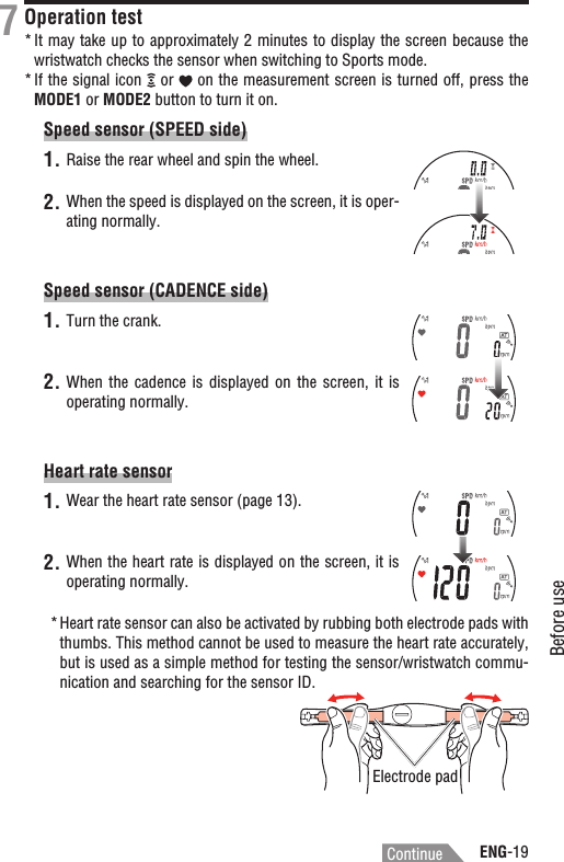 ENG-19Before useContinueOperation testIt may take up to approximately 2 minutes to display the screen because the *wristwatch checks the sensor when switching to Sports mode.If the signal icon *  or   on the measurement screen is turned off, press the MODE1 or MODE2 button to turn it on.Speed sensor (SPEED side)1. Raise the rear wheel and spin the wheel.2. When the speed is displayed on the screen, it is oper-ating normally.Speed sensor (CADENCE side)1. Turn the crank.2. When the  cadence  is  displayed on  the  screen,  it  is operating normally.Heart rate sensor1. Wear the heart rate sensor (page 13).2. When the heart rate is displayed on the screen, it is operating normally.*Heart rate sensor can also be activated by rubbing both electrode pads with thumbs. This method cannot be used to measure the heart rate accurately, but is used as a simple method for testing the sensor/wristwatch commu-nication and searching for the sensor ID.7Electrode pad
