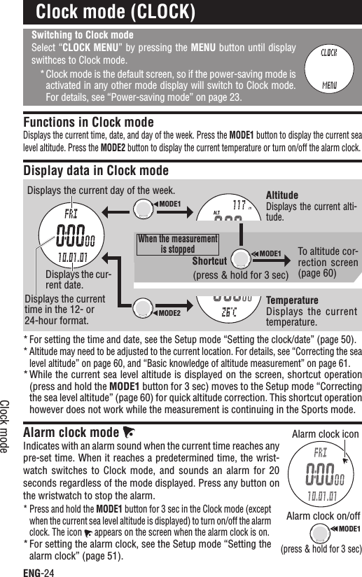ENG-24Clock modeSwitching to Clock modeSelect “CLOCK MENU” by pressing the MENU button until display swithces to Clock mode.Clock mode is the default screen, so if the power-saving mode is *activated in any other mode display will switch to Clock mode. For details, see “Power-saving mode” on page 23.Functions in Clock modeDisplays the current time, date, and day of the week. Press the MODE1 button to display the current sea level altitude. Press the MODE2 button to display the current temperature or turn on/off the alarm clock.Display data in Clock modeFor setting the time and date, see the Setup mode “Setting the clock/date” (page 50).*Altitude may need to be adjusted to the current location. For details, see “Correcting the sea *level altitude” on page 60, and “Basic knowledge of altitude measurement” on page 61.While the current sea level altitude is displayed on the screen, shortcut operation *(press and hold the MODE1 button for 3 sec) moves to the Setup mode “Correcting the sea level altitude” (page 60) for quick altitude correction. This shortcut operation however does not work while the measurement is continuing in the Sports mode.Alarm clock mode Indicates with an alarm sound when the current time reaches any pre-set time. When it reaches a predetermined time, the wrist-watch switches  to  Clock  mode, and  sounds  an  alarm  for  20 seconds regardless of the mode displayed. Press any button on the wristwatch to stop the alarm.Press and hold the * MODE1 button for 3 sec in the Clock mode (except when the current sea level altitude is displayed) to turn on/off the alarm clock. The icon   appears on the screen when the alarm clock is on.For setting the alarm clock, see the Setup mode “Setting the *alarm clock” (page 51).Clock mode (CLOCK)Displays the current time in the 12- or 24-hour format.Displays the cur-rent date.Displays the current day of the week. AltitudeDisplays the current alti-tude.TemperatureDisplays  the  current temperature.To altitude cor-rection  screen (page 60)Alarm clock on/off(press &amp; hold for 3 sec)Alarm clock iconMODE1MODE2MODE1MODE1Shortcut(press &amp; hold for 3 sec)When the measurement is stopped