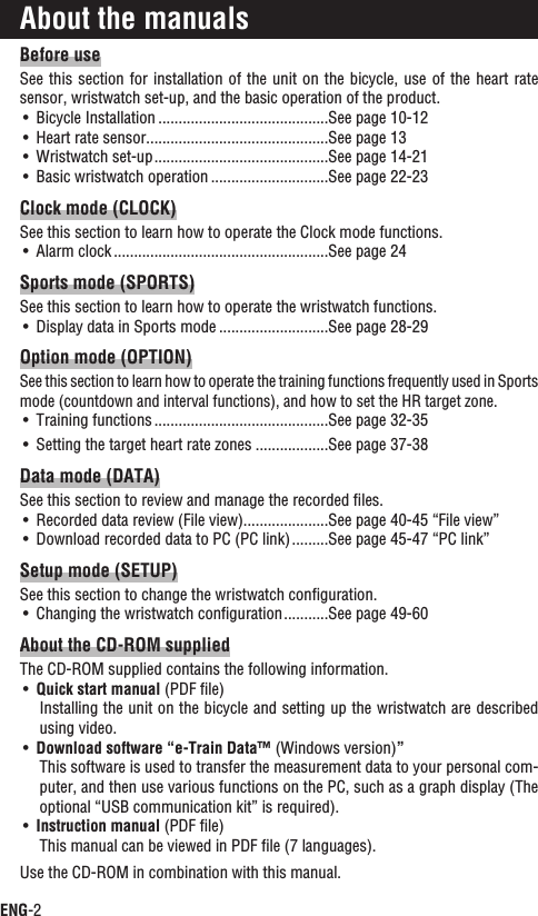 ENG-2Before useSee this section  for installation of the  unit on the bicycle, use  of the heart rate sensor, wristwatch set-up, and the basic operation of the product.Bicycle InstallationUÊ ..........................................See page 10-12Heart rate sensorUÊ .............................................See page 13Wristwatch set-upUÊ ...........................................See page 14-21Basic wristwatch operationUÊ .............................See page 22-23Clock mode (CLOCK)See this section to learn how to operate the Clock mode functions.Alarm clockUÊ .....................................................See page 24Sports mode (SPORTS)See this section to learn how to operate the wristwatch functions.Display data in Sports modeUÊ ...........................See page 28-29Option mode (OPTION)See this section to learn how to operate the training functions frequently used in Sports mode (countdown and interval functions), and how to set the HR target zone.Training functionsUÊ ...........................................See page 32-35Setting the target heart rate zonesUÊ ..................See page 37-38Data mode (DATA)See this section to review and manage the recorded ﬁles.Recorded data review (File view)UÊ .....................See page 40-45 “File view”Download recorded data to PC (PC link)UÊ .........See page 45-47 “PC link”Setup mode (SETUP)See this section to change the wristwatch conﬁguration.Changing the wristwatch conﬁgurationUÊ ...........See page 49-60About the CD-ROM suppliedThe CD-ROM supplied contains the following information.Quick start manual UÊ (PDF ﬁle)Installing the unit on the bicycle and setting up the wristwatch are described using video.Download software “e-Train Data™UÊ  (Windows version)”This software is used to transfer the measurement data to your personal com-puter, and then use various functions on the PC, such as a graph display (The optional “USB communication kit” is required).Instruction manual UÊ (PDF ﬁle)This manual can be viewed in PDF ﬁle (7 languages).Use the CD-ROM in combination with this manual.About the manuals
