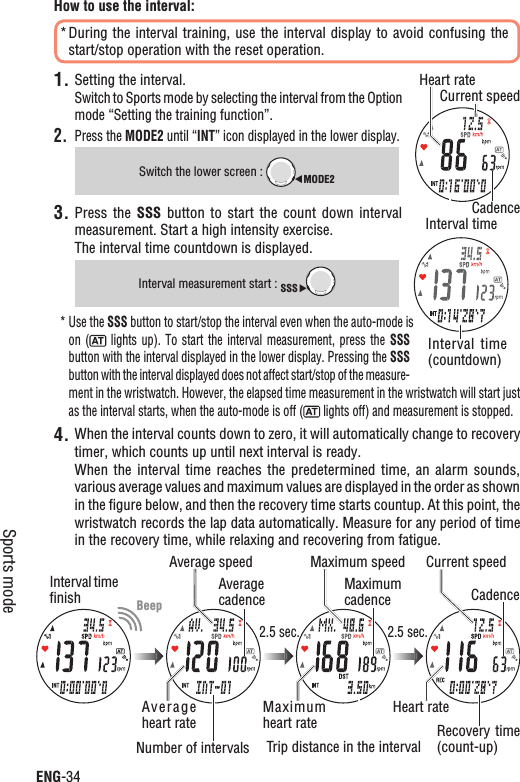 ENG-34Sports modeHow to use the interval:During the interval  training, use the interval display to avoid  confusing the *start/stop operation with the reset operation.Setting the interval.1.Switch to Sports mode by selecting the interval from the Option mode “Setting the training function”.2. Press the MODE2 until “INT” icon displayed in the lower display.Switch the lower screen : MODE23. Press the  SSS  button to  start  the  count down  interval measurement. Start a high intensity exercise.The interval time countdown is displayed.Interval measurement start : SSSUse the * SSS button to start/stop the interval even when the auto-mode is on (  lights  up).  To  start  the interval  measurement,  press  the  SSSbutton with the interval displayed in the lower display. Pressing the SSSbutton with the interval displayed does not affect start/stop of the measure-ment in the wristwatch. However, the elapsed time measurement in the wristwatch will start just as the interval starts, when the auto-mode is off (  lights off) and measurement is stopped.When the interval counts down to zero, it will automatically change to recovery 4.timer, which counts up until next interval is ready.When the  interval  time  reaches the  predetermined  time,  an  alarm  sounds, various average values and maximum values are displayed in the order as shown in the ﬁgure below, and then the recovery time starts countup. At this point, the wristwatch records the lap data automatically. Measure for any period of time in the recovery time, while relaxing and recovering from fatigue.Average speed Maximum speed Current speedAverage heart rateMaximum heart rateHeart rateInterval time ﬁnishNumber of intervals Trip distance in the intervalRecovery time (count-up)Average cadenceMaximumcadence Cadence2.5 sec. 2.5 sec.Current speedHeart rateCadenceInterval timeInterval  time (countdown)Beep