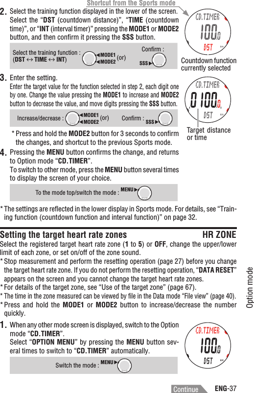 ENG-37Option modeContinue2.Select the training function displayed in the lower of the screen.Select the “DST  (countdown distance)”, “TIME (countdown time)”, or “INT (interval timer)” pressing the MODE1 or MODE2button, and then conﬁrm it pressing the SSS button.Select the training function : MODE2MODE1 (or)(DST฀฀TIME INT)Conﬁrm : SSS3. Enter the setting.Enter the target value for the function selected in step 2, each digit one by one. Change the value pressing the MODE1 to increase and MODE2button to decrease the value, and move digits pressing the SSS button.Increase/decrease : MODE2MODE1 (or)Conﬁrm : SSSPress and hold the * MODE2 button for 3 seconds to conﬁrm the changes, and shortcut to the previous Sports mode.Pressing the 4. MENU button conﬁrms the change, and returns to Option mode “CD.TIMER”.To switch to other mode, press the MENU button several times to display the screen of your choice.To the mode top/switch the mode : MENUThe settings are reﬂected in the lower display in Sports mode. For details, see “Train-*ing function (countdown function and interval function)” on page 32.Setting the target heart rate zones HR ZONESelect the registered target heart rate zone (1 to 5) or OFF, change the upper/lower limit of each zone, or set on/off of the zone sound.Stop measurement and perform the resetting operation (page 27) before you change *the target heart rate zone. If you do not perform the resetting operation, “DATA RESET”appears on the screen and you cannot change the target heart rate zones.For details of the target zone, see “Use of the target zone” (page 67).*The time in the zone measured can be viewed by ﬁle in the Data mode “File view” (page 40).*Press and  hold  the * MODE1  or  MODE2 button to  increase/decrease  the  number quickly.1. When any other mode screen is displayed, switch to the Option mode “CD.TIMER”.Select “OPTION MENU” by pressing the MENU button sev-eral times to switch to “CD.TIMER” automatically.Switch the mode : MENUTarget distance or timeCountdown function currently selectedShortcut from the Sports mode