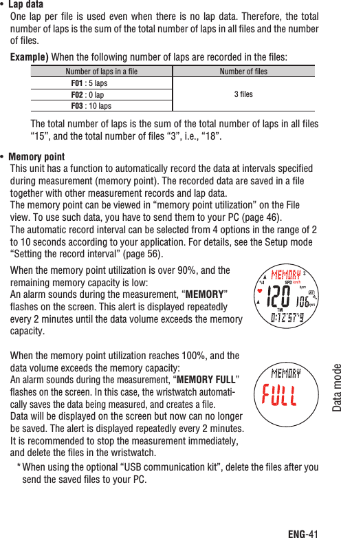 ENG-41Data modeContinueLap dataUÊOne lap per ﬁle  is  used  even  when there is no lap data.  Therefore,  the  total number of laps is the sum of the total number of laps in all ﬁles and the number of ﬁles.Example) When the following number of laps are recorded in the ﬁles:Number of laps in a ﬁle Number of ﬁlesF01 : 5 laps3 ﬁlesF02 : 0 lapF03 : 10 lapsThe total number of laps is the sum of the total number of laps in all ﬁles “15”, and the total number of ﬁles “3”, i.e., “18”.UÊ Memory pointThis unit has a function to automatically record the data at intervals speciﬁed during measurement (memory point). The recorded data are saved in a ﬁle together with other measurement records and lap data.The memory point can be viewed in “memory point utilization” on the File view. To use such data, you have to send them to your PC (page 46). The automatic record interval can be selected from 4 options in the range of 2 to 10 seconds according to your application. For details, see the Setup mode “Setting the record interval” (page 56).When the memory point utilization is over 90%, and the remaining memory capacity is low:An alarm sounds during the measurement, “MEMORY”ﬂashes on the screen. This alert is displayed repeatedly every 2 minutes until the data volume exceeds the memory capacity.When the memory point utilization reaches 100%, and the data volume exceeds the memory capacity:An alarm sounds during the measurement, “MEMORY FULL”ﬂashes on the screen. In this case, the wristwatch automati-cally saves the data being measured, and creates a ﬁle.Data will be displayed on the screen but now can no longer be saved. The alert is displayed repeatedly every 2 minutes. It is recommended to stop the measurement immediately, and delete the ﬁles in the wristwatch.When using the optional “USB communication kit”, delete the ﬁles after you *send the saved ﬁles to your PC.