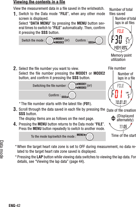 ENG-42Data modeViewing the contents in a ﬁleView the measurement data in a ﬁle saved in the wristwatch.1. Switch to the Data  mode  “FILE”,  when any other mode screen is displayed.Select “DATA MENU” by pressing the MENU button sev-eral times to switch to “FILE” automatically. Then, conﬁrm it pressing the SSS button.Switch the mode : MODE2MODE1 (or)Conﬁrm : SSS2. Select the ﬁle number you want to view.Select  the  ﬁle  number  pressing the  MODE1 or  MODE2button, and conﬁrm it pressing the SSS button.Switching the ﬁle number : MODE2MODE1 (or)Conﬁrm : SSSThe ﬁle number starts with the latest ﬁle (* F01).Scroll through the data saved in each ﬁle by pressing the 3.SSS button.The display items are as follows on the next page.Pressing the 4. MENU button returns to the Data mode “FILE”.Press the MENU button repeatedly to switch to another mode.To the mode top/switch the mode : MENUWhen the target heart rate zone is set to OFF during measurement, no data re-*lated to the target heart rate zone saved is displayed.Pressing the * LAP button while viewing data switches to viewing the lap data. For details, see “Viewing the lap data” (page 44).File numberNumber of laps in a ﬁleDate of ﬁle creationTime of the start(Displayed alternately)Memory point utilizationNumber of total laps in all ﬁlesNumber of total ﬁles saved