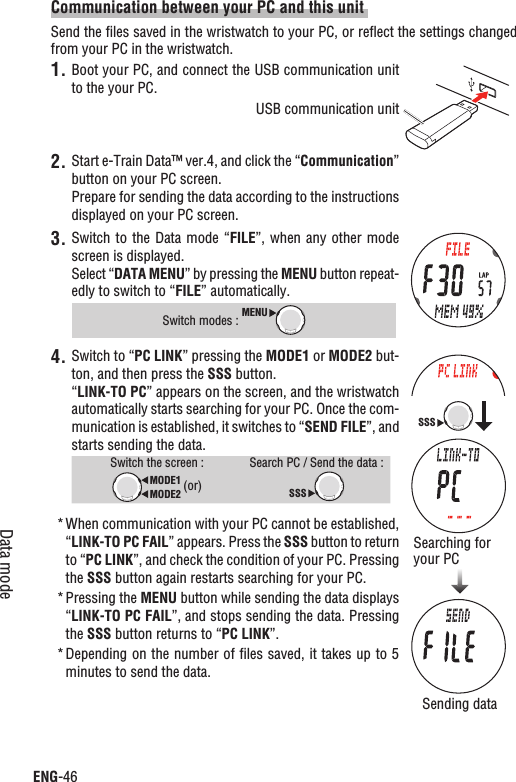ENG-46Data modeCommunication between your PC and this unit Send the ﬁles saved in the wristwatch to your PC, or reﬂect the settings changed from your PC in the wristwatch.1. Boot your PC, and connect the USB communication unit to the your PC.Start e-Train Data™ ver.4, and click the “2. Communication”button on your PC screen.Prepare for sending the data according to the instructions displayed on your PC screen.3. Switch to the Data  mode  “FILE”, when any other mode screen is displayed.Select “DATA MENU” by pressing the MENU button repeat-edly to switch to “FILE” automatically. Switch modes : MENU4. Switch to “PC LINK” pressing the MODE1 or MODE2 but-ton, and then press the SSS button.“LINK-TO PC” appears on the screen, and the wristwatch automatically starts searching for your PC. Once the com-munication is established, it switches to “SEND FILE”, and starts sending the data.Switch the screen : MODE2MODE1 (or)Search PC / Send the data :SSSWhen communication with your PC cannot be established, *“LINK-TO PC FAIL” appears. Press the SSS button to return to “PC LINK”, and check the condition of your PC. Pressing the SSS button again restarts searching for your PC.Pressing the * MENU button while sending the data displays “LINK-TO PC FAIL”, and stops sending the data. Pressing the SSS button returns to “PC LINK”.Depending on the number of ﬁles saved, it takes up to 5 *minutes to send the data.Searching for your PCSSSUSB communication unitSending data