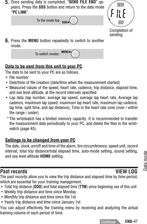 ENG-47Data modeContinue5. Once sending data  is completed, “SEND FILE END”  ap-pears. Press the SSS button and return to the data mode “PC LINK”.To the mode top : SSSPress the 6. MENU button repeatedly to switch to  another mode.To switch modes : MENUData to be sent from this unit to your PCThe data to be sent to your PC are as follows.File numberUÊDate/time of ﬁle creation (date/time when the measurement started)UÊMeasured values of the speed, heart rate, cadence, trip distance, elapsed time, UÊand sea level altitude, at the record intervals speciﬁedLap data (lap number, average lap speed, average lap heart rate, Average lap UÊcadence, maximum lap speed, maximum lap heart rate, maximum lap cadence, lap time, split time, and lap distance), Time in the heart rate zone (over / within the range / under)The wristwatch has a limited memory capacity. It is recommended to transfer *the measurement data periodically to your PC, and delete the ﬁles in the wrist-watch (page 45).Settings to be changed from your PCThe date, clock, on/off and time of the alarm, tire circumference, speed unit, record interval, total trip distance/total elapsed time, auto-mode setting, sound setting, and sea level altitude HOME setting.Past records VIEW LOGThe past records allow you to view the trip distance and elapsed time by time period, which are essential for your training management.Total trip distance (UÊ ODO) and total elapsed time (TTM) since beginning use of this unitWeekly trip distance and time since MondayUÊMonthly trip distance and time since the 1stUÊYearly trip distance and time since January 1stUÊYou can adjust effectively the  training  menu  by  receiving and analyzing the actual training volume of each period of time.Completion of sending