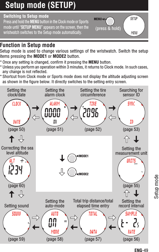 MODE1MODE2ENG-49Setup modeContinueSetup mode (SETUP)Switching to Setup modePress and hold the MENU button in the Clock mode or Sports mode until “SETUP MENU” appears on the screen, then the wristwatch switches to the Setup mode automatically.Function in Setup modeSetup mode is used to change various settings of the wristwatch. Switch the setup items pressing the MODE1 or MODE2 button.Once any setting is changed, conﬁrm it pressing the * MENU button.Unless you perform an operation within 3 minutes, it returns to Clock mode. In such cases, *any change is not reﬂected.Shortcut from Clock mode or Sports mode does not display the altitude adjusting screen *as shown in the ﬁgure below. It directly switches to the setting entry screen.Setting the clock/dateCorrecting the sea level altitude(page 50)(page 60)Setting the alarm clockSetting sound(page 51)(page 59)Setting the tire circumferenceSetting the auto-mode(page 52)(page 58)Searching for sensor IDTotal trip distance/total elapsed time entry(page 53)(page 57)Setting the measurement unitSetting the record interval(page 55)(page 56)MENU(press &amp; hold)