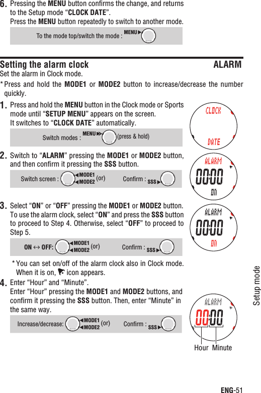 ENG-51Setup modeContinuePressing the 6. MENU button conﬁrms the change, and returns to the Setup mode “CLOCK DATE”.Press the MENU button repeatedly to switch to another mode.To the mode top/switch the mode : MENUSetting the alarm clock ALARMSet the alarm in Clock mode.Press and  hold  the * MODE1  or  MODE2 button to  increase/decrease  the  number quickly.1. Press and hold the MENU button in the Clock mode or Sports mode until “SETUP MENU” appears on the screen.It switches to “CLOCK DATE” automatically.Switch modes :MENU(press &amp; hold)2. Switch to “ALARM” pressing the MODE1 or MODE2 button, and then conﬁrm it pressing the SSS button.Switch screen : MODE2MODE1 (or)Conﬁrm : SSS3. Select “ON” or “OFF” pressing the MODE1 or MODE2 button.To use the alarm clock, select “ON” and press the SSS button to proceed to Step 4. Otherwise, select “OFF” to proceed to Step 5.ON  OFF: MODE2MODE1 (or)Conﬁrm : SSSYou can set on/off of the alarm clock also in Clock mode. *When it is on,   icon appears.4. Enter “Hour” and “Minute”.Enter “Hour” pressing the MODE1 and MODE2 buttons, and conﬁrm it pressing the SSS button. Then, enter “Minute” in the same way.Increase/decrease:MODE2MODE1 (or)Conﬁrm : SSSMinuteHour