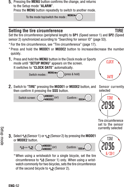 ENG-52Setup modePressing the 5. MENU button conﬁrms the change, and returns to the Setup mode “ALARM”.Press the MENU button repeatedly to switch to another mode.To the mode top/switch the mode : MENUSetting the tire circumference TIRESet the tire circumference (peripheral length) to SP1 (Speed sensor 1) and SP2 (Speed sensor 2) synchronized according to “Searching for sensor ID” (page 53).For the tire circumference, see “Tire circumference” (page 17).*Press and  hold  the * MODE1  or  MODE2 button to  increase/decrease  the  number quickly.1. Press and hold the MENU button in the Clock mode or Sports mode until “SETUP MENU” appears on the screen.It switches to “CLOCK DATE” automatically.Switch modes :MENU(press &amp; hold)2. Switch to “TIRE” pressing the MODE1 or MODE2 button, and then conﬁrm it pressing the SSS button.Switch screen : MODE2MODE1 (or)Conﬁrm : SSS3. Select  (Sensor 1) or   (Sensor 2) by pressing the MODE1or MODE2 button.:MODE2MODE1 (or)Conﬁrm : SSSWhen using a wristwatch for a single bicycle, set the tire *circumference to   (Sensor 1) only. When using a wrist-watch commonly for two bicycles, sets the tire circumference of the second bicycle to   (Sensor 2).Sensor  currently selectedTire circumference set to the  sensor currently selected