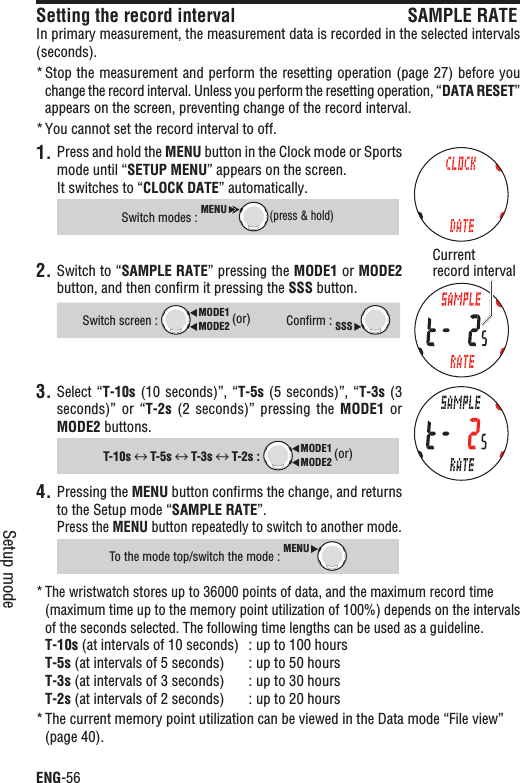 ENG-56Setup modeSetting the record interval SAMPLE RATEIn primary measurement, the measurement data is recorded in the selected intervals (seconds).Stop the measurement and perform the resetting operation (page 27) before you *change the record interval. Unless you perform the resetting operation, “DATA RESET”appears on the screen, preventing change of the record interval.You cannot set the record interval to off.*1. Press and hold the MENU button in the Clock mode or Sports mode until “SETUP MENU” appears on the screen.It switches to “CLOCK DATE” automatically.Switch modes : MENU(press &amp; hold)2. Switch to “SAMPLE RATE” pressing the MODE1 or MODE2button, and then conﬁrm it pressing the SSS button.Switch screen : MODE2MODE1 (or)Conﬁrm : SSS3. Select “T-10s (10 seconds)”, “T-5s (5  seconds)”, “T-3s (3 seconds)” or  “T-2s (2  seconds)”  pressing  the  MODE1 or MODE2 buttons.T-10s  T-5s  T-3s  T-2s : MODE2MODE1 (or)Pressing the 4. MENU button conﬁrms the change, and returns to the Setup mode “SAMPLE RATE”.Press the MENU button repeatedly to switch to another mode.To the mode top/switch the mode : MENUThe wristwatch stores up to 36000 points of data, and the maximum record time *(maximum time up to the memory point utilization of 100%) depends on the intervals of the seconds selected. The following time lengths can be used as a guideline.T-10s (at intervals of 10 seconds) : up to 100 hoursT-5s (at intervals of 5 seconds) : up to 50 hoursT-3s (at intervals of 3 seconds) : up to 30 hoursT-2s (at intervals of 2 seconds) : up to 20 hoursThe current memory point utilization can be viewed in the Data mode “File view” *(page 40).Currentrecord interval
