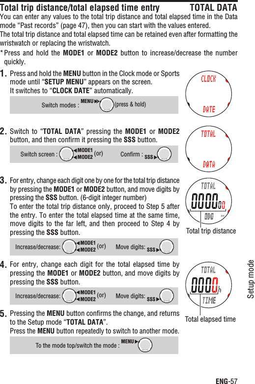 ENG-57Setup modeContinueTotal trip distance/total elapsed time entry TOTAL DATAYou can enter any values to the total trip distance and total elapsed time in the Data mode “Past records” (page 47), then you can start with the values entered.The total trip distance and total elapsed time can be retained even after formatting the wristwatch or replacing the wristwatch.Press and  hold  the * MODE1  or  MODE2 button to  increase/decrease  the  number quickly.1. Press and hold the MENU button in the Clock mode or Sports mode until “SETUP MENU” appears on the screen.It switches to “CLOCK DATE” automatically.Switch modes :MENU(press &amp; hold)2. Switch to  “TOTAL  DATA”  pressing the MODE1  or MODE2button, and then conﬁrm it pressing the SSS button.Switch screen : MODE2MODE1 (or)Conﬁrm : SSS3. For entry, change each digit one by one for the total trip distance by pressing the MODE1 or MODE2 button, and move digits by pressing the SSS button. (6-digit integer number)To enter the total trip distance only, proceed to Step 5 after the entry. To enter the total elapsed time at the same time, move digits  to  the  far left,  and  then  proceed  to  Step  4  by pressing the SSS button.Increase/decrease:MODE2MODE1 (or)Move digits: SSS4. For entry,  change  each  digit for  the  total  elapsed  time  by pressing the MODE1 or MODE2 button, and move digits by pressing the SSS button.Increase/decrease:MODE2MODE1 (or)Move digits: SSSPressing the 5. MENU button conﬁrms the change, and returns to the Setup mode “TOTAL DATA”.Press the MENU button repeatedly to switch to another mode.To the mode top/switch the mode : MENUTotal trip distanceTotal elapsed time 