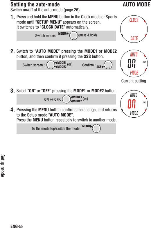 ENG-58Setup modeSetting the auto-mode AUTO MODESwitch on/off of the auto-mode (page 26).1. Press and hold the MENU button in the Clock mode or Sports mode until “SETUP MENU” appears on the screen.It switches to “CLOCK DATE” automatically.Switch modes : MENU(press &amp; hold)2. Switch to  “AUTO MODE”  pressing  the  MODE1  or  MODE2button, and then conﬁrm it pressing the SSS button.Switch screen :MODE2MODE1 (or)Conﬁrm : SSS3. Select “ON” or “OFF” pressing the MODE1 or MODE2 button.ON  OFF: MODE2MODE1 (or)Pressing the 4. MENU button conﬁrms the change, and returns to the Setup mode “AUTO MODE”.Press the MENU button repeatedly to switch to another mode.To the mode top/switch the mode : MENUCurrent setting