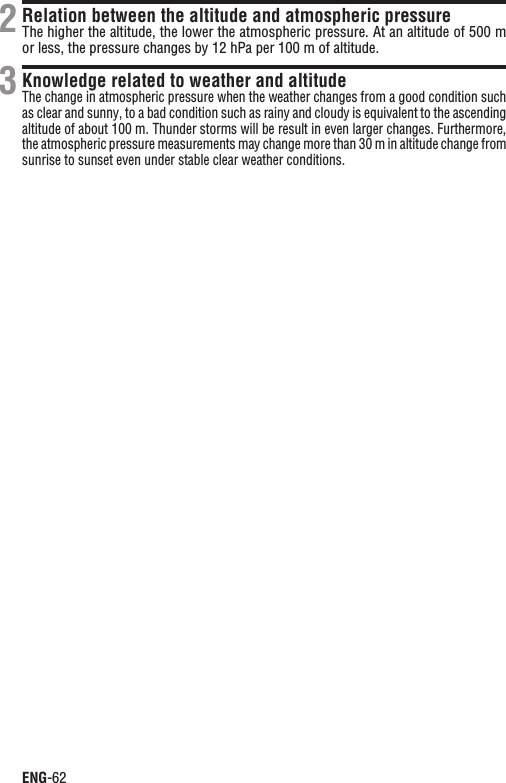 ENG-62Relation between the altitude and atmospheric pressureThe higher the altitude, the lower the atmospheric pressure. At an altitude of 500 m or less, the pressure changes by 12 hPa per 100 m of altitude.Knowledge related to weather and altitudeThe change in atmospheric pressure when the weather changes from a good condition such as clear and sunny, to a bad condition such as rainy and cloudy is equivalent to the ascending altitude of about 100 m. Thunder storms will be result in even larger changes. Furthermore, the atmospheric pressure measurements may change more than 30 m in altitude change from sunrise to sunset even under stable clear weather conditions.23
