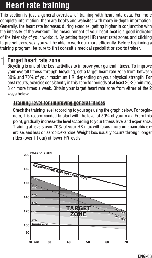 ENG-63ContinueThis section  is  just  a general  overview  of  training  with  heart  rate  data.  For more complete information, there are books and websites with more in-depth information. Generally, the heart rate increases during exercise, getting higher in conjunction with the intensity of the workout. The measurement of your heart beat is a good indicator of the intensity of your workout. By setting target HR (heart rate) zones and sticking to pre-set exercises, you will be able to work out more efﬁciently. Before beginning a training program, be sure to ﬁrst consult a medical specialist or sports trainer.Target heart rate zoneBicycling is one of the best activities to improve your general ﬁtness. To improve your overall ﬁtness through bicycling, set a target heart rate zone from between 30% and 70% of your maximum HR, depending on your physical strength. For best results, exercise consistently in this zone for periods of at least 20-30 minutes, 3 or more times a week. Obtain your target heart rate zone from either of the 2 ways below.Training level for improving general ﬁtnessCheck the training level according to your age using the graph below. For begin-ners, it is recommended to start with the level of 30% of your max. From this point, gradually increase the level according to your ﬁtness level and experience. Training at levels over 70% of your HR max will focus more on anaerobic ex-ercise, and less on aerobic exercise. Weight loss usually occurs through longer rides (over 1 hour) at lower HR levels.1Heart rate trainingPULSE RATE (bpm)AGE2001801601401201009020 30 40 50 60 70TARGETZONETARGETZONE30%40%50%60%70%80%Exercise Level30%40%50%60%70%80%MAXIMUM HEART RATE (204 – 0.69 x  AGE)MAXIMUM HEART RATE (204 – 0.69 x  AGE)190 – AGE180 – AGE190 – AGE180 – AGE