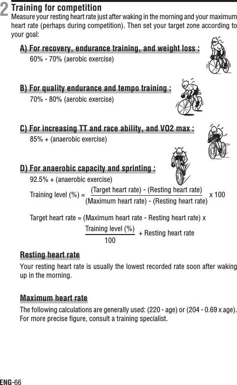 ENG-66Training for competitionMeasure your resting heart rate just after waking in the morning and your maximum heart rate (perhaps during competition). Then set your target zone according to your goal:A) For recovery, endurance training, and weight loss :60% - 70% (aerobic exercise)B) For quality endurance and tempo training :70% - 80% (aerobic exercise)C) For increasing TT and race ability, and VO2 max :85% + (anaerobic exercise)D) For anaerobic capacity and sprinting :92.5% + (anaerobic exercise)Training level (%) = x 100Target heart rate = (Maximum heart rate - Resting heart rate) x+ Resting heart rateResting heart rateYour resting heart rate is usually the lowest recorded rate soon after waking up in the morning.Maximum heart rateThe following calculations are generally used: (220 - age) or (204 - 0.69 x age). For more precise ﬁgure, consult a training specialist.2(Target heart rate) - (Resting heart rate)(Maximum heart rate) - (Resting heart rate)Training level (%)100