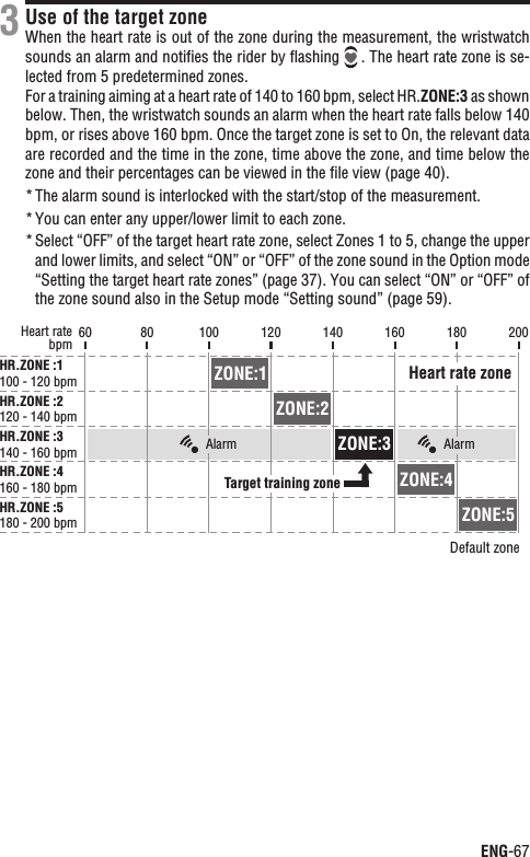 ENG-67ContinueUse of the target zoneWhen the heart rate is out of the zone during the measurement, the wristwatch sounds an alarm and notiﬁes the rider by ﬂashing    . The heart rate zone is se-lected from 5 predetermined zones.For a training aiming at a heart rate of 140 to 160 bpm, select HR.ZONE:3 as shown below. Then, the wristwatch sounds an alarm when the heart rate falls below 140 bpm, or rises above 160 bpm. Once the target zone is set to On, the relevant data are recorded and the time in the zone, time above the zone, and time below the zone and their percentages can be viewed in the ﬁle view (page 40).The alarm sound is interlocked with the start/stop of the measurement.*You can enter any upper/lower limit to each zone.*Select “OFF” of the target heart rate zone, select Zones 1 to 5, change the upper *and lower limits, and select “ON” or “OFF” of the zone sound in the Option mode “Setting the target heart rate zones” (page 37). You can select “ON” or “OFF” of the zone sound also in the Setup mode “Setting sound” (page 59).360 200bpmHeart rateHR.ZONE :1100 - 120 bpmHR.ZONE :2120 - 140 bpmHR.ZONE :3140 - 160 bpmHR.ZONE :4160 - 180 bpmHR.ZONE :5180 - 200 bpmDefault zone80 100 120 140 160 180Target training zoneHeart rate zoneZONE:1ZONE:2ZONE:3ZONE:4ZONE:5Alarm Alarm