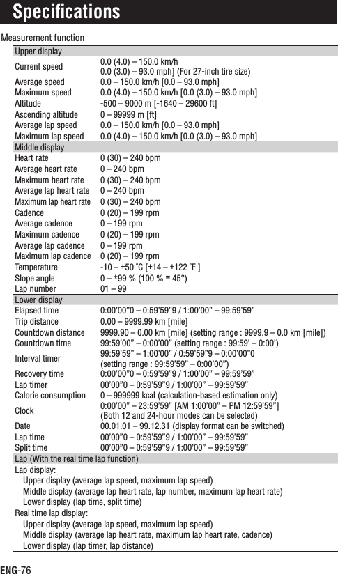 ENG-76Measurement functionUpper displayCurrent speed 0.0 (4.0) – 150.0 km/h 0.0 (3.0) – 93.0 mph] (For 27-inch tire size)Average speed 0.0 – 150.0 km/h [0.0 – 93.0 mph]Maximum speed 0.0 (4.0) – 150.0 km/h [0.0 (3.0) – 93.0 mph]Altitude -500 – 9000 m [-1640 – 29600 ft]Ascending altitude 0 – 99999 m [ft]Average lap speed 0.0 – 150.0 km/h [0.0 – 93.0 mph]Maximum lap speed 0.0 (4.0) – 150.0 km/h [0.0 (3.0) – 93.0 mph]Middle displayHeart rate 0 (30) – 240 bpmAverage heart rate 0 – 240 bpmMaximum heart rate 0 (30) – 240 bpmAverage lap heart rate 0 – 240 bpmMaximum lap heart rate0 (30) – 240 bpmCadence 0 (20) – 199 rpmAverage cadence 0 – 199 rpmMaximum cadence 0 (20) – 199 rpmAverage lap cadence 0 – 199 rpmMaximum lap cadence0 (20) – 199 rpmTemperature -10 – +50 ˚C [+14 – +122 ˚F ]Slope angle 0 – ±99 % (100 % = 45°)Lap number 01 – 99Lower displayElapsed time 0:00’00”0 – 0:59’59”9 / 1:00’00” – 99:59’59”Trip distance 0.00 – 9999.99 km [mile]Countdown distance 9999.90 – 0.00 km [mile] (setting range : 9999.9 – 0.0 km [mile])Countdown time 99:59’00” – 0:00’00” (setting range : 99:59’ – 0:00’)Interval timer 99:59’59” – 1:00’00” / 0:59’59”9 – 0:00’00”0(setting range : 99:59’59” – 0:00’00”)Recovery time 0:00’00”0 – 0:59’59”9 / 1:00’00” – 99:59’59”Lap timer 00’00”0 – 0:59’59”9 / 1:00’00” – 99:59’59”Calorie consumption 0 – 999999 kcal (calculation-based estimation only)Clock 0:00’00” – 23:59’59” [AM 1:00’00” – PM 12:59’59”](Both 12 and 24-hour modes can be selected)Date 00.01.01 – 99.12.31 (display format can be switched)Lap time 00’00”0 – 0:59’59”9 / 1:00’00” – 99:59’59”Split time 00’00”0 – 0:59’59”9 / 1:00’00” – 99:59’59”Lap (With the real time lap function)Lap display:Upper display (average lap speed, maximum lap speed)Middle display (average lap heart rate, lap number, maximum lap heart rate)Lower display (lap time, split time)Real time lap display:Upper display (average lap speed, maximum lap speed)Middle display (average lap heart rate, maximum lap heart rate, cadence)Lower display (lap timer, lap distance)Speciﬁcations