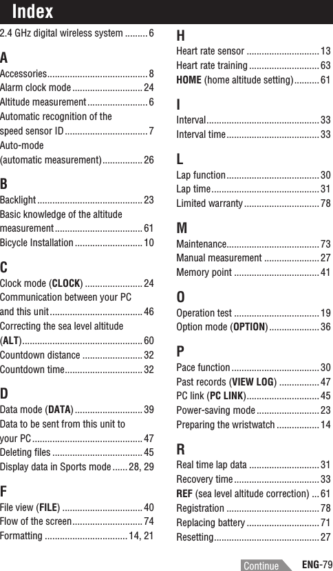 ENG-79ContinueIndex2.4 GHz digital wireless system .........6AAccessories........................................ 8Alarm clock mode ............................ 24Altitude measurement........................ 6Automatic recognition of the speed sensor ID................................. 7Auto-mode(automatic measurement)................ 26BBacklight .......................................... 23Basic knowledge of the altitude measurement ................................... 61Bicycle Installation ........................... 10CClock mode (CLOCK) ....................... 24Communication between your PC and this unit..................................... 46Correcting the sea level altitude (ALT)................................................ 60Countdown distance ........................32Countdown time............................... 32DData mode (DATA) ........................... 39Data to be sent from this unit to your PC............................................ 47Deleting ﬁles .................................... 45Display data in Sports mode ...... 28, 29FFile view (FILE) ................................ 40Flow of the screen............................ 74Formatting ................................. 14, 21HHeart rate sensor .............................13Heart rate training ............................ 63HOME (home altitude setting).......... 61IInterval............................................. 33Interval time..................................... 33LLap function..................................... 30Lap time........................................... 31Limited warranty.............................. 78MMaintenance..................................... 73Manual measurement ......................27Memory point ..................................41OOperation test ..................................19Option mode (OPTION).................... 36PPace function ................................... 30Past records (VIEW LOG) ................ 47PC link (PC LINK)............................. 45Power-saving mode ......................... 23Preparing the wristwatch ................. 14RReal time lap data ............................31Recovery time.................................. 33REF (sea level altitude correction) ...61Registration ..................................... 78Replacing battery ............................. 71Resetting.......................................... 27