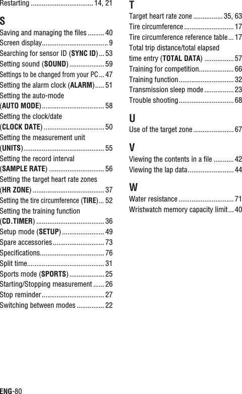 ENG-80Restarting .................................. 14, 21SSaving and managing the ﬁles ......... 40Screen display.................................... 9Searching for sensor ID (SYNC ID)... 53Setting sound (SOUND) ................... 59Settings to be changed from your PC... 47Setting the alarm clock (ALARM)..... 51Setting the auto-mode (AUTO MODE).................................. 58Setting the clock/date (CLOCK DATE) ................................. 50Setting the measurement unit (UNITS)............................................ 55Setting the record interval (SAMPLE RATE) .............................. 56Setting the target heart rate zones (HR ZONE) ....................................... 37Setting the tire circumference (TIRE)...52Setting the training function (CD.TIMER) ..................................... 36Setup mode (SETUP) ....................... 49Spare accessories............................ 73Speciﬁcations................................... 76Split time.......................................... 31Sports mode (SPORTS) ................... 25Starting/Stopping measurement ...... 26Stop reminder.................................. 27Switching between modes ............... 22TTarget heart rate zone ................ 35, 63Tire circumference ........................... 17Tire circumference reference table... 17Total trip distance/total elapsed time entry (TOTAL DATA) ................ 57Training for competition................... 66Training function.............................. 32Transmission sleep mode ................ 23Trouble shooting.............................. 68UUse of the target zone ...................... 67VViewing the contents in a ﬁle ...........42Viewing the lap data......................... 44WWater resistance .............................. 71Wristwatch memory capacity limit... 40