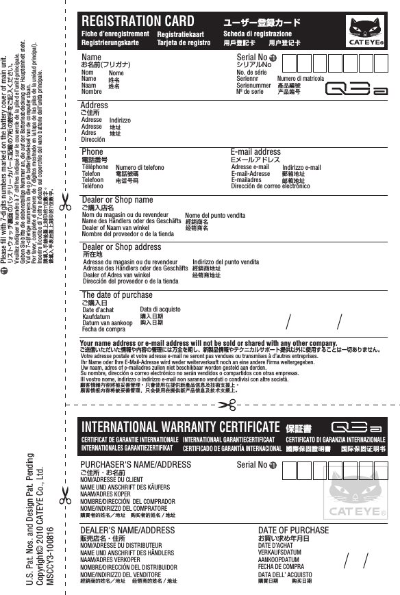 Please fill with 7-digits numbers marked on the battery cover of main unit.リストウォッチ裏面のバッテリーカバーに記載の7桁の数字をご記入ください。Veuillez indiquer le numéro à 7 chiffres indiqué sur le couvercle de la pile de l’unité principale.Geben Sie bitte die siebenstellige Nummer an, die auf der Batterieabdeckung der Haupteinheit steht.Vul de 7-cijferige nummers in die op de batterijendeksel van de computer staan.Por favor, complete el número de 7 dígitos mostrado en la tapa de las pilas de la unidad principal).Inserire il codice di 7 cifre indicato sul coperchio del vano batterie dell’unità principale.請填入手錶後蓋上刻印的7位數字。请填入手表后盖上刻印的7位数字。*1INTERNATIONAL WARRANTY CERTIFICATECERTIFICAT DE GARANTIE INTERNATIONALEINTERNATIONALES GARANTIEZERTIFIKATINTERNATIONAAL GARANTIECERTIFICAAT CERTIFICATO DI GARANZIA INTERNAZIONALECERTIFICADO DE GARANTÍA INTERNACIONAL保証書国际保固证明书國際保固證明書Your name address or e-mail address will not be sold or shared with any other company.ご送信いただいた情報や内容の管理には万全を期し、新製品情報やテクニカルサポート提供以外に使用することは一切ありません。Votre adresse postale et votre adresse e-mail ne seront pas vendues ou transmises à d’autres entreprises.Ihr Name oder Ihre E-Mail-Adresse wird weder weiterverkauft noch an eine andere Firma weitergegeben.Uw naam, adres of e-mailadres zullen niet beschikbaar worden gesteld aan derden.Su nombre, dirección o correo electrónico no serán vendidos o compartidos con otras empresas.IIl vostro nome, indirizzo o indirizzo e-mail non saranno venduti o condivisi con altre società.顧客情報內容將被妥善管理，只會使用在提供新產品信息及技術支援上。顾客情报内容将被妥善管理，只会使用在提供新产品信息及技术支援上。*1Serial No*1Serial NoシリアルNoNo. de sérieSeriennrSerienummerNº de serieNumero di matricola產品編號产品编号Nameお名前(フリガナ)NomNameNaamNombreNome姓名姓名Addressご住所AdresseAdresseAdresDirecciónIndirizzo地址地址E-mail addressEメールアドレスAdresse e-mailE-mail-AdresseE-mailadresDirección de correo electrónicoIndirizzo e-mail郵箱地址邮箱地址Phone電話番号TéléphoneTelefonTelefoonTeléfonoNumero di telefono電話號碼电话号码Dealer or Shop nameご購入店名Nom du magasin ou du revendeurName des Händlers oder des GeschäftsDealer of Naam van winkelNombre del proveedor o de la tiendaNome del punto vendita經銷商名经销商名Dealer or Shop address所在地Adresse du magasin ou du revendeurAdresse des Händlers oder des GeschäftsDealer of Adres van winkelDirección del proveedor o de la tiendaIndirizzo del punto vendita經銷商地址经销商地址The date of purchaseご購入日Date d’achatKaufdatumDatum van aankoopFecha de compraData di acquisto購入日期购入日期®REGISTRATION CARDユーザー登録カードFiche d’enregistrementRegistrierungskarte RegistratiekaartTarjeta de registroScheda di registrazione用戶登記卡 用户登记卡PURCHASER&apos;S NAME/ADDRESSNOMBRE/DIRECCIÓN  DEL COMPRADORNOME/INDIRIZZO DEL COMPRATORENAAM/ADRES KOPERNAME UND ANSCHRIFT DES KÄUFERSNOM/ADRESSE DU CLIENTDEALER&apos;S NAME/ADDRESSNOMBRE/DIRECCIÓN DEL DISTRIBUIDORNOME/INDIRIZZO DEL VENDITORENAAM/ADRES VERKOPERNAME UND ANSCHRIFT DES HÄNDLERSNOM/ADRESSE DU DISTRIBUTEURDATE OF PURCHASEFECHA DE COMPRADATA DELL’ ACQUISTOAANKOOPDATUMVERKAUFSDATUMDATE D’ACHATご住所・お名前购买者的姓名／地址購買者的姓名地址販売店名・住所经销商的姓名／地址經銷商的姓名地址お買い求め年月日购买日期購買日期U.S. Pat. Nos. and Design Pat. PendingCopyright© 2010 CATEYE Co., Ltd.MSCCY3-100816