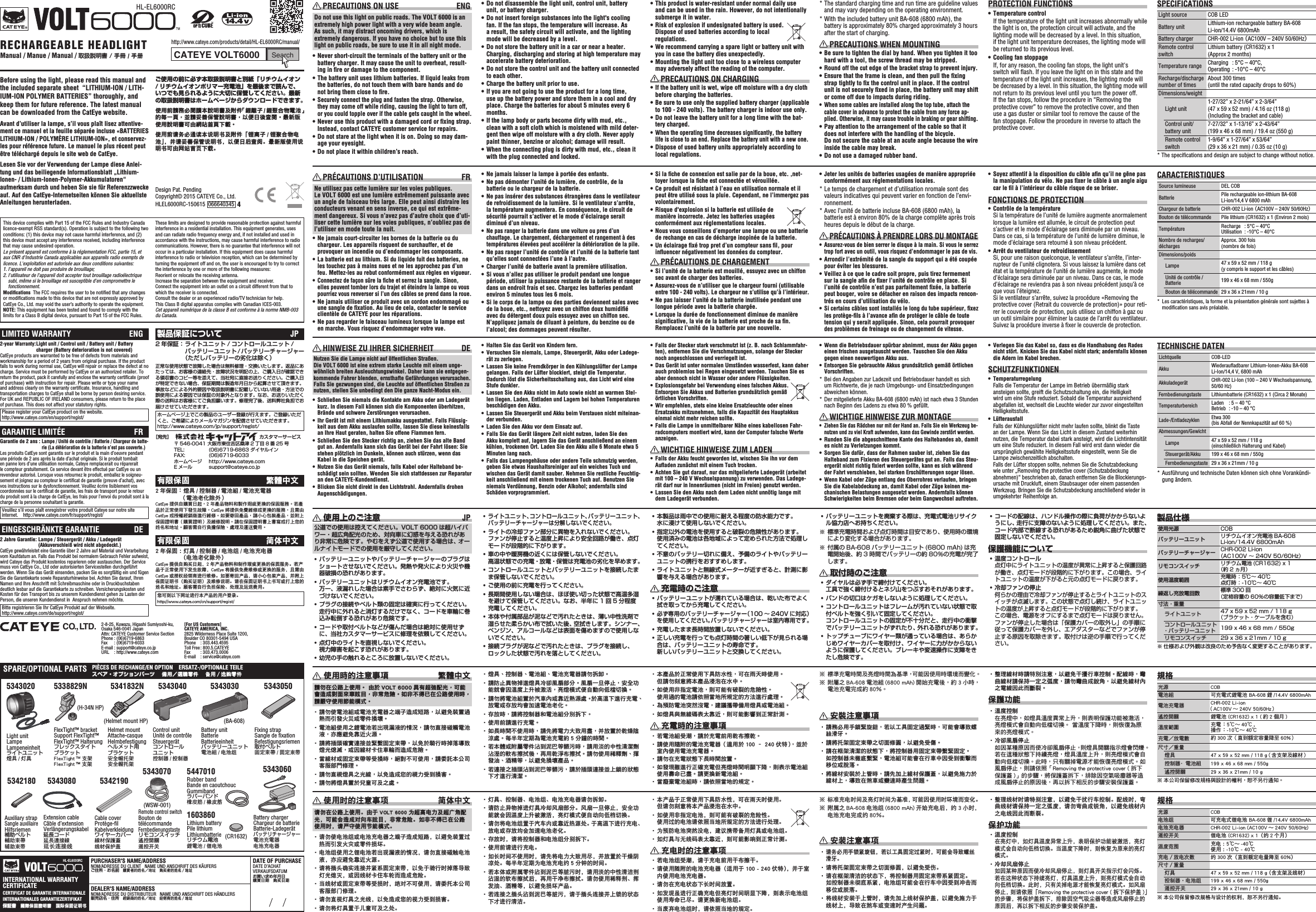 Before using the light, please read this manual and the included separate sheet  “LITHIUM-ION / LITH-IUM-ION POLYMER BATTERIES” thoroughly, and keep them for future reference. The latest manual can be downloaded from the CatEye website.Avant d’utiliser la lampe, s’il vous plaît lisez attentive-ment ce manuel et la feuille séparée incluse «BATTERIES LITHIUM-ION / POLYMÈRE LITHIUM-ION», et conservez-les pour référence future. Le manuel le plus récent peut être téléchargé depuis le site web de CatEye.Lesen Sie vor der Verwendung der Lampe diese Anlei-tung und das beiliegende Informationsblatt „Lithium-Ionen- / Lithium-Ionen-Polymer-Akkumulatoren“ aufmerksam durch und heben Sie sie für Referenzzwecke auf. Auf den CatEye-Internetseiten können Sie aktuellste Anleitungen herunterladen.ご使用の前に必ず本取扱説明書と別紙「リチウムイオン/ リチウムイオンポリマー充電池」を最後まで読んで、いつでも見られるように大切に保管してください。最新の取扱説明書はホームページからダウンロードできます。使用前請務必閱讀本說明書及附件「鋰離子 / 鋰聚合物電池」的每一頁，並請妥善保管說明書，以便日後查閱。最新版使用說明書可由網站首頁下載。使用前请务必通读本说明书及附件「锂离子 / 锂聚合物电池」，并请妥善保管说明书，以便日后查阅。最新版使用说明书可由网站首页下载。SPARE/OPTIONAL PARTS  PIÈCES DE RECHANGE/EN OPTION    ERSATZ-/OPTIONALE TEILE スペア・オプションパーツ    備用選購零件    备用／选购零件Design Pat. PendingCopyright© 2015 CATEYE Co., Ltd. HLEL6000RC-150615  066640345  4RECHARGEABLE HEADLIGHT HL-EL6000RCManual / Manue / Manual / 取扱説明書 / 手冊 / 手册14.4 vSearchCATEYE VOLT6000http://www.cateye.com/products/detail/HL-EL6000RC/manual/PURCHASER&apos;S NAME/ADDRESSNOM/ADRESSE DU CLIENT   NAME UND ANSCHRIFT DES KÄUFERSご住所・お名前   購買者的姓名地址   购买者的姓名／地址DEALER&apos;S NAME/ADDRESSNOM/ADRESSE DU DISTRIBUTEUR   NAME UND ANSCHRIFT DES HÄNDLERS販売店名・住所   經銷商的姓名地址   经销商的姓名／地址DATE OF PURCHASEDATE D’ACHATVERKAUFSDATUMお買い求め年月日購買日期   购买日期INTERNATIONAL WARRANTY CERTIFICATECERTIFICAT DE GARANTIE INTERNATIONALEINTERNATIONALES GARANTIEZERTIFIKAT保証書 國際保固證明書   国际保固证明书HL-EL6000RC(CR1632) PRECAUTIONS ON USE  ENGDo not use this light on public roads. The VOLT 6000 is an extremely high power light with a very wide beam angle. As such, it may distract oncoming drivers, which is extremely dangerous. If you have no choice but to use this light on public roads, be sure to use it in all night mode.•  Never short-circuit the terminals of the battery unit or the battery charger. It may cause the unit to overheat, result-ing in ﬁ re or damage to the component.•  The battery unit uses lithium batteries. If liquid leaks from the batteries, do not touch them with bare hands and do not bring them close to ﬁ re.•  Securely connect the plug and fasten the strap. Otherwise, they may come off while riding, causing the light to turn off, or you could topple over if the cable gets caught in the wheel.•  Never use this product with a damaged cord or ﬁ xing strap. Instead, contact CATEYE customer service for repairs.•  Do not stare at the light when it is on. Doing so may dam-age your eyesight.•  Do not place it within children’s reach.•  Do not disassemble the light unit, control unit, battery unit, or battery charger.•  Do not insert foreign substances into the light&apos;s cooling fan. If the fan stops, the temperature will increase. As a result, the safety circuit will activate, and the lighting mode will be decreased by a level.•  Do not store the battery unit in a car or near a heater. Charging, discharging and storing at high temperature may accelerate battery deterioration.•  Do not store the control unit and the battery unit connected to each other.•  Charge the battery unit prior to use.•  If you are not going to use the product for a long time, use up the battery power and store them in a cool and dry place. Charge the batteries for about 5 minutes every 6 months.•  If the lamp body or parts become dirty with mud, etc., clean with a soft cloth which is moistened with mild deter-gent then wipe off moisture with a dry cloth. Never apply paint thinner, benzine or alcohol; damage will result.•  When the connecting plug is dirty with mud, etc., clean it with the plug connected and locked.•  This product is water-resistant under normal daily use and can be used in the rain. However, do not intentionally submerge it in water.•  Risk of explosion if undesignated battery is used. Dispose of used batteries according to local regulations.•  We recommend carrying a spare light or battery unit with you in case the battery dies unexpectedly.•  Mounting the light unit too close to a wireless computer may adversely affect the reading of the computer. PRECAUTIONS ON CHARGING•  If the battery unit is wet, wipe off moisture with a dry cloth before charging the batteries.•  Be sure to use only the supplied battery charger (applicable to 100 - 240 volts). The battery charger is indoor use only.•  Do not leave the battery unit for a long time with the bat-tery charged.•  When the operating time decreases signiﬁ cantly, the battery life is close to an end. Replace the battery unit with a new one.•  Dispose of used battery units appropriately according to local regulations.* The standard charging time and run time are guideline values and may vary depending on the operating environment.* With the included battery unit BA-608 (6800 mAh), the battery is approximately 80% charged approximately 3 hours after the start of charging. PRECAUTIONS WHEN MOUNTING•  Be sure to tighten the dial by hand. When you tighten it too hard with a tool, the screw thread may be stripped.•  Round off the cut edge of the bracket strap to prevent injury.•  Ensure that the frame is clean, and then pull the ﬁ xing strap tightly to ﬁ x the control unit in place. If the control unit is not securely ﬁ xed in place, the battery unit may shift or come off due to impacts during riding.•  When some cables are installed along the top tube, attach the cable cover in advance to protect the cable from any force ap-plied. Otherwise, it may cause trouble in braking or gear shifting.•  Pay attention to the arrangement of the cable so that it does not interfere with the handling of the bicycle. Do not secure the cable at an acute angle because the wire inside the cable may break.•  Do not use a damaged rubber band.PROTECTION FUNCTIONS•  Temperature controlIf the temperature of the light unit increases abnormally while the light is on, the protection circuit will activate, and the lighting mode will be decreased by a level. In this situation, if the light unit temperature decreases, the lighting mode will be returned to its previous level.•  Cooling fan stoppageIf, for any reason, the cooling fan stops, the light unit&apos;s switch will ﬂ ash. If you leave the light on in this state and the temperature of the light unit increases, the lighting mode will be decreased by a level. In this situation, the lighting mode will not return to its previous level until you turn the power off.If the fan stops, follow the procedure in “Removing the protective cover” to remove the protective cover, and then use a gas duster or similar tool to remove the cause of the fan stoppage. Follow the procedure in reverse to attach the protective cover.SPECIFICATIONSLight source COB LEDBattery unit Lithium-ion rechargeable battery BA-608 Li-ion/14.4V 6800mAhBattery charger CHR-002 Li-ion （AC100V – 240V 50/60Hz）Remote control switchLithium battery (CR1632) x 1 (Approx 2 months)Temperature range Charging  : 5°C – 40°C, Operating : -10°C – 40°CRecharge/discharge number of timesAbout 300 times (until the rated capacity drops to 60%)Dimensions/weightLight unit1-27/32” x 2-21/64” x 2-3/64” (47 x 59 x 52 mm) / 4.16 oz (118 g) (Including the bracket and cable)Control unit/battery unit7-27/32” x 1-13/16” x 2-43/64” (199 x 46 x 68 mm) / 19.4 oz (550 g)Remote control switch1-9/64” x 1-27/64” x 53/64” (29 x 36 x 21 mm) / 0.35 oz (10 g)* The speciﬁ cations and design are subject to change without notice. PRÉCAUTIONS D’UTILISATION  FRNe utilisez pas cette lumière sur les voies publiques. Le VOLT 6000 est une lumière extrêmement puissante avec un angle de faisceau très large. Elle peut ainsi distraire les conducteurs venant en sens inverse, ce qui est extrême-ment dangereux. Si vous n’avez pas d’autre choix que d’uti-liser cette lumière sur les voies publiques, n’oubliez pas de l’utiliser en mode toute la nuit.•  Ne jamais court-circuiter les bornes de la batterie ou du chargeur. Les appareils risquent de surchauffer, et de provoquer un incendie ou d’endommager les composants.•  La batterie est au lithium. Si du liquide fuit des batteries, ne les touchez pas à mains nues et ne les approchez pas d’un feu. Mettez-les au rebut conformément aux règles en vigueur.•  Connectez de façon sûre la ﬁ che et serrez la sangle. Sinon, elles peuvent tomber lors du trajet et éteindre la lampe ou vous pourriez vous renverser si l’un des câbles se prend dans la roue.•  Ne jamais utiliser ce produit avec un cordon endommagé ou une sangle de ﬁ xation. Au lieu de cela, contacter le service clientèle de CATEYE pour les réparations.•  Ne pas regarder le faisceau lumineux lorsque la lampe est en marche. Vous risquez d’endommager votre vue.•  Ne jamais laisser la lampe à portée des enfants.•  Ne pas démonter l’unité de lumière, de contrôle, de la batterie ou le chargeur de la batterie.•  Ne pas insérer des substances étrangères dans le ventilateur de refroidissement de la lumière. Si le ventilateur s’arrête, la température augmentera. En conséquence, le circuit de sécurité pourrait s’activer et le mode d’éclairage serait diminué d’un niveau.•  Ne pas ranger la batterie dans une voiture ou pres d’un chauffage. Le chargement, déchargement et rangement à des températures élevées peut accélérer la détérioration de la pile.•  Ne pas ranger l’unité de contrôle et l’unité de la batterie tant qu’elles sont connectées l’une à l’autre.•  Charger l’unité de batterie avant la première utilisation.•  Si vous n’allez pas utiliser le produit pendant une longue période, utiliser la puissance restante de la batterie et ranger dans un endroit frais et sec. Chargez les batteries pendant environ 5 minutes tous les 6 mois.•  Si le corps de la lampe ou des parties deviennent sales avec de la boue, etc., nettoyez avec un chiffon doux humidiﬁ é avec du détergent doux puis essuyez avec un chiffon sec. N’appliquez jamais de diluant à peinture, du benzine ou de l’alcool; des dommages peuvent résulter.•  Si la ﬁ che de connexion est salie par de la boue, etc. ,net-toyer lorsque la ﬁ che est connectée et vérouillée.•  Ce produit est résistant à l’eau en utilisation normale et il peut être utilisé sous la pluie. Cependant, ne l’immergez pas volontairement.•  Risque d&apos;explosion si la batterie est utilisée de manière incorrecte. Jetez les batteries usagées conformément aux réglementations locales.•  Nous vous conseillons d’emporter une lampe ou une batterie de rechange en cas de décharge inopinée de la batterie.•  Un éclairage ﬁ xé trop pret d’un compteur sans ﬁ l, pour inﬂ uencer négativement les données du compteur. PRÉCAUTIONS DE CHARGEMENT•  Si l’unité de la batterie est mouillé, essuyez avec un chiffon sec avant de charger des batteries.•  Assurez-vous de n’utiliser que le chargeur fourni (utilisable entre 100 - 240 volts). Le chargeur ne s’utilise qu’à l’intérieur.•  Ne pas laisser l’unité de la batterie inutilisée pendant une longue période avec la batterie chargée.•  Lorsque la durée de fonctionnement diminue de manière signiﬁ cative, la vie de la batterie est proche de sa ﬁ n. Remplacez l’unité de la batterie par une nouvelle.•  Jeter les unités de batteries usagées de manière appropriée conformément aux réglementations locales.* Le temps de chargement et d’utilisation nromale sont des valeurs indicatives qui peuvent varier en fonction de l’envi-ronnement.* Avec l’unité de batterie incluse BA-608 (6800 mAh), la batterie est à environ 80% de la charge complète après trois heures depuis le début de la charge. PRÉCAUTIONS À PRENDRE LORS DU MONTAGE•  Assurez-vous de bien serrer le disque à la main. Si vous le serrez trop fort avec un outil, vous risquez d’endommager le pas de vis.•  Arrondir l’extrémité de la sangle du support qui a été coupée pour éviter les blessures.•  Veillez à ce que le cadre soit propre, puis tirez fermement sur la sangle aﬁ n de ﬁ xer l’unité de contrôle en place. Si l’unité de contrôle n’est pas parfaitement ﬁ xée, la batterie peut bouger, voire se détacher en raison des impacts rencon-trés en cours d’utilisation du vélo.•  Si certains câbles sont installés le long du tube supérieur, ﬁ xez les protège-ﬁ ls à l’avance aﬁ n de protéger le câble de toute tension qui y serait appliquée. Sinon, cela pourrait provoquer des problèmes de freinage ou de changement de vitesse.•  Soyez attentif à la disposition du câble aﬁ n qu’il ne gêne pas la manipulation du vélo. Ne pas ﬁ xer le câble à un angle aigu car le ﬁ l à l’intérieur du câble risque de se briser.FONCTIONS DE PROTECTION•  Contrôle de la températureSi la température de l’unité de lumière augmente anormalement lorsque la lumière est allumée, le circuit de protection peut s’activer et le mode d’éclairage sera diminuée par un niveau. Dans ce cas, si la température de l’unité de lumière diminue, le mode d’éclairage sera retourné à son niveau précédent.•  Arrêt du ventilateur de refroidissementSi, pour une raison quelconque, le ventilateur s’arrête, l’inter-rupteur de l’unité clignotera. Si vous laissez la lumière dans cet état et la température de l’unité de lumière augmente, le mode d’éclairage sera diminuée par un niveau. Dans ce cas, le mode d’éclairage ne reviendra pas à son niveau précédent jusqu’à ce que vous l’éteignez.Si le ventilateur s’arrête, suivez la procédure «Removing the protective cover (Retrait du couvercle de protection)» pour reti-rer le couvercle de protection, puis utilisez un chiffon à gaz ou un outil similaire pour éliminer la cause de l’arrêt du ventilateur. Suivez la procédure inverse à ﬁ xer le couvercle de protection.CARACTERISTIQUESSource lumineuse DEL COBBatterie Pile rechargeable ion-lithium BA-608 Li-ion/14,4 V 6800 mAhChargeur de batterie CHR-002 Li-ion （AC100V – 240V 50/60Hz）Bouton de télécommande Pile lithium (CR1632) x 1 (Environ 2 mois)Température Recharge  : 5°C – 40°CUtilisation  : -10°C – 40°CNombre de recharges/décharges Approx. 300 fois (nombre de fois)Dimensions/poidsLampe 47 x 59 x 52 mm / 118 g(y compris le support et les câbles)Unité de contrôle / Batterie 199 x 46 x 68 mm / 550gBouton de télécommande 29 x 36 x 21mm / 10 g*  Les caractéristiques, la forme et la présentation générale sont sujettes à modiﬁ cation sans avis préalable. HINWEISE ZU IHRER SICHERHEIT  DENutzen Sie die Lampe nicht auf öffentlichen Straßen. Die VOLT 6000 ist eine extrem starke Leuchte mit einem unge-wöhnlich breiten Ausleuchtungswinkel. Daher kann sie entgegen-kommende Fahrer blenden, ernsthafte Gefährdungen verursachen. Falls Sie gezwungen sind, die Leuchte auf öffentlichen Straßen zu nutzen, stellen Sie unbedingt den Die ganze Nacht-Modus ein.•  Schließen Sie niemals die Kontakte am Akku oder am Ladegerät kurz. In diesem Fall können sich die Komponenten überhitzen, Brände und schwere Zerstörungen verursachen.•  Ihr Gerät ist mit einem Lithiumakku ausgestattet. Falls Flüssig-keit aus dem Akku auslaufen sollte, lassen Sie diese keinesfalls an Ihre Haut geraten, halten Sie offene Flammen fern.•  Schließen Sie den Stecker richtig an, ziehen Sie das alte Band gut an. Andernfalls kann sich das Gerät bei der Fahrt lösen: Sie stehen plötzlich im Dunkeln, können auch stürzen, wenn das Kabel in die Speichen gerät.•  Nutzen Sie das Gerät niemals, falls Kabel oder Halteband be-schädigt sein sollten. Wenden Sie sich stattdessen zur Reparatur an den CATEYE-Kundendienst.•  Blicken Sie nicht direkt in den Lichtstrahl. Andernfalls drohen Augenschädigungen.•  Halten Sie das Gerät von Kindern fern.•  Versuchen Sie niemals, Lampe, Steuergerät, Akku oder Ladege-rät zu zerlegen.•  Lassen Sie keine Fremdkörper in den Kühlungslüfter der Lampe gelangen. Falls der Lüfter blockiert, steigt die Temperatur. Dadurch löst die Sicherheitsschaltung aus, das Licht wird eine Stufe dunkler.•  Lassen Sie den Akku nicht im Auto sowie nicht an warmen Stel-len liegen. Laden, Entladen und Lagern bei hohen Temperaturen beschädigen den Akku.•  Lassen Sie Steuergerät und Akku beim Verstauen nicht miteinan-der verbunden.•  Laden Sie den Akku vor dem Einsatz auf.•  Falls Sie das Gerät längere Zeit nicht nutzen, laden Sie den Akku komplett auf, lagern Sie das Gerät anschließend an einem kühlen, trockenen Ort. Laden Sie den Akku alle 6 Monate etwa 5 Minuten lang nach.•  Falls das Lampengehäuse oder andere Teile schmutzig werden, geben Sie etwas Haushaltsreiniger auf ein weiches Tuch und wischen das Gerät damit sauber. Nehmen Sie restliche Feuchtig-keit anschließend mit einem trockenen Tuch auf. Benutzen Sie niemals Verdünnung, Benzin oder Alkohol; andernfalls sind Schäden vorprogrammiert.•  Falls der Stecker stark verschmutzt ist (z. B. nach Schlammfahr-ten), entfernen Sie die Verschmutzungen, solange der Stecker noch angeschlossen und verriegelt ist.•  Das Gerät ist unter normalen Umständen wasserfest, kann daher auch problemlos bei Regen eingesetzt werden. Tauchen Sie es aber dennoch nicht in Wasser oder andere Flüssigkeiten.•  Explosionsgefahr bei Verwendung eines falschen Akkus. Entsorgen Sie Akkus und Batterien grundsätzlich gemäß örtlichen Vorschriften.•  Wir empfehlen, stets eine kleine Ersatzleuchte oder einen Ersatzakku mitzunehmen, falls die Kapazität des Hauptakkus einmal nicht mehr reichen sollte.•  Falls die Lampe in unmittelbarer Nähe eines kabellosen Fahr-radcomputers montiert wird, kann der Computer falsche Werte anzeigen. WICHTIGE HINWEISE ZUM LADEN•  Falls der Akku feucht geworden ist, wischen Sie ihn vor dem Auﬂ aden zunächst mit einem Tuch trocken.•  Achten Sie gut darauf, nur das mitgelieferte Ladegerät (arbeitet mit 100 – 240 V Wechselspannung) zu verwenden. Das Ladege-rät darf nur in Innenräumen (nicht im Freien) genutzt werden.•  Lassen Sie den Akku nach dem Laden nicht unnötig lange mit dem Ladegerät verbunden.•  Wenn die Betriebsdauer spürbar abnimmt, muss der Akku gegen einen frischen ausgetauscht werden. Tauschen Sie den Akku gegen einen neuwertigen Akku aus.•  Entsorgen Sie gebrauchte Akkus grundsätzlich gemäß örtlichen Vorschriften.* Bei den Angaben zur Ladezeit und Betriebsdauer handelt es sich um Richtwerte, die je nach Umgebungs- und Einsatzbedingungen abweichen können.* Der mitgelieferte Akku BA-608 (6800 mAh) ist nach etwa 3 Stunden nach Beginn des Ladens zu etwa 80 % gefüllt. WICHTIGE HINWEISE ZUR MONTAGE•  Ziehen Sie das Rädchen nur mit der Hand an. Falls Sie ein Werkzeug be-nutzen und zu viel Kraft aufwenden, kann das Gewinde zerstört werden.•  Runden Sie die abgeschnittene Kante des Haltebandes ab, damit es nicht zu Verletzungen kommt.•  Sorgen Sie dafür, dass der Rahmen sauber ist, ziehen Sie das Halteband zum Fixieren des Steuergerätes gut an. Falls das Steu-ergerät nicht richtig ﬁ xiert werden sollte, kann es sich während der Fahrt verschieben, bei starken Erschütterungen sogar lösen.•  Wenn Kabel oder Züge entlang des Oberrohres verlaufen, bringen Sie die Kabelabdeckung an, damit Kabel oder Züge keinen me-chanischen Belastungen ausgesetzt werden. Andernfalls können Schwierigkeiten beim Bremsen oder beim Gangwechsel auftreten.•  Verlegen Sie das Kabel so, dass es die Handhabung des Rades nicht stört. Knicken Sie das Kabel nicht stark; andernfalls können die Adern im Kabel brechen.SCHUTZFUNKTIONEN•  TemperaturregelungFalls die Temperatur der Lampe im Betrieb übermäßig stark ansteigen sollte, greift die Schutzschaltung ein, die Helligkeit wird um eine Stufe reduziert. Sobald die Temperatur ausreichend abgefallen ist, wechselt die Leuchte wieder zur zuvor eingestellten Helligkeitsstufe.•  LüfterausfallFalls der Kühlungslüfter nicht mehr laufen sollte, blinkt die Taste an der Lampe. Wenn Sie das Licht in diesem Zustand weiterhin nutzen, die Temperatur dabei stark ansteigt, wird die Lichtintensität um eine Stufe reduziert. In diesem Fall wird erst dann wieder die ursprünglich gewählte Helligkeitsstufe eingestellt, wenn Sie die Lampe zwischenzeitlich abschalten.Falls der Lüfter stoppen sollte, nehmen Sie die Schutzabdeckung wie unter „Removing the protective cover (Schutzabdeckung abnehmen)“ beschrieben ab, danach entfernen Sie die Blockierungs-ursache mit Druckluft, einem Staubsauger oder einem passenden Werkzeug. Bringen Sie die Schutzabdeckung anschließend wieder in umgekehrter Reihenfolge an.TECHNISCHE DATENLichtquelle COB-LEDAkku Wiederauﬂ adbarer Lithium-Ionen-Akku BA-608 Li-Ion/14,4 V, 6800 mAhAkkuladegerät CHR-002 Li-Ion (100 – 240 V Wechselspannung, 50/60 Hz)Fernbedienungstaste Lithiumbatterie (CR1632) x 1 (Circa 2 Monate)Temperaturbereich Laden  : 5 – 40 °CBetrieb  : -10 – 40 °CLade-/Entladezyklen Etwa 300(bis Abfall der Nennkapazität auf 60 %)Abmessungen/GewichtLampe 47 x 59 x 52 mm / 118 g (einschließlich Halterung und Kabel)Steuergerät/Akku 199 x 46 x 68 mm / 550gFernbedienungstaste 29 x 36 x 21mm / 10 g* Ausführung und technische Daten können sich ohne Vorankündi-gung ändern.2-8-25, Kuwazu, Higashi Sumiyoshi-ku, Osaka 546-0041 JapanAttn: CATEYE Customer Service SectionPhone : (06)6719-6863Fax  : (06)6719-6033E-mail : support@cateye.co.jpURL  : http://www.cateye.comCO., LTD. 使用上のご注意  JP公道での使用は控えてください。VOLT 6000 は超ハイパワー・超広角配光のため、対向車に幻惑を与える恐れがあり非常に危険です。やむをえず公道で使用する場合は、オールナイトモードでの使用を厳守してください。• バッテリーユニットやバッテリーチャージャーのプラグはショートさせないでください。発熱や発火により火災や機器破損の恐れがあります。• バッテリーユニットはリチウムイオン充電池です。万一、液漏れした場合は素手でさわらず、絶対に火気に近づけないでください。• プラグの接続やベルト類の固定は確実に行ってください。走行中に外れると消灯するだけでなく、コードを車輪に巻込み転倒する恐れがあり危険です。• コードや取付ベルトなどが傷んだ場合は絶対に使用せずに、当社カスタマーサービスに修理を依頼してください。• 点灯中のライトを直視しないでください。視力障害を起こす恐れがあります。• 幼児の手の触れるところに放置しないでください。• ライトユニット、コントロールユニット、バッテリーユニット、バッテリーチャージャーは分解しないでください。• ライトの冷却ファン部分に異物を入れないでください。ファンが停止すると温度上昇により安全回路が働き、点灯モードが段階的に下がります。• 車の中や暖房機の近くには保管しないでください。高温状態での充電・放電・保管は充電池の劣化を早めます。• コントロールユニットとバッテリーユニットを接続したまま保管しないでください。• ご使用の前に充電を行ってください。• 長期間使用しない場合は、ほぼ使い切った状態で高温多湿を避けて保管してください。なお、半年に 1 回 5 分程度充電してください。• 本体や付属部品が泥などで汚れたときは、薄い中性洗剤で湿らせた柔らかい布で拭いた後、空拭きします。シンナー、ベンジン、アルコールなどは表面を傷めますので使用しないでください。• 接続プラグが泥などで汚れたときは、プラグを接続し、ロックした状態で汚れを落としてください。• 本製品は雨中での使用に耐える程度の防水能力です。水に浸けて使用しないでください。• 指定以外の電池を使用すると破裂の危険性があります。使用済みの電池は各地域によって定められた方法で処理してください。• 不意のバッテリー切れに備え、予備のライトやバッテリーユニットの携行をおすすめします。• ライトユニットと無線式メーターが近すぎると、計測に影響を与える場合があります。 充電時のご注意• バッテリーユニットが濡れている場合は、乾いた布でよく拭き取ってから充電してください。• 必ず専用のバッテリーチャージャー（100 ∼ 240V に対応）を使用してください。バッテリチャージャーは室内専用です。• 充電したまま長時間放置しないでください。• 正しい充電を行っても点灯時間の著しい低下が見られる場合は、バッテリーユニットの寿命です。新しいバッテリーユニットと交換してください。• バッテリーユニットを廃棄する際は、充電式電池リサイクル協力店へお持ちください。※ 標準充電時間および点灯時間は目安であり、使用時の環境により変化する場合があります。※ 付属の BA-608 バッテリーユニット (6800 mAh) は充電開始後、約 3 時間でバッテリーの約 80％の充電が完了します。 取付時のご注意• ダイヤルは必ず手で締付けてください。工具で強く締付けるとネジ山をつぶすおそれがあります。• バンドの切口はケガをしないように処理してください。• コントロールユニットはフレームが汚れていない状態で取付ベルトを強く引いて固定してください。コントロールユニットの固定が不十分だと、走行中の衝撃でバッテリーユニットがずれたり、外れる恐れがあります。• トップチューブにワイヤー類が通っている場合は、あらかじめワイヤーカバーを取付け、ワイヤーに力がかからないように保護してください。ブレーキや変速操作に支障をきたし危険です。• コードの配線は、ハンドル操作の際に負荷がかからないようにし、走行に支障のないように処理してください。また、コード内部で断線する恐れがあるため鋭角に曲げた状態で固定しないでください。保護機能について• 温度コントロール点灯中にライトユニットの温度が異常に上昇すると保護回路が働き、点灯モードが段階的に下がります。この場合、ライトユニットの温度が下がると元の点灯モードに戻ります。• 冷却ファンの停止何らかの理由で冷却ファンが停止するとライトユニットのスイッチが点滅します。この状態で点灯し続け、ライトユニットの温度が上昇すると点灯モードが段階的に下がります。この場合、電源をオフにするまで点灯モードは戻りません。ファンが停止した場合は「保護カバーの取外し」の手順に従って保護カバーを外し、エアダスターなどでファンが停止する原因を取除きます。取付けは逆の手順で行ってください。製品仕様使用光源 COBバッテリーユニット リチウムイオン充電池 BA-608 Li-ion/14.4V 6800mAhバッテリーチャージャー CHR-002 Li-ion（AC100V ∼ 240V 50/60Hz）リモコンスイッチ リチウム電池 (CR1632) x 1（約 2 ヵ月）使用温度範囲 充電時 ：5℃∼ 40℃点灯時 ：-10℃∼ 40℃繰返し充放電回数 標準 300 回（定格容量の 60％の容量低下まで）寸法・重量ライトユニット 47 x 59 x 52 mm / 118 g（ブラケット・ケーブルを含む）コントロールユニット・バッテリーユニット 199 x 46 x 68 mm / 550gリモコンスイッチ 29 x 36 x 21mm / 10 g※ 仕様および外観は改良のため予告なく変更することがあります。 使用時的注意事項  繁體中文請勿在公路上使用。 由於 VOLT 6000 具有超強配光，可能會造成對面來車眩目，非常危險。如非不得已在公路使用時，請嚴守使用節能模式。• 請勿使電池組或電池充電器之端子造成短路，以避免裝置過熱而引發火災或零件損壞。• 電池組使用之鋰電池若出現漏液的情況，請勿直接碰觸電池液，亦應避免靠近火源。• 請將插頭確實連接並緊繫固定束帶，以免於騎行時掉落導致燈光熄滅，或因線材卡住車輪而造成危險。• 當線材或固定束帶等受損時，絕對不可使用，請委託本公司客服部門修理。• 請勿直視燈具之光線，以免造成您的視力受到損害。• 請勿將燈具置於兒童可及之處。• 燈具、控制器、電池組、電池充電器請勿拆卸。• 請防止異物掉進燈具冷卻風扇部分。風扇一旦停止，安全功能就會因溫度上升被激活，亮燈模式便自動向低檔切換。• 請勿將電池組置於汽車內或靠近熱源處。於高溫下進行充電、放電或存放均會加速電池老化。• 存放時，請將控制器和電池組分別拆下。• 使用前請進行充電。• 如長時間不使用時，請先將電力大致用盡，并放置於乾燥陰涼處。每半年定期為電池充電約 5 分鐘的時間。• 若本體或附屬零件沾到泥巴等髒污時，請用淡的中性清潔劑沾溼的軟布擦拭後，再用乾淨布擦拭。請勿使用稀釋劑、揮發油、酒精等，以避免損壞產品。• 若連接之插頭沾到泥巴等髒污，請於插頭連接並上鎖的狀態下才進行清潔。• 本產品於正常使用下具防水性，可在雨天時使用。但請勿刻意將本產品浸泡在水中。• 如使用非指定電池，則可能有破裂的危險性。使用過的電池請依照當地所規定的方法進行處理。• 為預防電池突然沒電，建議攜帶備用燈具或電池組。• 如燈具與無線碼表太靠近，則可能影響到正常計測。 充電時的注意事項• 若電池組受潮，請於充電前用乾布擦乾。• 請使用隨附的電池充電器（適用於 100 – 240 伏特），並於室內使用電池充電器。• 請勿在充電狀態下長時間放置。• 如發現雖進行正確充電但亮燈時間明顯下降，則表示電池組使用壽命已盡。請更換新電池組。• 當廢棄電池組時，請依照當地的規定。※ 標準充電時間及亮燈時間為基準，可能因使用時環境而變化。※ 附屬之 BA-608 電池組 (6800 mAh) 開始充電後，約 3 小時，電池充電完成約 80％。 安裝注意事項• 請務必用手鎖緊旋鈕，若以工具固定過緊時，可能會導致螺絲滑牙。• 請將托架固定束帶之切面修圓，以避免受傷。• 請在框架清潔的狀態下，將控制器用固定束帶繫緊固定。如控制器未徹底繫緊，電池組可能會在行車中因受到衝擊而移位或脫落。• 將線材安裝於上管時，請先加上線材保護蓋，以避免施力於線材上，導致在煞車或變速時產生問題。• 整理線材時請特別注意，以避免干擾行車控制。配線時，彎曲線材請保持一定之弧度，請勿彎曲成銳角，以避免線材內之電線因此而斷裂。保護功能• 溫度控制在亮燈中，如燈具溫度異常上升，則表明保護功能被激活，亮燈模式會自動向低檔切換。 當溫度下降時，則恢復為原來的亮燈模式。• 冷卻風扇停止如因某種原因而使冷卻風扇停止，則燈具開關指示燈會閃爍。若在這種狀態下持續亮燈，燈具溫度上升，則亮燈模式會自動向低檔切換。此時，只有關掉電源才能恢復亮燈模式。如風扇停止，則請依照「Removing the protective cover ( 拆下保護蓋 )」的步驟，將保護蓋拆下，排除因空氣吸塵器等造成風扇停止的原因後，再以拆下相反的步驟安裝保護蓋。規格光源 COB電池組 可充電式鋰電池 BA-608 鋰 /14.4V 6800mAh電池充電器 CHR-002 Li-ion （AC100V ∼ 240V 50/60Hz）遙控開關 鋰電池 (CR1632) x 1 ( 約 2 個月 )溫度範圍 充電 ：5℃∼ 40℃ ,操作 ：-10℃∼ 40℃充電放電數 約 300 次（直到額定容量降至 60%）尺寸重量燈具 47 x 59 x 52 mm / 118 g （含支架及線材）控制器·電池組 199 x 46 x 68 mm / 550g遙控開關 29 x 36 x 21mm / 10 g※ 本公司保留修改規格與設計的權利，恕不另行通知。 使用时的注意事项  简体中文请勿在公路上使用。由于 VOLT 6000 为超高电力及超广角配光，可能会造成对向车眩目，非常危险。如非不得已在公路使用时，请严守使用节能模式。・ 请勿使电池组或电池充电器之端子造成短路，以避免装置过热而引发火灾或零件损坏。・ 电池组使用之锂电池若出现漏液的情况，请勿直接碰触电池液，亦应避免靠近火源。・ 请将插头确实连接并紧系固定束带，以免于骑行时掉落导致灯光熄灭，或因线材卡住车轮而造成危险。・ 当线材或固定束带等受损时，绝对不可使用，请委托本公司客服部门修理。・ 请勿直视灯具之光线，以免造成您的视力受到损害。・ 请勿将灯具置于儿童可及之处。・ 灯具、控制器、电池组、电池充电器请勿拆卸。・ 请防止异物掉进灯具冷却风扇部分。风扇一旦停止，安全功能就会因温度上升被激活，亮灯模式便自动向低档切换。・ 请勿将电池组置于汽车内或靠近热源处。于高温下进行充电、放电或存放均会加速电池老化。・ 存放时，请将控制器和电池组分别拆下。・ 使用前请进行充电。・ 如长时间不使用时，请先将电力大致用尽，并放置於干燥阴凉处。每半年定期为电池充电约 5 分钟的时间。・ 若本体或附属零件沾到泥巴等脏污时，请用淡的中性清洁剂沾湿的软布擦拭后，再用干净布擦拭。请勿使用稀释剂、挥发油、酒精等，以避免损坏产品。・ 若连接之插头沾到泥巴等脏污，请于插头连接并上锁的状态下才进行清洁。・ 本产品于正常使用下具防水性，可在雨天时使用。 但请勿刻意将本产品浸泡在水中。・ 如使用非指定电池，则可能有破裂的危险性。使用过的电池请依照当地所规定的方法进行处理。・ 为预防电池突然没电，建议携带备用灯具或电池组。・ 如灯具与无线码表太靠近，则可能影响到正常计测。 充电时的注意事项・ 若电池组受潮，请于充电前用干布擦干。・ 请使用随附的电池充电器（适用于 100 - 240 伏特），并于室内使用电池充电器。・ 请勿在充电状态下长时间放置。・ 如发现虽进行正确充电但亮灯时间明显下降，则表示电池组使用寿命已尽。请更换新电池组。・ 当废弃电池组时，请依照当地的规定。※ 标准充电时间及亮灯时间为基准，可能因使用时环境而变化。※ 附属之 BA-608 电池组 (6800 mAh) 开始充电后，约 3 小时，电池充电完成约 80％。 安装注意事项・ 请务必用手锁紧旋钮，若以工具固定过紧时，可能会导致螺丝滑牙。・ 请将托架固定束带之切面修圆，以避免受伤。・ 请在框架清洁的状态下，将控制器用固定束带系紧固定。如控制器未彻底系紧，电池组可能会在行车中因受到冲击而移位或脱落。・ 将线材安装于上管时，请先加上线材保护盖，以避免施力于线材上，导致在煞车或变速时产生问题。・ 整理线材时请特别注意，以避免干扰行车控制。配线时，弯曲线材请保持一定之弧度，请勿弯曲成锐角，以避免线材内之电线因此而断裂。保护功能・ 温度控制在亮灯中，如灯具温度异常上升，表明保护功能被激活，亮灯模式会自动向低档切换。当温度下降时，则恢复为原来的亮灯模式。・ 冷却风扇停止如因某种原因而使冷却风扇停止，则灯具开关指示灯会闪烁。若在这种状态下持续亮灯，灯具温度上升，则亮灯模式会自动向低档切换。此时，只有关掉电源才能恢复亮灯模式。如风扇停止，则请依照「Removing the protective cover ( 拆下保护盖 )」的步骤，将保护盖拆下，排除因空气吸尘器等造成风扇停止的原因后，再以拆下相反的步骤安装保护盖。规格光源 COB电池组 可充电式锂电池 BA-608 锂 /14.4V 6800mAh电池充电器 CHR-002 Li-ion (AC100V ～ 240V 50/60Hz)遥控开关 锂电池 (CR1632) x 1（约 2 个月）温度范围 充电 ：5℃～ -40℃使用 ：-10℃ - 40℃充电／放电次数 约 300 次（直到额定电量降至 60%）尺寸／重量灯具 47 x 59 x 52 mm / 118 g （含支架及线材）控制器・电池组 199 x 46 x 68 mm / 550g遥控开关 29 x 36 x 21mm / 10 g※ 本公司保留修改规格与设计的权利，恕不另行通知。LIMITED WARRANTY  ENG2-year Warranty: Light unit / Control unit / Battery unit / Battery charger (Battery deterioration is not covered)CatEye products are warranted to be free of defects from materials and workmanship for a period of 2 years from original purchase. If the product fails to work during normal use, CatEye will repair or replace the defect at no charge. Service must be performed by CatEye or an authorized retailer. To return the product, pack it carefully and enclose the warranty certiﬁ cate (proof of purchase) with instruction for repair. Please write or type your name and address clearly on the warranty certiﬁ cate. Insurance, handling and transportation charges to CatEye shall be borne by person desiring service. For UK and REPUBLIC OF IRELAND consumers, please return to the place of purchase. This does not affect your statutory rights.Please register your CatEye product on the website.http://www.cateye.com/en/support/regist/GARANTIE LIMITÉE  FRGarantie de 2 ans : Lampe / Unité de contrôle / Batterie / Chargeur de batte-rie (La détérioration de la batterie n’est pas couverte.)Les produits CatEye sont garantis sur le produit et la main d’oeuvre pendant une période de 2 ans après la date d’achat originale. Si le produit tombait en panne lors d’une utilisation normale, Cateye remplacerait ou réparerait le compteur gratuitement. Ce service devant être effectué par CatEye ou un revendeur autorisé. Lorsque vous retournez le produit, emballez le soigneu-sement et joignez au compteur le certiﬁ cat de garantie (preuve d’achat), avec vos instructions sur le dysfonctionnement. Veuillez écrire lisiblement vos coordonnées sur le certiﬁ cat de garantie, les frais de transport pour le retour du produit sont à la charge de CatEye, les frais pour l’envoi du produit sont à la charge de la personne souhaitant la garantie. Veuillez s’il vous plaît enregistrer votre produit Cateye sur notre site internet.    http://www.cateye.com/fr/support/regist/EINGESCHRÄNKTE GARANTIE  DE2 Jahre Garantie: Lampe / Steuergerät / Akku / Ladegerät  (Akkuverschleiß wird nicht abgedeckt.)CatEye gewährleistet eine Garantie über 2 Jahre auf Material und Verarbeitung vom Kaufdatum an. Falls das Produkt bei normalem Gebrauch Fehler aufweist, wird Cateye das Produkt kostenlos reparieren oder austauschen. Der Service muss von CatEye Co., Ltd oder autorisierten Servicestellen durchgeführt werden. Wenn Sie das Gerät einsenden, packen Sie es sorgfältig ein und fügen Sie die Garantiekarte sowie Reparaturhinweise bei. Achten Sie darauf, Ihren Namen und Ihre Anschrift mit Schreibmaschine oder in Druckbuchstaben deutlich lesbar auf die Garantiekarte zu schreiben. Versicherungskosten und Kosten für den Transport bis zu unserem Kundendienst gehen zu Lasten der Person, die unseren Kundendienst in  Anspruch nehmen möchte.Bitte registrieren Sie Ihr CatEye Produkt auf der Webseite.http://www.cateye.com/de/support/regist/製品保証について  JP2 年保証： ライトユニット / コントロールユニット /バッテリーユニット / バッテリーチャージャー（ただしバッテリーの劣化は除く）正常な使用状態で故障した場合は無料修理・交換いたします。返品にあたっては、お客様の連絡先・故障状況を明記の上、ご購入日が確認できる領収書のコピー等を添えて、当社宛に直接お送りください。ご購入日が特定できない場合、保証期間は製造年月日から起算させて頂きます。事故などによる外的要因や取扱説明書に記載していない用途・方法での誤使用による要因では保証の対象外となります。なお、お送りいただく際の送料はお客様にてご負担願います。修理完了後、送料弊社負担でお届けさせていただきます。ホームページ上でこの製品のユーザー登録が行えます。ご登録いただくと、ご希望によりメールマガジンを配信させていただきます。http://www.cateye.com/jp/support/regist/［宛先］     カスタマーサービス  〒 546-0041 大阪市東住吉区桑津 2 丁目 8 番 25 号  TEL:  (06)6719-6863 ダイヤルイン  FAX:  (06)6719-6033  ホームページ  http://www.cateye.com  E メール  support@cateye.co.jp有限保固  繁體中文2 年保固： 燈具 / 控制器 / 電池組 / 電池充電器  （電池老化除外）CatEye 提供自購買日起，2 年產品物料和製作瑕疵更換的保固服務。若產品於正常使用下發生故障，CatEye 將提供免費維修或更換的服務，且需由CatEye 或授權經銷商進行維修。如要寄回產品，請小心包裝產品，並附上保固證明書（購買證明）及維修說明。請在保固證明書上書寫或打上您的姓名和地址。顧客需自行負擔保險、處理及運送費用。有限保固  简体中文2 年保固 ： 灯具 / 控制器 / 电池组 / 电池充电器   （电池老化除外）CatEye 提供自购买日起，2 年产品物料和制作瑕疵更换的保固服务。若产品于正常使用下发生故障，CatEye 将提供免费维修或更换的服务，且需由CatEye 或授权经销商进行维修。如要寄回产品，请小心包装产品，并附上保固证明书（购买证明）及维修说明。请在保固证明书上书写或打上您的姓名和地址。顾客需自行负担保险、处理及运送费用。您可到以下网址进行本产品的用户登录。http://www.cateye.com/cn/support/regist/This device complies with Part 15 of the FCC Rules and Industry Canada licence-exempt RSS standard(s). Operation is subject to the following two conditions: (1) this device may not cause harmful interference, and (2) this device must accept any interference received, including interference that may cause undesired operation.Le présent appareil est conforme à la réglementation FCC, partie 15, et aux CNR d&apos;Industrie Canada applicables aux appareils radio exempts de licence. L&apos;exploitation est autorisée aux deux conditions suivantes:1. l&apos;appareil ne doit pas produire de brouillage;2. l&apos;utilisateur de l&apos;appareil doit accepter tout brouillage radioélectrique subi, même si le brouillage est susceptible d&apos;en compromettre le fonctionnement.Modiﬁ cations  The FCC requires the user to be notiﬁ ed that any changes or modiﬁ cations made to this device that are not expressly approved by CatEye Co., Ltd. may void the user’s authority to operate the equipment.NOTE: This equipment has been tested and found to comply with the limits for a Class B digital device, pursuant to Part 15 of the FCC Rules. These limits are designed to provide reasonable protection against harmful interference in a residential installation. This equipment generates, uses and can radiate radio frequency energy and, if not installed and used in accordance with the instructions, may cause harmful interference to radio communications. However, there is no guarantee that interference will not occur in a particular installation. If this equipment does cause harmful interference to radio or television reception, which can be determined by turning the equipment off and on, the user is encouraged to try to correct the interference by one or more of the following measures: Reorient or relocate the receiving antenna.Increase the separation between the equipment and receiver. Connect the equipment into an outlet on a circuit different from that to which the receiver is connected. Consult the dealer or an experienced radio/TV technician for help.This Class B digital apparatus complies with Canadian ICES-003.Cet appareil numérique de la classe B est conforme à la norme NMB-003 du Canada.5343070160386053430505342180 5343080 53421905343060(H-34N HP)(Helmet mount HP) (BA-608)54470105343020 5343040 53430305338829N 5341832NLight unitLampeLampeneinheitライトユニット燈具/灯具Rubber bandBande en caoutchouc Gummibandラバーバンド橡皮筋 / 橡皮筋Lithium batteryPile lithiumLithiumbatterieリチウム電池鋰電池 / 锂电池FlexTight™ bracketSupport FlexTight™FlexTight™ HalterungフレックスタイトブラケットFlexTight  支架FlexTight 󰔣 支架Fixing strapSangle de ﬁ xationBefestigungsriemen取付ベルト固定束帶 / 固定束带Cable coverProtège-ﬁ l Kabelverkleidungワイヤーカバー線材保護蓋线材保护盖Battery chargerChargeur de batterieBatterie-Ladegerätバッテリチャージャー電池充電器电池充电器Battery unitBatterieBatterieeinheitバッテリーユニット電池組 / 电池组Control unitUnité de contrôleSteuergerätコントロールユニット控制器 / 控制器[For US Customers]CATEYE AMERICA, INC.2825 Wilderness Place Suite 1200, Boulder CO 80301-5494 USAPhone  : 303.443.4595Toll Free : 800.5.CATEYEFax  : 303.473.0006E-mail  : service@cateye.comHelmet mountAttache-casqueHelmbefestigungヘルメット用ブラケット安全帽托架安全帽托架Auxiliary strapSangle auxiliaireHilfsriemen補助ベルト輔助束帶辅助束带Extension cableCâble d’extensionVerlängerungskabel延長コード延長連接線延长连接线Remote control switchBouton de télécommandeFernbedienungstasteリモコンスイッチ遙控開關遥控开关(WSW-001)