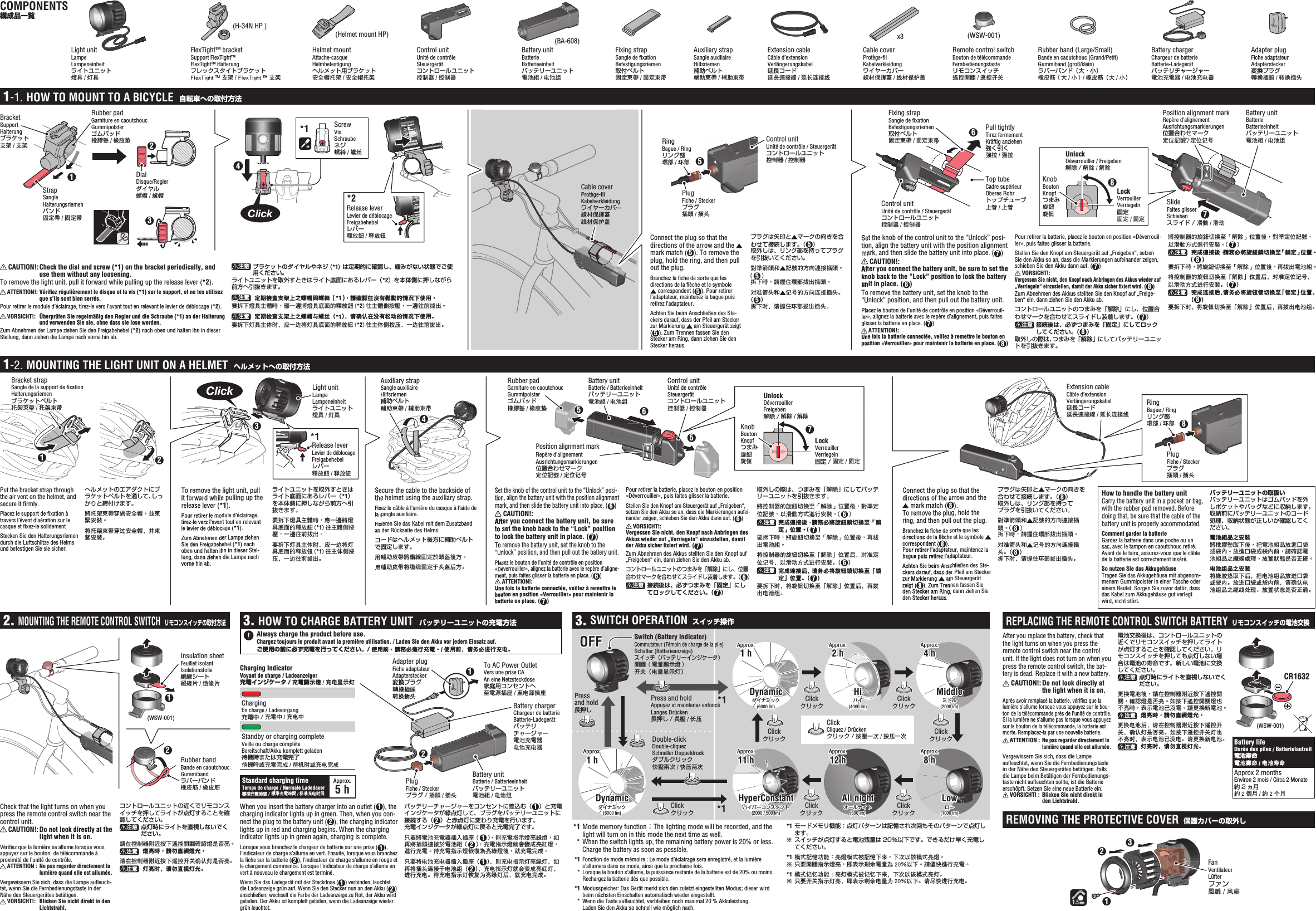 Click1.5 mmRubber pad Garniture en caoutchoucGummipolsterゴムパッド橡膠墊 / 橡胶垫1867243DialDisque/Reglerダイヤル螺帽/螺帽BracketSupport Halterungブラケット支架/支架StrapSangleHalterungsriemenバンド固定帶 / 固定带Top tubeCadre supérieurOberes Rohrトップチューブ上管/上管Cable coverProtège-ﬁ lKabelverkleidungワイヤーカバー線材保護蓋线材保护盖HOW TO MOUNT TO A BICYCLE  自転車への取付方法Fixing strapSangle de ﬁ xationBefestigungsriemen取付ベルト固定束帶 / 固定束带Pull tightlyTirez fermementKräftig anziehen強く引く強拉/强拉SlideFaites glisserSchiebenスライド / 滑動/滑动Position alignment markRepère d’alignementAusrichtungsmarkierungen位置合わせマーク定位記號 / 定位记号HalterungブラケットStrap固定束带固定束带Connect the plug so that the directions of the arrow and the   mark match ( 5). To remove the plug, hold the ring, and then pull out the plug.Branchez la ﬁ che de sorte que les directions de la ﬂ èche et le symbole  correspondent ( 5). Pour retirer l’adaptateur, maintenez la bague puis retirez l’adaptateur.Achten Sie beim Anschließen des Ste-ckers darauf, dass der Pfeil am Stecker zur Markierung   am Steuergerät zeigt (5). Zum Trennen fassen Sie den Stecker am Ring, dann ziehen Sie den Stecker heraus.プラグは矢印と マークの向きを合わせて接続します。（ 5）取外しは、リング部を持ってプラグを引抜いてください。對準箭頭和 記號的方向連接插頭。（5）拆下時，請握住環部拔出插頭。对准箭头和 记号的方向连接插头。（5）拆下时，请握住环部拔出插头。 CAUTION!: Check the dial and screw (*1) on the bracket periodically, and use them without any loosening.To remove the light unit, pull it forward while pulling up the release lever (*2). ATTENTION!: Vériﬁ ez régulièrement le disque et la vis (*1) sur le support, et ne les utilisez que s’ils sont bien serrés.Pour retirer le module d’éclairage, tirez-le vers l’avant tout en relevant le levier de déblocage (*2). VORSICHT!:  Überprüfen Sie regelmäßig den Regler und die Schraube (*1) an der Halterung und verwenden Sie sie, ohne dass sie lose werden.Zum Abnehmen der Lampe ziehen Sie den Freigabehebel (*2) nach oben und halten ihn in dieser Stellung, dann ziehen die Lampe nach vorne hin ab.  注意  ブラケットのダイヤルやネジ (*1) は定期的に確認し、緩みがない状態でご使用ください。ライトユニットを取外すときはライト底面にあるレバー（*2）を本体側に押しながら前方へ引抜きます。注意   定期檢查支架上之螺帽與螺絲（*1），請確認在沒有鬆動的情況下使用。要拆下燈具主體時，應一邊將燈具底面的釋放鈕 (*2) 往主體側按壓，一邊往前拔出。注意   定期检查支架上之螺帽与螺丝（*1），请确认在没有松动的情况下使用。要拆下灯具主体时，应一边将灯具底面的释放钮 (*2) 往主体侧按压，一边往前拔出。Set the knob of the control unit to the “Unlock” posi-tion, align the battery unit with the position alignment mark, and then slide the battery unit into place. ( 7) CAUTION!: After you connect the battery unit, be sure to set the knob back to the “Lock” position to lock the battery unit in place. ( 8)To remove the battery unit, set the knob to the “Unlock” position, and then pull out the battery unit.Placez le bouton de l’unité de contrôle en position «Déverrouil-ler», alignez la batterie avec le repère d’alignement, puis faites glisser la batterie en place. ( 7) ATTENTION!:Une fois la batterie connectée, veillez à remettre le bouton en position «Verrouiller» pour maintenir la batterie en place. (8)Pour retirer la batterie, placez le bouton en position «Déverrouil-ler», puis faites glisser la batterie.Stellen Sie den Knopf am Steuergerät auf „Freigeben“, setzen Sie den Akku so an, dass die Markierungen aufeinander zeigen, schieben Sie den Akku dann auf. ( 7) VORSICHT!: Vergessen Sie nicht, den Knopf nach Anbringen des Akkus wieder auf „Verriegeln“ einzustellen, damit der Akku sicher ﬁ xiert wird. (8)Zum Abnehmen des Akkus stellten Sie den Knopf auf „Freige-ben“ ein, dann ziehen Sie den Akku ab.コントロールユニットのつまみを「解除」にし、位置合わせマークを合わせてスライドし装着します。（ 7）注意  接続後は、必ずつまみを「固定」にしてロックしてください。（ 8）取外しの際は、つまみを「解除」にしてバッテリーユニットを引抜きます。將控制器的旋鈕切換至「解除」位置後，對準定位記號，以滑動方式進行安裝。（ 7）注意   完成連接後，請務必將旋鈕鎖切換至「鎖定」位置。（8）要拆下時，將旋鈕切換至「解除」位置後，再拔出電池組。将控制器的旋钮切换至「解除」位置后，对准定位记号，以滑动方式进行安装。（ 7）注意   完成连接后，请务必将旋钮锁切换至「锁定」位置。（8）要拆下时，将旋钮切换至「解除」位置后，再拔出电池组。Release leverLevier de déblocageFreigabehebelレバー釋放鈕 / 释放钮*2Battery unitBatterieBatterieeinheitバッテリーユニット電池組 / 电池组Control unitUnité de contrôle / Steuergerätコントロールユニット控制器 / 控制器Control unitUnité de contrôle / Steuergerätコントロールユニット控制器 / 控制器Set the knob of the control unit to the “Unlock” posi-tion, align the battery unit with the position alignment mark, and then slide the battery unit into place. ( CAUTION!: After you connect the battery unit, be sure to set the knob back to the “Lock” position to lock the battery unit in place. (To remove the battery unit, set the knob to the “Unlock” position, and then pull out the battery unit.Placez le bouton de l’unité de contrôle en position «Déverrouil-ler», alignez la batterie avec le repère d’alignement, puis faites glisser la batterie en place. ( ATTENTION!:Une fois la batterie connectée, veillez à remettre le bouton en position «Verrouiller» pour maintenir la batterie en place. (Kabelverkleidungワイヤーカバー*1 ScrewVisSchraubeネジ螺絲/螺丝RingBague / Ringリング部環部/环部PlugFiche / Steckerプラグ插頭/插头KnobBoutonKnopfつまみ旋鈕旋钮UnlockDéverrouiller / Freigeben解除/解除/解除LockVerrouillerVerriegeln固定固定/固定51-1.Press and holdAppuyez et maintenez enfoncéLanges Drücken長押し / 長壓/长压CR163271232Rubber bandBande en caoutchoucGummibandラバーバンド橡皮筋 / 橡皮筋Insulation sheetFeuillet isolantIsolationsfolie絶縁シート絕緣片 / 绝缘片Press and hold長押しDouble-clickDouble-cliquezSchneller Doppeldruckダブルクリック快壓兩次 / 快压两次ClickCliquez / Drückenクリック / 按壓一次 / 按压一次ClickクリックClickクリックClickクリックClickクリックClickクリックClickクリックClickクリックDynamicダイナミック(6000 lm)Hiハイ(4000 lm)Middleミドル(2000 lm)Lowロー(1000 lm)OFFHyperConstantハイパーコンスタント(2000 / 500 lm)All nightオールナイト(500 lm)Battery unitBatterie / Batterieeinheitバッテリーユニット電池組 / 电池组Helmet mountAttache-casqueHelmbefestigungヘルメット用ブラケット安全帽托架 / 安全帽托架Auxiliary strapSangle auxiliaireHilfsriemen補助ベルト輔助束帶 / 辅助束带Extension cableCâble d’extensionVerlängerungskabel延長コード延長連接線 / 延长连接线Extension cableCâble d’extensionVerlängerungskabel延長コード延長連接線 / 延长连接线Battery chargerChargeur de batterieBatterie-Ladegerätバッテリチャージャー電池充電器电池充电器RingBague / Ringリング部環部/环部MOUNTING THE REMOTE CONTROL SWITCH  リモコンスイッチの取付方法HOW TO CHARGE BATTERY UNIT  バッテリーユニットの充電方法REPLACING THE REMOTE CONTROL SWITCH BATTERY  リモコンスイッチの電池交換REMOVING THE PROTECTIVE COVER  保護カバーの取外しSWITCH OPERATION  スイッチ操作MOUNTING THE LIGHT UNIT ON A HELMET  ヘルメットへの取付方法Charging IndicatorVoyant de charge / Ladeanzeiger充電インジケータ / 充電顯示燈 /充电显示灯To AC Power OutletVers une prise CAAn eine Netzsteckdose家庭用コンセントへ至電源插座 / 至电源插座Adapter plugFiche adaptateurAdapterstecker変換プラグ轉換插頭转换插头Position alignment markRepère d’alignementAusrichtungsmarkierungen位置合わせマーク定位記號 / 定位记号Always charge the product before use.Chargez toujours le produit avant la première utilisation. / Laden Sie den Akku vor jedem Einsatz auf.ご使用の前に必ず充電を行ってください。/ 使用前，請務必進行充電。/ 使用前，请务必进行充电。When you insert the battery charger into an outlet (1), the charging indicator lights up in green. Then, when you con-nect the plug to the battery unit (2), the charging indicator lights up in red and charging begins. When the charging indicator lights up in green again, charging is complete.Lorsque vous branchez le chargeur de batterie sur une prise (1), l’indicateur de charge s’allume en vert. Ensuite, lorsque vous branchez la ﬁ che sur la batterie (2), l’indicateur de charge s’allume en rouge et le chargement commence. Lorsque l’indicateur de charge s’allume en vert à nouveau le chargement est terminé.Wenn Sie das Ladegerät mit der Steckdose (1) verbinden, leuchtet die Ladeanzeige grün auf. Wenn Sie den Stecker nun an den Akku (2) anschließen, wechselt die Farbe der Ladeanzeige zu Rot, der Akku wird geladen. Der Akku ist komplett geladen, wenn die Ladeanzeige wieder grün leuchtet.バッテリーチャージャーをコンセントに差込む（ 1）と充電インジケータが緑点灯して、プラグをバッテリーユニットに接続する（ 2）と赤点灯に変わり充電を行います。充電インジケータが緑点灯に戻ると充電完了です。只要將電池充電器插入插座（ 1），則充電指示燈亮綠燈，如再將插頭連接於電池組（ 2），充電指示燈就會變成亮紅燈，進行充電。待充電指示燈恢復為亮綠燈後，就充電完成。只要将电池充电器插入插座（ 1），则充电指示灯亮绿灯，如再将插头连接于电池组（ 2），充电指示灯就会变成亮红灯，进行充电。待充电指示灯恢复为亮绿灯后，就充电完成。 *1  Mode memory function：The lighting mode will be recorded, and the light will turn on in this mode the next time as well. * When the switch lights up, the remaining battery power is 20% or less. Charge the battery as soon as possible. *1  Fonction de mode mémoire : Le mode d’éclairage sera enregistré, et la lumière s’allumera dans ce mode, ainsi que la prochaine fois. * Lorsque le bouton s’allume, la puissance restante de la batterie est de 20% ou moins. Rechargez la batterie dès que possible. *1  Modusspeicher: Das Gerät merkt sich den zuletzt eingestellten Modus; dieser wird beim nächsten Einschalten automatisch wieder eingestellt.  *  Wenn die Taste auﬂ euchtet, verbleiben noch maximal 20 % Akkuleistung. Laden Sie den Akku so schnell wie möglich nach. *1 モードメモリ機能：点灯パターンは記憶され次回もそのパターンで点灯します。 ※ スイッチが点灯すると電池残量は 20％以下です。できるだけ早く充電してください。 *1 模式記憶功能：亮燈模式被記憶下來，下次以該模式亮燈。 ※ 只要開關指示燈亮，即表示剩余電量為 20％以下。請儘快進行充電。 *1 模式记忆功能 ：亮灯模式被记忆下来，下次以该模式亮灯。 ※ 只要开关指示灯亮，即表示剩余电量为 20％以下。请尽快进行充电。PlugFiche / Steckerプラグ插頭/插头PlugFiche / Steckerプラグ / 插頭/插头ChargingEn charge / Ladevorgang充電中 / 充電中 / 充电中Standby or charging completeVeille ou charge complèteBereitschaft/Akku komplett geladen待機時または充電完了待機時或充電完成 / 待机时或充电完成Plug変換プラグ轉換插頭转换插头Connect the plug so that the directions of the arrow and the  mark match ( 8). To remove the plug, hold the ring, and then pull out the plug.Branchez la ﬁ che de sorte que les directions de la ﬂ èche et le symbole   correspondent ( 8). Pour retirer l’adaptateur, maintenez la bague puis retirez l’adaptateur.Achten Sie beim Anschließen des Ste-ckers darauf, dass der Pfeil am Stecker zur Markierung   am Steuergerät zeigt ( 8). Zum Trennen fassen Sie den Stecker am Ring, dann ziehen Sie den Stecker heraus.プラグは矢印と マークの向きを合わせて接続します。（ 8）取外しは、リング部を持ってプラグを引抜いてください。對準箭頭和 記號的方向連接插頭 。（ 8）拆下時，請握住環部拔出插頭。对准箭头和 记号的方向连接插头 。（ 8）拆下时，请握住环部拔出插头。How to handle the battery unitCarry the battery unit in a pocket or bag, with the rubber pad removed. Before doing that, be sure that the cable of the battery unit is properly accommodated. Comment garder la batterieGardez la batterie dans une poche ou un sac, avec le tampon en caoutchouc retiré. Avant de le faire, assurez-vous que le câble de la batterie est correctement inséré.So nutzen Sie das AkkugehäuseTragen Sie das Akkugehäuse mit abgenom-menem Gummipolster in einer Tasche oder einem Beutel. Sorgen Sie zuvor dafür, dass das Kabel zum Akkugehäuse gut verlegt wird, nicht stört.バッテリーユニットの取扱いバッテリーユニットはゴムパッドを外しポケットやバッグなどに収納します。収納前にバッテリーユニットのコード処理、収納状態が正しいか確認してください。電池組品之安裝將橡膠墊取下後，把電池組品放進口袋或袋內。放進口袋或袋內前，請確認電池組品之纜線處理、放置狀態是否正確。电池组品之安装将橡胶垫取下后，把电池组品放进口袋或袋内。放进口袋或袋内前，请确认电池组品之缆线处理、放置状态是否正确。Put the bracket strap through the air vent on the helmet, and secure it ﬁ rmly.Placez le support de ﬁ xation à travers l’évent d’aération sur le casque et ﬁ xez-le solidementStecken Sie den Halterungsriemen durch die Luftschlitze des Helms und befestigen Sie sie sicher.ヘルメットのエアダクトにブラケットベルトを通して、しっかりと締付けます。將托架束帶穿過安全帽，並束緊安裝。将托架束带穿过安全帽，并束紧安装。Secure the cable to the backside of the helmet using the auxiliary strap.Fixez le câble à l’arrière du casque à l’aide de la sangle auxiliaire.Fixieren Sie das Kabel mit dem Zusatzband an der Rückseite des Helms.コードはヘルメット後方に補助ベルトで固定します。用輔助皮帶將纜線固定於頭盔後方。用辅助皮带将缆线固定于头盔后方。8Battery lifeDurée des piles / Batterielaufzeit電池寿命電池壽命 / 电池寿命Approx 2 monthsEnviron 2 mois / Circa 2 Monate約2ヵ月約2個月/约2个月To remove the light unit, pull it forward while pulling up the release lever (*1).Pour retirer le module d’éclairage, tirez-le vers l’avant tout en relevant le levier de déblocage (*1).Zum Abnehmen der Lampe ziehen Sie den Freigabehebel (*1) nach oben und halten ihn in dieser Stel-lung, dann ziehen die Lampe nach vorne hin ab.ライトユニットを取外すときはライト底面にあるレバー（*1）を本体側に押しながら前方へ引抜きます。要拆下燈具主體時，應一邊將燈具底面的釋放鈕 (*1) 往主體側按壓，一邊往前拔出。要拆下灯具主体时，应一边将灯具底面的释放钮 (*1) 往主体侧按压，一边往前拔出。KnobBoutonKnopfつまみ旋鈕旋钮UnlockDéverrouillerFreigeben解除/解除/解除LockVerrouillerVerriegeln固定/固定/固定Set the knob of the control unit to the “Unlock” posi-tion, align the battery unit with the position alignment mark, and then slide the battery unit into place. (6) CAUTION!: After you connect the battery unit, be sure to set the knob back to the “Lock” position to lock the battery unit in place. ( 7)To remove the battery unit, set the knob to the “Unlock” position, and then pull out the battery unit.Placez le bouton de l’unité de contrôle en position «Déverrouiller», alignez la batterie avec le repère d’aligne-ment, puis faites glisser la batterie en place. (6) ATTENTION!:Une fois la batterie connectée, veillez à remettre le bouton en position «Verrouiller» pour maintenir la batterie en place. ( 7)Pour retirer la batterie, placez le bouton en position «Déverrouiller», puis faites glisser la batterie.Stellen Sie den Knopf am Steuergerät auf „Freigeben“, setzen Sie den Akku so an, dass die Markierungen aufei-nander zeigen, schieben Sie den Akku dann auf. (6) VORSICHT!:Vergessen Sie nicht, den Knopf nach Anbringen des Akkus wieder auf „Verriegeln“ einzustellen, damit der Akku sicher ﬁ xiert wird. ( 7)Zum Abnehmen des Akkus stellten Sie den Knopf auf „Freigeben“ ein, dann ziehen Sie den Akku ab.コントロールユニットのつまみを「解除」にし、位置合わせマークを合わせてスライドし装着します。（6）注意  接続後は、必ずつまみを「固定」にしてロックしてください。（ 7）取外しの際は、つまみを「解除」にしてバッテリーユニットを引抜きます。將控制器的旋鈕切換至「解除」位置後，對準定位記號，以滑動方式進行安裝。（ 6）注意  完成連接後，請務必將旋鈕鎖切換至「鎖定」位置。（ 7）要拆下時，將旋鈕切換至「解除」位置後，再拔出電池組。将控制器的旋钮切换至「解除」位置后，对准定位记号，以滑动方式进行安装。（ 6）注意  完成连接后，请务必将旋钮锁切换至「锁定」位置。（ 7）要拆下时，将旋钮切换至「解除」位置后，再拔出电池组。Check that the light turns on when you press the remote control switch near the control unit. CAUTION!: Do not look directly at the light when it is on.Vériﬁ ez que la lumière se allume lorsque vous appuyez sur le bouton  de télécommande à proximité de l’unité de contrôle.  ATTENTION : Ne pas regarder directement la lumière quand elle est allumée.Vergewissern Sie sich, dass die Lampe auﬂ euch-tet, wenn Sie die Fernbedienungstaste in der Nähe des Steuergerätes betätigen. VORSICHT!:  Blicken Sie nicht direkt in den Lichtstrahl.コントロールユニットの近くでリモコンスイッチを押してライトが点灯することを確認してください。注意  点灯時にライトを直視しないでください。請在控制器附近按下遙控開關確認燈是否亮。注意   燈亮時，請勿直視燈光。请在控制器附近按下遥控开关确认灯是否亮。注意   灯亮时，请勿直视灯光。Approx.1 hDynamicダイナミック(6000 lm)Approx.1 h Approx.11 h Approx.12 h Approx.8 hApprox.2 h Approx.4 hFanVentilateur Lüfterファン風扇 / 风扇21After you replace the battery, check that the light turns on when you press the remote control switch near the control unit. If the light does not turn on when you press the remote control switch, the bat-tery is dead. Replace it with a new battery. CAUTION!: Do not look directly at the light when it is on.Après avoir remplacé la batterie, vériﬁ ez que la lumière s’allume lorsque vous appuyez sur le bou-ton de la télécommande près de l’unité de contrôle. Si la lumière ne s’allume pas lorsque vous appuyez sur le bouton de la télécommande, la batterie est morte. Remplacez-la par une nouvelle batterie. ATTENTION : Ne pas regarder directement la lumière quand elle est allumée.Vergewissern Sie sich, dass die Lampe auﬂ euchtet, wenn Sie die Fernbedienungstaste in der Nähe des Steuergerätes betätigen. Falls die Lampe beim Betätigen der Fernbedienungs-taste nicht auﬂ euchten sollte, ist die Batterie erschöpft. Setzen Sie eine neue Batterie ein.  VORSICHT! :  Blicken Sie nicht direkt in den Lichtstrahl.電池交換後は、コントロールユニットの近くでリモコンスイッチを押してライトが点灯することを確認してください。リモコンスイッチを押しても点灯しない場合は電池の寿命です。新しい電池に交換してください。注意  点灯時にライトを直視しないでください。更換電池後，請在控制器附近按下遙控開關，確認燈是否亮。如按下遙控開關燈也不亮時，表示電池已沒電。請更換新電池。注意   燈亮時，請勿直視燈光。更换电池后，请在控制器附近按下遥控开关，确认灯是否亮。如按下遥控开关灯也不亮时，表示电池已没电。请更换新电池。注意   灯亮时，请勿直视灯光。1Light unitLampeLampeneinheitライトユニット燈具/灯具Remote control switchBouton de télécommandeFernbedienungstasteリモコンスイッチ遙控開關 / 遥控开关Rubber band (Large/Small)Bande en caoutchouc (Grand/Petit)Gummiband (groß/klein)ラバーバンド（大・小）橡皮筋（大 / 小）/ 橡皮筋（大 / 小）Adapter plugFiche adaptateurAdapterstecker変換プラグ轉換插頭 / 转换插头FlexTight™ bracketSupport FlexTight™FlexTight™ HalterungフレックスタイトブラケットFlexTight  支架 / FlexTight 󰔣 支架Fixing strapSangle de ﬁ xationBefestigungsriemen取付ベルト固定束帶 / 固定束带Auxiliary strapSangle auxiliaireHilfsriemen補助ベルト輔助束帶 / 辅助束带Cable coverProtège-ﬁ l Kabelverkleidungワイヤーカバー線材保護蓋 / 线材保护盖Battery unitBatterieBatterieeinheitバッテリーユニット電池組 / 电池组Control unitUnité de contrôleSteuergerätコントロールユニット控制器 / 控制器Battery chargerChargeur de batterieBatterie-Ladegerätバッテリチャージャー電池充電器 / 电池充电器x3(H-34N HP )(Helmet mount HP) (BA-608)Standard charging timeTemps de charge / Normale Ladedauer標準充電時間 / 標準充電時間 / 标准充电时间Approx.5 hClickBracket strapSangle de la support de ﬁ xationHalterungsriemenブラケットベルト托架束帶 / 托架束带*1*1*1Rubber pad Garniture en caoutchoucGummipolsterゴムパッド橡膠墊 / 橡胶垫Battery unitBatterie / Batterieeinheitバッテリーユニット電池組 / 电池组Control unitUnité de contrôleSteuergerätコントロールユニット控制器 / 控制器1234556To remove the light unit, pull it forward while pulling up the release lever (*1Pour retirer le module d’éclairage, tirez-le vers l’avant tout en relevant le levier de déblocage (Zum Abnehmen der Lampe ziehen Sie den Freigabehebel (oben und halten ihn in dieser Stel-lung, dann ziehen die Lampe nach vorne hin ab.ClickClickAuxiliary strapSangle auxiliaireHilfsriemen補助ベルト輔助束帶 /Secure the cable to the backside of the helmet using the auxiliary strap.Fixez le câble à l’arrière du casque à l’aide de la sangle auxiliaire.Fixieren Sie das Kabel mit dem Zusatzband an der Rückseite des Helms.コードはヘルメット後方に補助ベルトで固定します。用輔助皮帶將纜線固定於頭盔後方。用辅助皮带将缆线固定于头盔后方。Set the knob of the control unit to the “Unlock” posi-tion, align the battery unit with the position alignment mark, and then slide the battery unit into place. ( CAUTION!: After you connect the battery unit, be sure to set the knob back to the “Lock” position to lock the battery unit in place. (To remove the battery unit, set the knob to the “Unlock” position, and then pull out the battery unit.Placez le bouton de l’unité de contrôle en position «Déverrouiller», alignez la batterie avec le repère d’aligne-ment, puis faites glisser la batterie en place. ( ATTENTION!:Une fois la batterie connectée, veillez à remettre le bouton en position «Verrouiller» pour maintenir la batterie en place. (Connect the plug so that the directions of the arrow and the  mark match (8To remove the plug, hold the ring, and then pull out the plug.Branchez la ﬁ che de sorte que les directions de la ﬂ èche et le symbole correspondent (8). Pour retirer l’adaptateur, maintenez la bague puis retirez l’adaptateur.Achten Sie beim Anschließen des Ste-ckers darauf, dass der Pfeil am Stecker zur Markierung  am Steuergerät zeigt (8). Zum Trennen fassen Sie den Stecker am Ring, dann ziehen Sie den Stecker heraus.橡胶垫Position alignment markLight unitLampeLampeneinheitライトユニット燈具/灯具Release leverLevier de déblocageFreigabehebelレバー釋放鈕 / 释放钮COMPONENTS構成品一覧Switch (Battery indicator)Commutateur (Témoin de charge de la pile)Schalter (Batterieanzeige)スイッチ（バッテリーインジケータ）開關（電量顯示燈）开关（电量显示灯）2. 3. 3.1-2.(WSW-001)(WSW-001)(WSW-001)