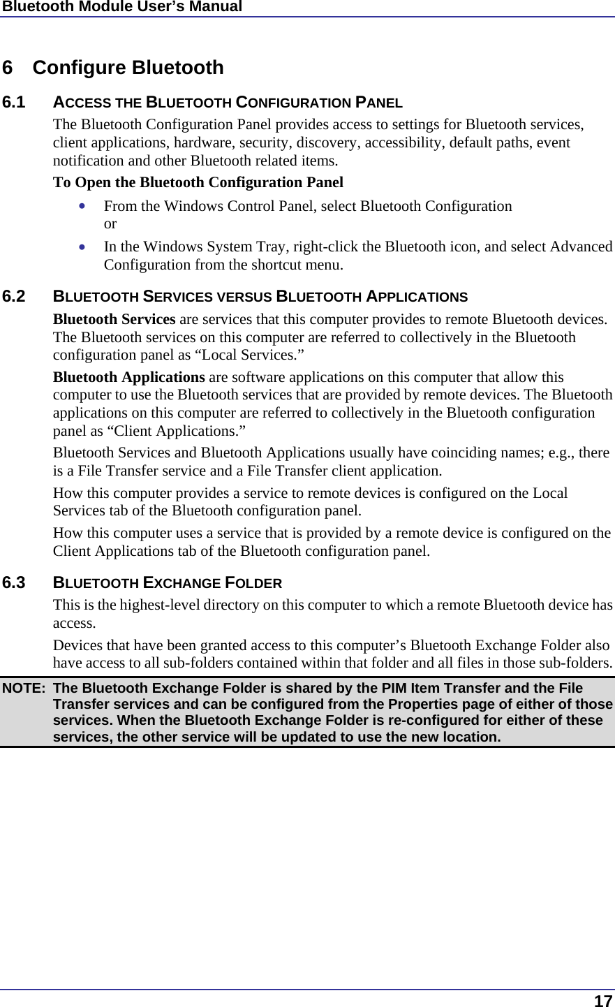 Bluetooth Module User’s Manual  17 6 Configure Bluetooth 6.1 ACCESS THE BLUETOOTH CONFIGURATION PANEL The Bluetooth Configuration Panel provides access to settings for Bluetooth services, client applications, hardware, security, discovery, accessibility, default paths, event notification and other Bluetooth related items. To Open the Bluetooth Configuration Panel •  From the Windows Control Panel, select Bluetooth Configuration or •  In the Windows System Tray, right-click the Bluetooth icon, and select Advanced Configuration from the shortcut menu. 6.2 BLUETOOTH SERVICES VERSUS BLUETOOTH APPLICATIONS Bluetooth Services are services that this computer provides to remote Bluetooth devices. The Bluetooth services on this computer are referred to collectively in the Bluetooth configuration panel as “Local Services.” Bluetooth Applications are software applications on this computer that allow this computer to use the Bluetooth services that are provided by remote devices. The Bluetooth applications on this computer are referred to collectively in the Bluetooth configuration panel as “Client Applications.” Bluetooth Services and Bluetooth Applications usually have coinciding names; e.g., there is a File Transfer service and a File Transfer client application. How this computer provides a service to remote devices is configured on the Local Services tab of the Bluetooth configuration panel. How this computer uses a service that is provided by a remote device is configured on the Client Applications tab of the Bluetooth configuration panel. 6.3 BLUETOOTH EXCHANGE FOLDER This is the highest-level directory on this computer to which a remote Bluetooth device has access. Devices that have been granted access to this computer’s Bluetooth Exchange Folder also have access to all sub-folders contained within that folder and all files in those sub-folders. NOTE:  The Bluetooth Exchange Folder is shared by the PIM Item Transfer and the File Transfer services and can be configured from the Properties page of either of those services. When the Bluetooth Exchange Folder is re-configured for either of these services, the other service will be updated to use the new location. 