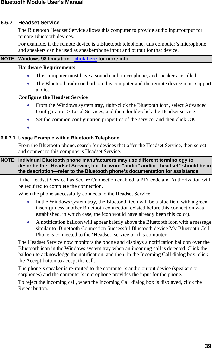 Bluetooth Module User’s Manual  39 6.6.7 Headset Service The Bluetooth Headset Service allows this computer to provide audio input/output for remote Bluetooth devices. For example, if the remote device is a Bluetooth telephone, this computer’s microphone and speakers can be used as speakerphone input and output for that device. NOTE:  Windows 98 limitation—click here for more info. Hardware Requirements •  This computer must have a sound card, microphone, and speakers installed. •  The Bluetooth radio on both on this computer and the remote device must support audio. Configure the Headset Service •  From the Windows system tray, right-click the Bluetooth icon, select Advanced Configuration &gt; Local Services, and then double-click the Headset service. •  Set the common configuration properties of the service, and then click OK. •   6.6.7.1  Usage Example with a Bluetooth Telephone From the Bluetooth phone, search for devices that offer the Headset Service, then select and connect to this computer’s Headset Service. NOTE:  Individual Bluetooth phone manufacturers may use different terminology to describe the   Headset Service, but the word “audio” and/or “headset” should be in the description—refer to the Bluetooth phone’s documentation for assistance. If the Headset Service has Secure Connection enabled, a PIN code and Authorization will be required to complete the connection. When the phone successfully connects to the Headset Service: •  In the Windows system tray, the Bluetooth icon will be a blue field with a green insert (unless another Bluetooth connection existed before this connection was established, in which case, the icon would have already been this color). •  A notification balloon will appear briefly above the Bluetooth icon with a message similar to: Bluetooth Connection Successful Bluetooth device My Bluetooth Cell Phone is connected to the ‘Headset’ service on this computer. The Headset Service now monitors the phone and displays a notification balloon over the Bluetooth icon in the Windows system tray when an incoming call is detected. Click the balloon to acknowledge the notification, and then, in the Incoming Call dialog box, click the Accept button to accept the call. The phone’s speaker is re-routed to the computer’s audio output device (speakers or earphones) and the computer’s microphone provides the input for the phone. To reject the incoming call, when the Incoming Call dialog box is displayed, click the Reject button. 