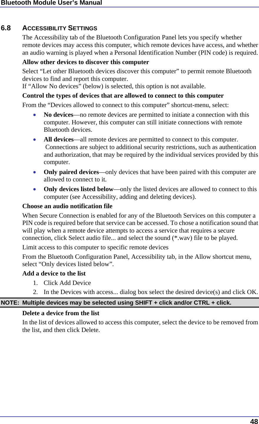 Bluetooth Module User’s Manual  48 6.8 ACCESSIBILITY SETTINGS The Accessibility tab of the Bluetooth Configuration Panel lets you specify whether remote devices may access this computer, which remote devices have access, and whether an audio warning is played when a Personal Identification Number (PIN code) is required. Allow other devices to discover this computer Select “Let other Bluetooth devices discover this computer” to permit remote Bluetooth devices to find and report this computer. If “Allow No devices” (below) is selected, this option is not available. Control the types of devices that are allowed to connect to this computer From the “Devices allowed to connect to this computer” shortcut-menu, select: •  No devices—no remote devices are permitted to initiate a connection with this computer. However, this computer can still initiate connections with remote Bluetooth devices. •  All devices—all remote devices are permitted to connect to this computer.  Connections are subject to additional security restrictions, such as authentication and authorization, that may be required by the individual services provided by this computer. •  Only paired devices—only devices that have been paired with this computer are allowed to connect to it. •  Only devices listed below—only the listed devices are allowed to connect to this computer (see Accessibility, adding and deleting devices). Choose an audio notification file When Secure Connection is enabled for any of the Bluetooth Services on this computer a PIN code is required before that service can be accessed. To chose a notification sound that will play when a remote device attempts to access a service that requires a secure connection, click Select audio file... and select the sound (*.wav) file to be played. Limit access to this computer to specific remote devices From the Bluetooth Configuration Panel, Accessibility tab, in the Allow shortcut menu, select “Only devices listed below”. Add a device to the list 1.  Click Add Device 2.  In the Devices with access... dialog box select the desired device(s) and click OK.  NOTE:  Multiple devices may be selected using SHIFT + click and/or CTRL + click. Delete a device from the list In the list of devices allowed to access this computer, select the device to be removed from the list, and then click Delete.  