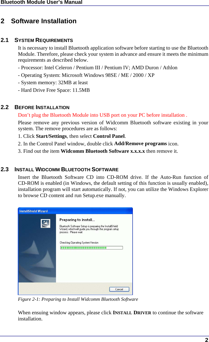 Bluetooth Module User’s Manual  2 2 Software Installation  2.1 SYSTEM REQUIREMENTS It is necessary to install Bluetooth application software before starting to use the Bluetooth Module. Therefore, please check your system in advance and ensure it meets the minimum requirements as described below. - Processor: Intel Celeron / Pentium III / Pentium IV; AMD Duron / Athlon - Operating System: Microsoft Windows 98SE / ME / 2000 / XP - System memory: 32MB at least - Hard Drive Free Space: 11.5MB  2.2 BEFORE INSTALLATION  Don’t plug the Bluetooth Module into USB port on your PC before installation . Please remove any previous version of Widcomm Bluetooth software existing in your system. The remove procedures are as follows: 1. Click Start/Settings, then select Control Panel. 2. In the Control Panel window, double click Add/Remove programs icon. 3. Find out the item Widcomm Bluetooth Software x.x.x.x then remove it.  2.3 INSTALL WIDCOMM BLUETOOTH SOFTWARE Insert the Bluetooth Software CD into CD-ROM drive. If the Auto-Run function of CD-ROM is enabled (in Windows, the default setting of this function is usually enabled), installation program will start automatically. If not, you can utilize the Windows Explorer to browse CD content and run Setup.exe manually.   Figure 2-1: Preparing to Install Widcomm Bluetooth Software  When ensuing window appears, please click INSTALL DRIVER to continue the software installation. 