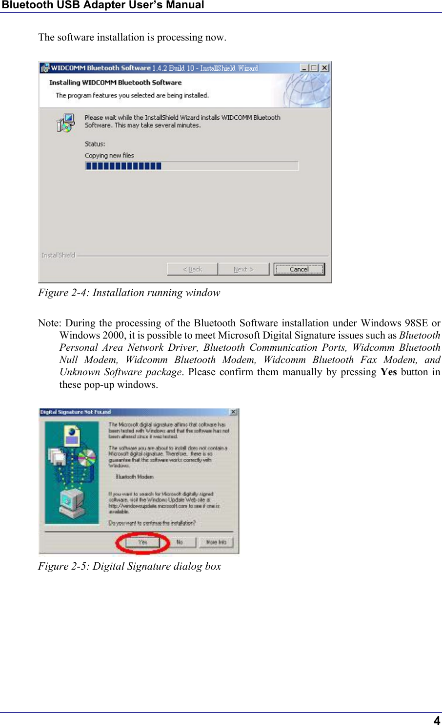 Bluetooth USB Adapter User’s Manual The software installation is processing now.   Figure 2-4: Installation running window  Note: During the processing of the Bluetooth Software installation under Windows 98SE or Windows 2000, it is possible to meet Microsoft Digital Signature issues such as Bluetooth Personal Area Network Driver, Bluetooth Communication Ports, Widcomm Bluetooth Null Modem, Widcomm Bluetooth Modem, Widcomm Bluetooth Fax Modem, and Unknown Software package. Please confirm them manually by pressing Yes button in these pop-up windows.   Figure 2-5: Digital Signature dialog box         4 