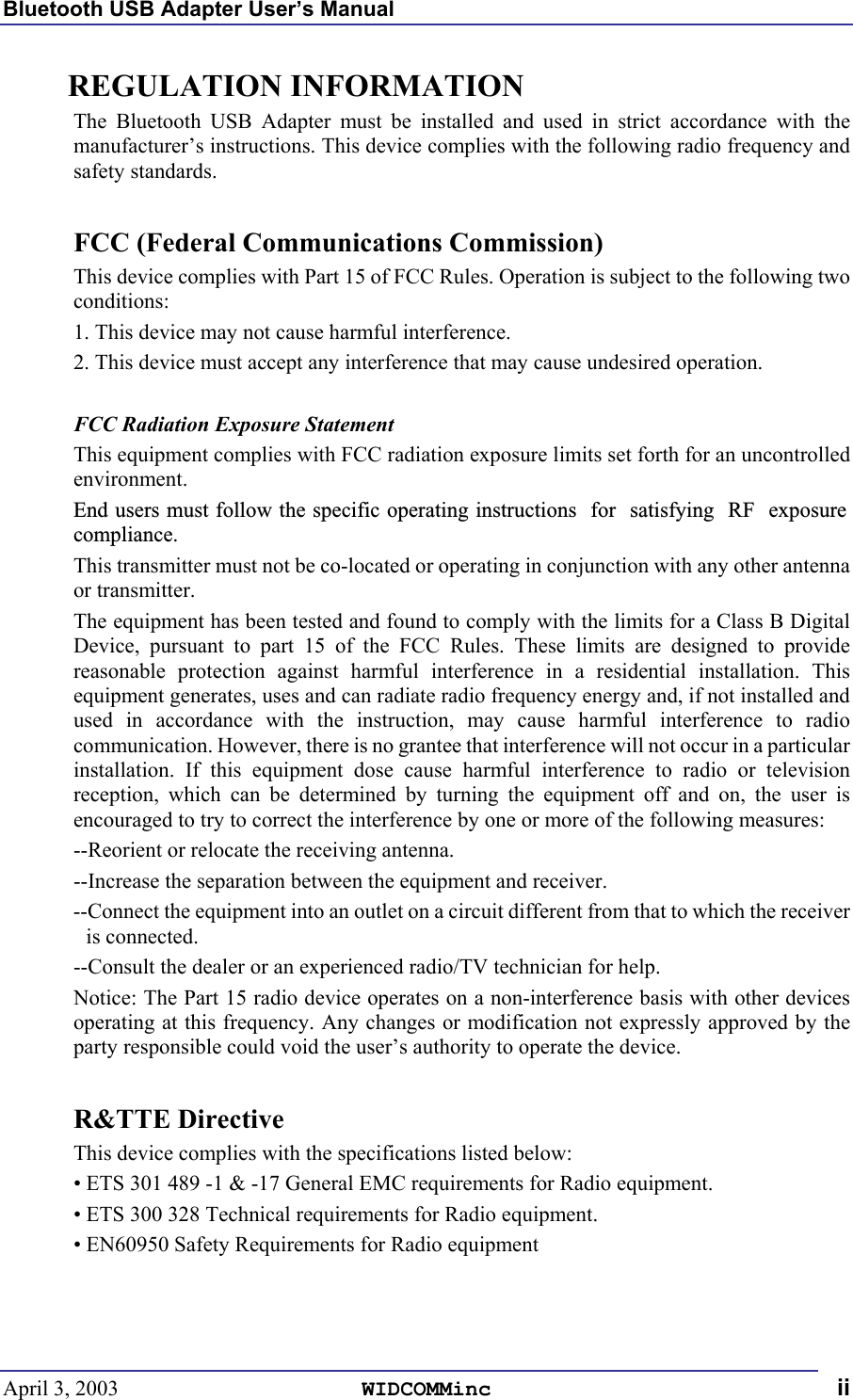 Bluetooth USB Adapter User’s Manual April 3, 2003  WIDCOMMinc ii REGULATION INFORMATION The Bluetooth USB Adapter must be installed and used in strict accordance with the manufacturer’s instructions. This device complies with the following radio frequency and safety standards.  FCC (Federal Communications Commission) This device complies with Part 15 of FCC Rules. Operation is subject to the following two conditions: 1. This device may not cause harmful interference. 2. This device must accept any interference that may cause undesired operation.  FCC Radiation Exposure Statement This equipment complies with FCC radiation exposure limits set forth for an uncontrolled environment. End users must follow the specific operating instructions  for  satisfying  RF  exposure compliance. This transmitter must not be co-located or operating in conjunction with any other antenna or transmitter. The equipment has been tested and found to comply with the limits for a Class B Digital Device, pursuant to part 15 of the FCC Rules. These limits are designed to provide reasonable protection against harmful interference in a residential installation. This equipment generates, uses and can radiate radio frequency energy and, if not installed and used in accordance with the instruction, may cause harmful interference to radio communication. However, there is no grantee that interference will not occur in a particular installation. If this equipment dose cause harmful interference to radio or television reception, which can be determined by turning the equipment off and on, the user is encouraged to try to correct the interference by one or more of the following measures: --Reorient or relocate the receiving antenna. --Increase the separation between the equipment and receiver. --Connect the equipment into an outlet on a circuit different from that to which the receiver is connected. --Consult the dealer or an experienced radio/TV technician for help. Notice: The Part 15 radio device operates on a non-interference basis with other devices operating at this frequency. Any changes or modification not expressly approved by the party responsible could void the user’s authority to operate the device.  R&amp;TTE Directive This device complies with the specifications listed below: • ETS 301 489 -1 &amp; -17 General EMC requirements for Radio equipment. • ETS 300 328 Technical requirements for Radio equipment. • EN60950 Safety Requirements for Radio equipment