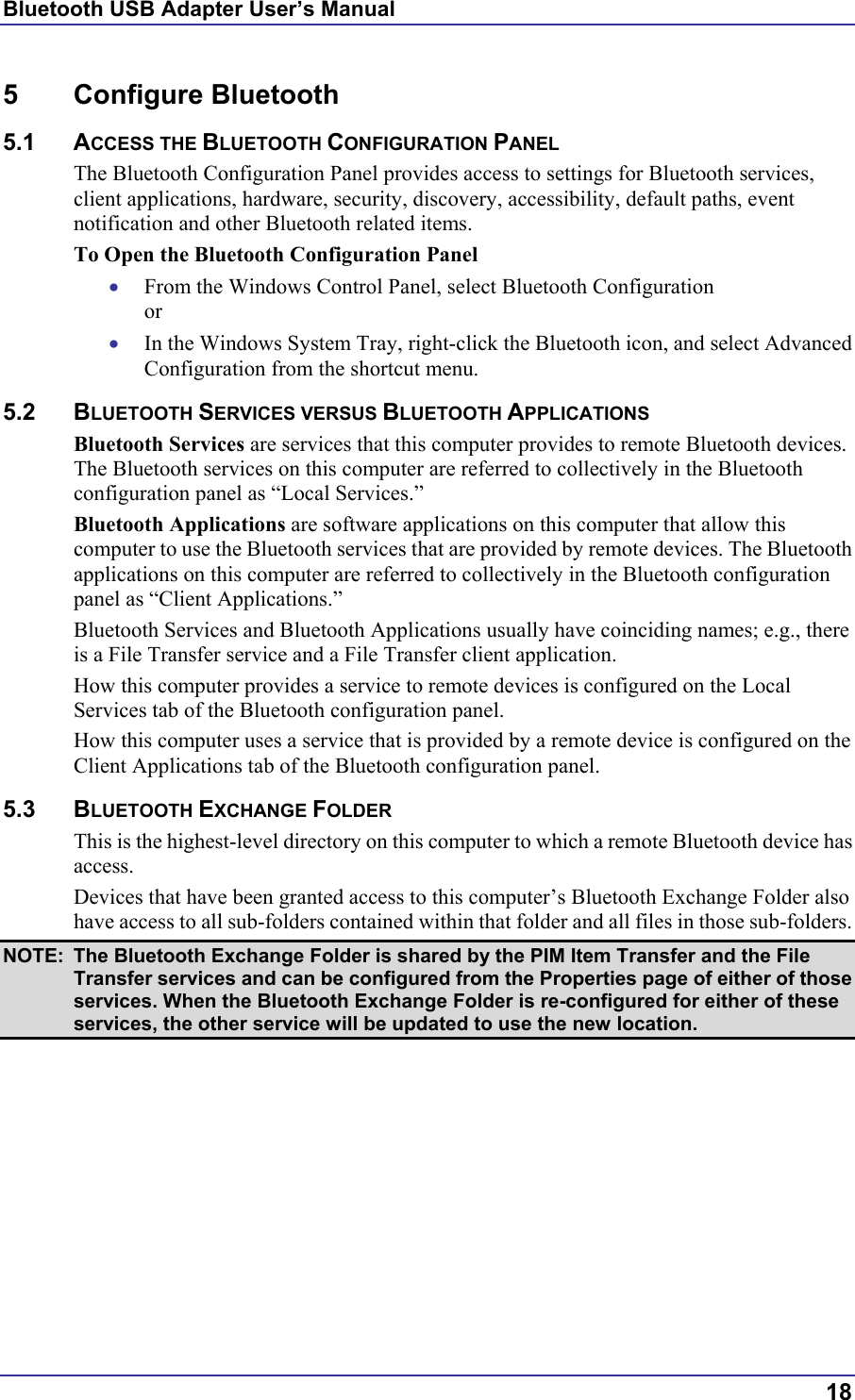 Bluetooth USB Adapter User’s Manual 5 Configure Bluetooth 5.1 ACCESS THE BLUETOOTH CONFIGURATION PANEL The Bluetooth Configuration Panel provides access to settings for Bluetooth services, client applications, hardware, security, discovery, accessibility, default paths, event notification and other Bluetooth related items. To Open the Bluetooth Configuration Panel From the Windows Control Panel, select Bluetooth Configuration or • •  In the Windows System Tray, right-click the Bluetooth icon, and select Advanced Configuration from the shortcut menu. 5.2 BLUETOOTH SERVICES VERSUS BLUETOOTH APPLICATIONS Bluetooth Services are services that this computer provides to remote Bluetooth devices. The Bluetooth services on this computer are referred to collectively in the Bluetooth configuration panel as “Local Services.” Bluetooth Applications are software applications on this computer that allow this computer to use the Bluetooth services that are provided by remote devices. The Bluetooth applications on this computer are referred to collectively in the Bluetooth configuration panel as “Client Applications.” Bluetooth Services and Bluetooth Applications usually have coinciding names; e.g., there is a File Transfer service and a File Transfer client application. How this computer provides a service to remote devices is configured on the Local Services tab of the Bluetooth configuration panel. How this computer uses a service that is provided by a remote device is configured on the Client Applications tab of the Bluetooth configuration panel. 5.3 BLUETOOTH EXCHANGE FOLDER This is the highest-level directory on this computer to which a remote Bluetooth device has access. Devices that have been granted access to this computer’s Bluetooth Exchange Folder also have access to all sub-folders contained within that folder and all files in those sub-folders. NOTE:  The Bluetooth Exchange Folder is shared by the PIM Item Transfer and the File Transfer services and can be configured from the Properties page of either of those services. When the Bluetooth Exchange Folder is re-configured for either of these services, the other service will be updated to use the new location.  18 