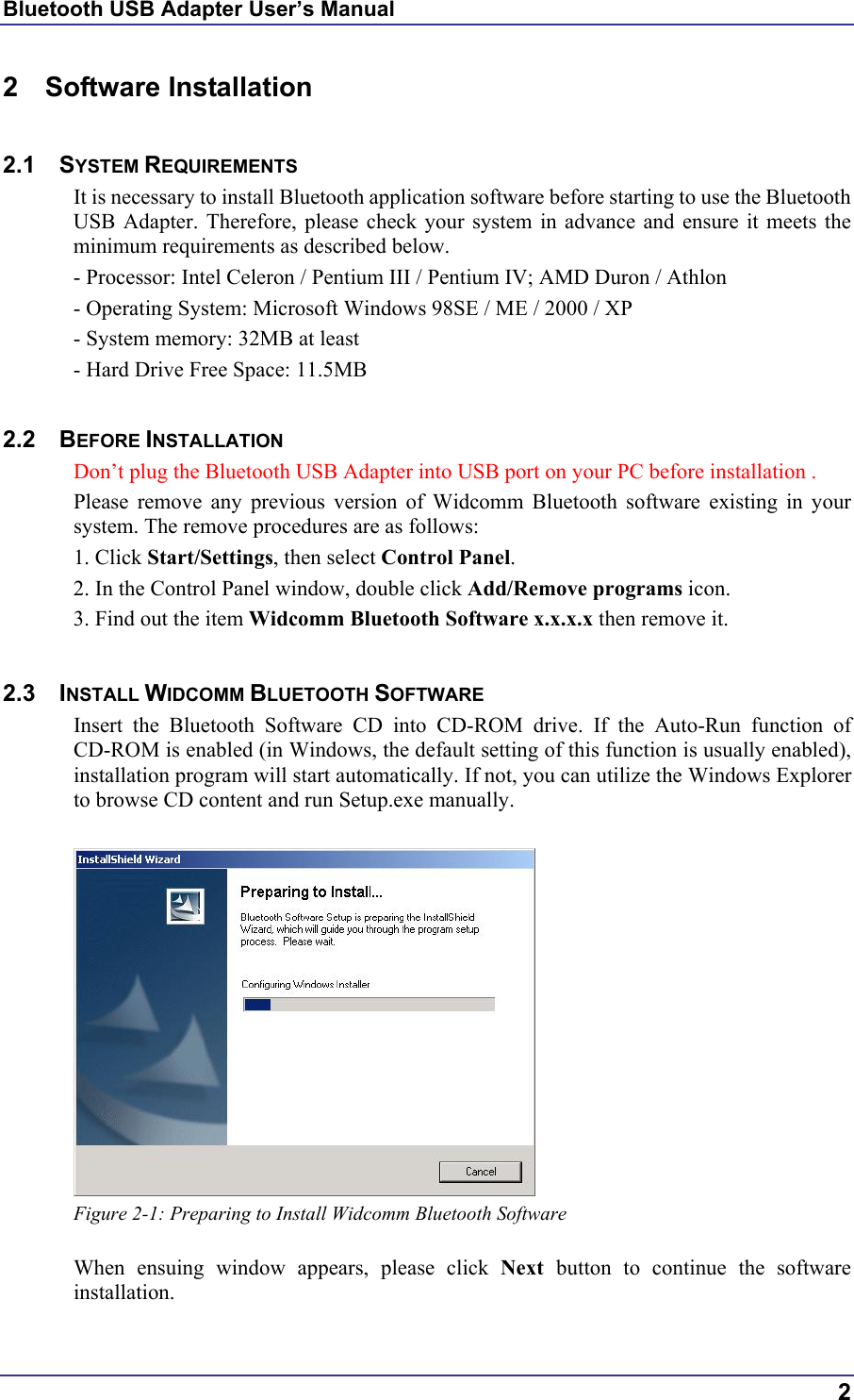 Bluetooth USB Adapter User’s Manual 2 Software Installation  2.1 SYSTEM REQUIREMENTS It is necessary to install Bluetooth application software before starting to use the Bluetooth USB Adapter. Therefore, please check your system in advance and ensure it meets the minimum requirements as described below. - Processor: Intel Celeron / Pentium III / Pentium IV; AMD Duron / Athlon - Operating System: Microsoft Windows 98SE / ME / 2000 / XP - System memory: 32MB at least - Hard Drive Free Space: 11.5MB  2.2 BEFORE INSTALLATION  Don’t plug the Bluetooth USB Adapter into USB port on your PC before installation . Please remove any previous version of Widcomm Bluetooth software existing in your system. The remove procedures are as follows: 1. Click Start/Settings, then select Control Panel. 2. In the Control Panel window, double click Add/Remove programs icon. 3. Find out the item Widcomm Bluetooth Software x.x.x.x then remove it.  2.3 INSTALL WIDCOMM BLUETOOTH SOFTWARE Insert the Bluetooth Software CD into CD-ROM drive. If the Auto-Run function of CD-ROM is enabled (in Windows, the default setting of this function is usually enabled), installation program will start automatically. If not, you can utilize the Windows Explorer to browse CD content and run Setup.exe manually.   Figure 2-1: Preparing to Install Widcomm Bluetooth Software  When ensuing window appears, please click Next  button to continue the software installation.  2 
