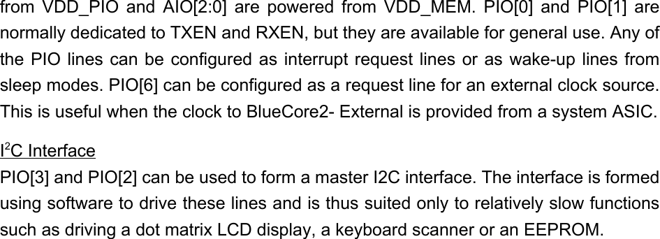 from VDD_PIO and AIO[2:0] are powered from VDD_MEM. PIO[0] and PIO[1] arenormally dedicated to TXEN and RXEN, but they are available for general use. Any ofthe PIO lines can be configured as interrupt request lines or as wake-up lines fromsleep modes. PIO[6] can be configured as a request line for an external clock source.This is useful when the clock to BlueCore2- External is provided from a system ASIC.I2C InterfacePIO[3] and PIO[2] can be used to form a master I2C interface. The interface is formedusing software to drive these lines and is thus suited only to relatively slow functionssuch as driving a dot matrix LCD display, a keyboard scanner or an EEPROM.