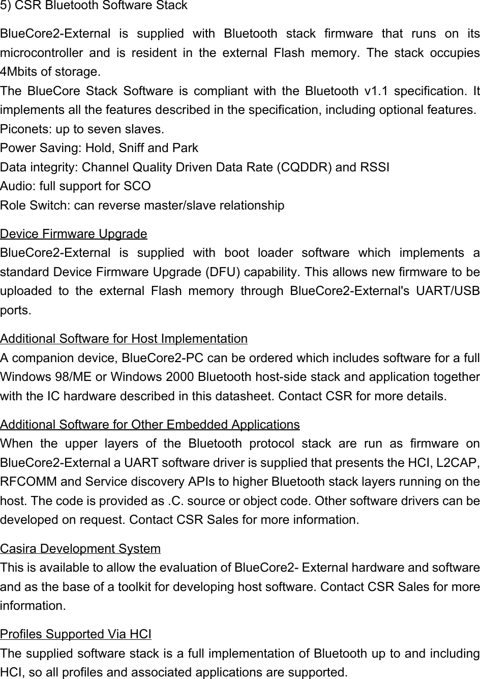 5) CSR Bluetooth Software StackBlueCore2-External is supplied with Bluetooth stack firmware that runs on itsmicrocontroller and is resident in the external Flash memory. The stack occupies4Mbits of storage.The BlueCore Stack Software is compliant with the Bluetooth v1.1 specification. Itimplements all the features described in the specification, including optional features.Piconets: up to seven slaves.    Power Saving: Hold, Sniff and ParkData integrity: Channel Quality Driven Data Rate (CQDDR) and RSSIAudio: full support for SCORole Switch: can reverse master/slave relationshipDevice Firmware UpgradeBlueCore2-External is supplied with boot loader software which implements astandard Device Firmware Upgrade (DFU) capability. This allows new firmware to beuploaded to the external Flash memory through BlueCore2-External&apos;s UART/USBports.Additional Software for Host ImplementationA companion device, BlueCore2-PC can be ordered which includes software for a fullWindows 98/ME or Windows 2000 Bluetooth host-side stack and application togetherwith the IC hardware described in this datasheet. Contact CSR for more details.Additional Software for Other Embedded ApplicationsWhen the upper layers of the Bluetooth protocol stack are run as firmware onBlueCore2-External a UART software driver is supplied that presents the HCI, L2CAP,RFCOMM and Service discovery APIs to higher Bluetooth stack layers running on thehost. The code is provided as .C. source or object code. Other software drivers can bedeveloped on request. Contact CSR Sales for more information.Casira Development SystemThis is available to allow the evaluation of BlueCore2- External hardware and softwareand as the base of a toolkit for developing host software. Contact CSR Sales for moreinformation.Profiles Supported Via HCIThe supplied software stack is a full implementation of Bluetooth up to and includingHCI, so all profiles and associated applications are supported.