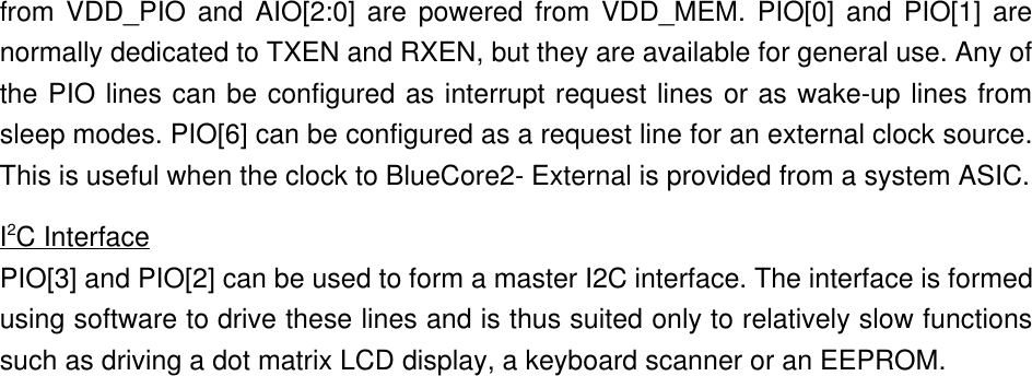 from VDD_PIO and AIO[2:0] are powered from VDD_MEM. PIO[0] and PIO[1] arenormally dedicated to TXEN and RXEN, but they are available for general use. Any ofthe PIO lines can be configured as interrupt request lines or as wake-up lines fromsleep modes. PIO[6] can be configured as a request line for an external clock source.This is useful when the clock to BlueCore2- External is provided from a system ASIC.I2C InterfacePIO[3] and PIO[2] can be used to form a master I2C interface. The interface is formedusing software to drive these lines and is thus suited only to relatively slow functionssuch as driving a dot matrix LCD display, a keyboard scanner or an EEPROM.