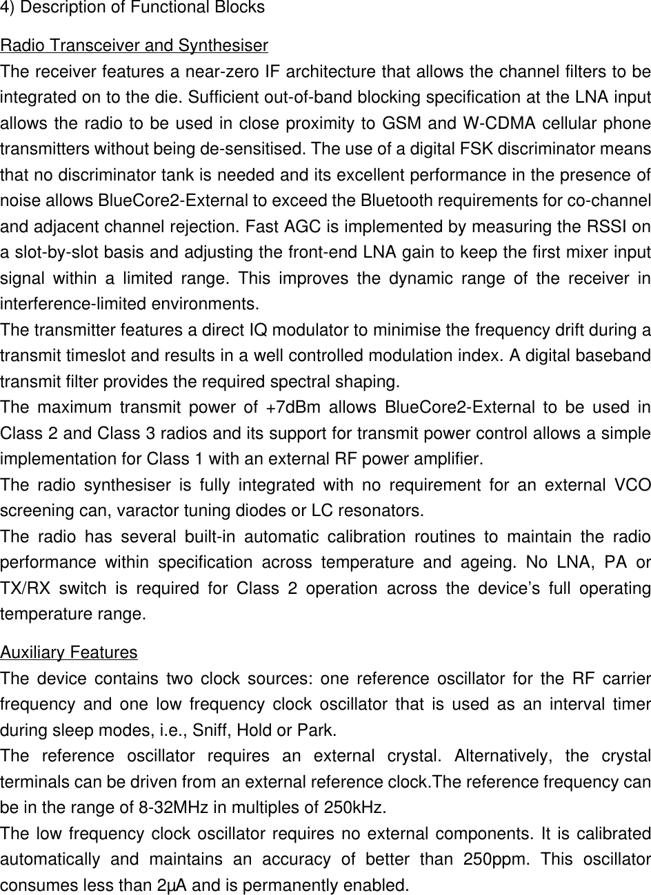 4) Description of Functional BlocksRadio Transceiver and SynthesiserThe receiver features a near-zero IF architecture that allows the channel filters to beintegrated on to the die. Sufficient out-of-band blocking specification at the LNA inputallows the radio to be used in close proximity to GSM and W-CDMA cellular phonetransmitters without being de-sensitised. The use of a digital FSK discriminator meansthat no discriminator tank is needed and its excellent performance in the presence ofnoise allows BlueCore2-External to exceed the Bluetooth requirements for co-channeland adjacent channel rejection. Fast AGC is implemented by measuring the RSSI ona slot-by-slot basis and adjusting the front-end LNA gain to keep the first mixer inputsignal within a limited range. This improves the dynamic range of the receiver ininterference-limited environments.The transmitter features a direct IQ modulator to minimise the frequency drift during atransmit timeslot and results in a well controlled modulation index. A digital basebandtransmit filter provides the required spectral shaping.The maximum transmit power of +7dBm allows BlueCore2-External to be used inClass 2 and Class 3 radios and its support for transmit power control allows a simpleimplementation for Class 1 with an external RF power amplifier.The radio synthesiser is fully integrated with no requirement for an external VCOscreening can, varactor tuning diodes or LC resonators.The radio has several built-in automatic calibration routines to maintain the radioperformance within specification across temperature and ageing. No LNA,  PA orTX/RX switch is required for Class 2 operation across the device’s full operatingtemperature range.Auxiliary FeaturesThe device contains two clock sources: one reference oscillator for the RF carrierfrequency and one low frequency clock oscillator that is used as an interval timerduring sleep modes, i.e., Sniff, Hold or Park.The reference oscillator requires an external crystal. Alternatively, the crystalterminals can be driven from an external reference clock.The reference frequency canbe in the range of 8-32MHz in multiples of 250kHz.The low frequency clock oscillator requires no external components. It is calibratedautomatically and maintains an accuracy of better than 250ppm. This oscillatorconsumes less than 2µA and is permanently enabled.