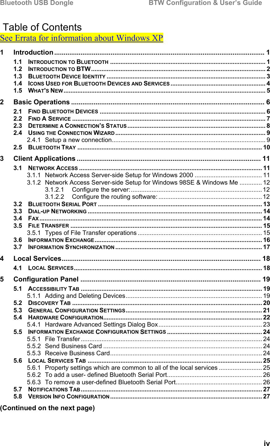 Bluetooth USB Dongle                                        BTW Configuration &amp; User’s Guide   iv  Table of Contents See Errata for information about Windows XP 1 Introduction ................................................................................................................ 1 1.1 INTRODUCTION TO BLUETOOTH .......................................................................................... 1 1.2 INTRODUCTION TO BTW..................................................................................................... 2 1.3 BLUETOOTH DEVICE IDENTITY ............................................................................................ 3 1.4 ICONS USED FOR BLUETOOTH DEVICES AND SERVICES ....................................................... 4 1.5 WHAT&apos;S NEW..................................................................................................................... 5 2 Basic Operations ....................................................................................................... 6 2.1 FIND BLUETOOTH DEVICES ................................................................................................ 6 2.2 FIND A SERVICE ................................................................................................................ 7 2.3 DETERMINE A CONNECTION’S STATUS ................................................................................ 8 2.4 USING THE CONNECTION WIZARD ....................................................................................... 9 2.4.1 Setup a new connection......................................................................................... 9 2.5 BLUETOOTH TRAY ........................................................................................................... 10 3 Client Applications .................................................................................................. 11 3.1 NETWORK ACCESS .......................................................................................................... 11 3.1.1 Network Access Server-side Setup for Windows 2000 ....................................... 11 3.1.2 Network Access Server-side Setup for Windows 98SE &amp; Windows Me ............. 12 3.1.2.1 Configure the server:............................................................................12 3.1.2.2 Configure the routing software: ............................................................ 12 3.2 BLUETOOTH SERIAL PORT ............................................................................................... 13 3.3 DIAL-UP NETWORKING ..................................................................................................... 14 3.4 FAX ................................................................................................................................. 14 3.5 FILE TRANSFER ............................................................................................................... 15 3.5.1 Types of File Transfer operations ........................................................................ 15 3.6 INFORMATION EXCHANGE................................................................................................. 16 3.7 INFORMATION SYNCHRONIZATION ..................................................................................... 17 4 Local Services.......................................................................................................... 18 4.1 LOCAL SERVICES............................................................................................................. 18 5 Configuration Panel ................................................................................................ 19 5.1 ACCESSIBILITY TAB ......................................................................................................... 19 5.1.1 Adding and Deleting Devices............................................................................... 19 5.2 DISCOVERY TAB .............................................................................................................. 20 5.3 GENERAL CONFIGURATION SETTINGS............................................................................... 21 5.4 HARDWARE CONFIGURATION............................................................................................ 22 5.4.1 Hardware Advanced Settings Dialog Box............................................................ 23 5.5 INFORMATION EXCHANGE CONFIGURATION SETTINGS ....................................................... 24 5.5.1 File Transfer ......................................................................................................... 24 5.5.2 Send Business Card ............................................................................................ 24 5.5.3 Receive Business Card........................................................................................ 24 5.6 LOCAL SERVICES TAB ..................................................................................................... 25 5.6.1 Property settings which are common to all of the local services ......................... 25 5.6.2 To add a user- defined Bluetooth Serial Port....................................................... 26 5.6.3 To remove a user-defined Bluetooth Serial Port.................................................. 26 5.7 NOTIFICATIONS TAB ......................................................................................................... 27 5.8 VERSION INFO CONFIGURATION ........................................................................................ 27 (Continued on the next page) 