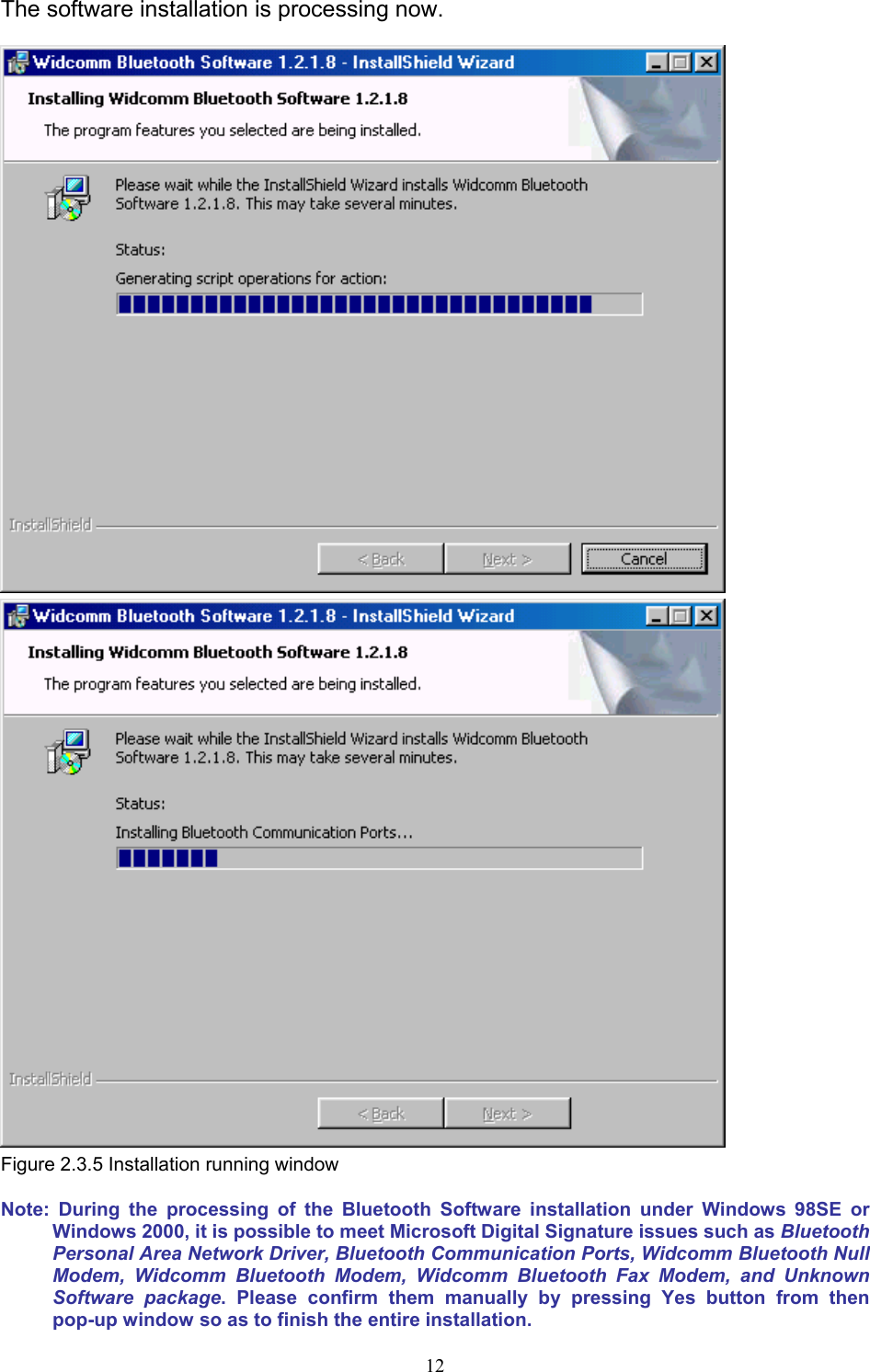  12The software installation is processing now.   Figure 2.3.5 Installation running window Note: During the processing of the Bluetooth Software installation under Windows 98SE or Windows 2000, it is possible to meet Microsoft Digital Signature issues such as Bluetooth Personal Area Network Driver, Bluetooth Communication Ports, Widcomm Bluetooth Null Modem, Widcomm Bluetooth Modem, Widcomm Bluetooth Fax Modem, and Unknown Software package. Please confirm them manually by pressing Yes button from then pop-up window so as to finish the entire installation. 