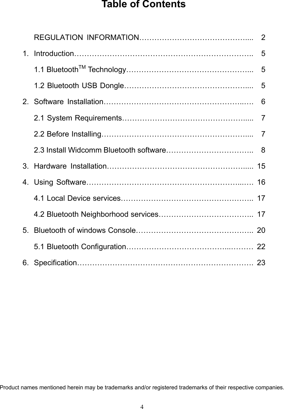 4  Table of Contents  REGULATION INFORMATION……………………………………....  2 1. Introduction…………………………………………………………….. 5  1.1 BluetoothTM Technology…………………………………………...  5   1.2 Bluetooth USB Dongle…………………………………………....  5 2. Software Installation………………………………………………..….  6   2.1 System Requirements………………………………………….....  7  2.2 Before Installing………………………………………………….... 7   2.3 Install Widcomm Bluetooth software……………………………..  8 3. Hardware Installation………………………………………………..... 15 4. Using Software……………………………………………………...…. 16   4.1 Local Device services……………………………………………..  17   4.2 Bluetooth Neighborhood services………………………………..  17 5.  Bluetooth of windows Console………………………………………..  20   5.1 Bluetooth Configuration…………………………………...……… 22 6. Specification……………………………………………………………. 23           Product names mentioned herein may be trademarks and/or registered trademarks of their respective companies. 