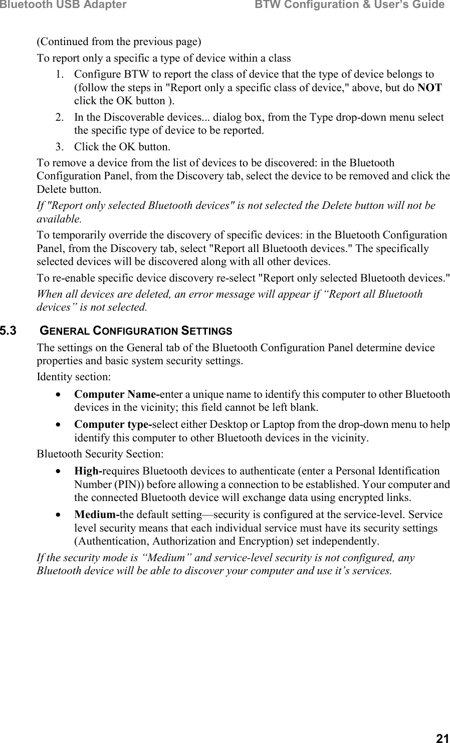 Bluetooth USB Adapter                                        BTW Configuration &amp; User’s Guide21(Continued from the previous page)To report only a specific a type of device within a class1. Configure BTW to report the class of device that the type of device belongs to(follow the steps in &quot;Report only a specific class of device,&quot; above, but do NOTclick the OK button ).2. In the Discoverable devices... dialog box, from the Type drop-down menu selectthe specific type of device to be reported.3. Click the OK button.To remove a device from the list of devices to be discovered: in the BluetoothConfiguration Panel, from the Discovery tab, select the device to be removed and click theDelete button.If &quot;Report only selected Bluetooth devices&quot; is not selected the Delete button will not beavailable.To temporarily override the discovery of specific devices: in the Bluetooth ConfigurationPanel, from the Discovery tab, select &quot;Report all Bluetooth devices.&quot; The specificallyselected devices will be discovered along with all other devices.To re-enable specific device discovery re-select &quot;Report only selected Bluetooth devices.&quot;When all devices are deleted, an error message will appear if “Report all Bluetoothdevices” is not selected.5.3   GENERAL CONFIGURATION SETTINGSThe settings on the General tab of the Bluetooth Configuration Panel determine deviceproperties and basic system security settings.Identity section:• Computer Name-enter a unique name to identify this computer to other Bluetoothdevices in the vicinity; this field cannot be left blank.• Computer type-select either Desktop or Laptop from the drop-down menu to helpidentify this computer to other Bluetooth devices in the vicinity.Bluetooth Security Section:• High-requires Bluetooth devices to authenticate (enter a Personal IdentificationNumber (PIN)) before allowing a connection to be established. Your computer andthe connected Bluetooth device will exchange data using encrypted links.• Medium-the default setting—security is configured at the service-level. Servicelevel security means that each individual service must have its security settings(Authentication, Authorization and Encryption) set independently.If the security mode is “Medium” and service-level security is not configured, anyBluetooth device will be able to discover your computer and use it’s services.