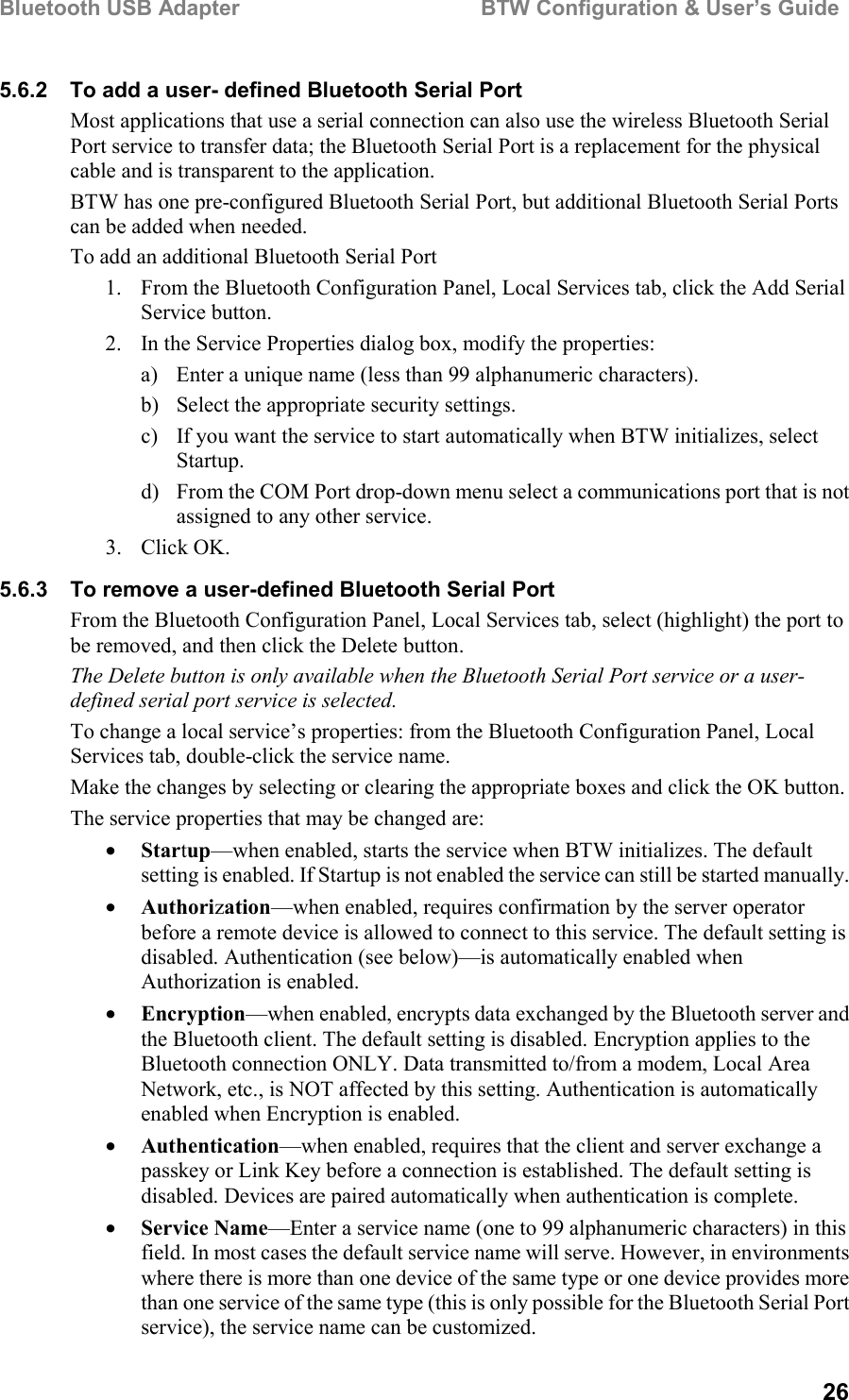 Bluetooth USB Adapter                                        BTW Configuration &amp; User’s Guide265.6.2  To add a user- defined Bluetooth Serial PortMost applications that use a serial connection can also use the wireless Bluetooth SerialPort service to transfer data; the Bluetooth Serial Port is a replacement for the physicalcable and is transparent to the application.BTW has one pre-configured Bluetooth Serial Port, but additional Bluetooth Serial Portscan be added when needed.To add an additional Bluetooth Serial Port1. From the Bluetooth Configuration Panel, Local Services tab, click the Add SerialService button.2. In the Service Properties dialog box, modify the properties:a) Enter a unique name (less than 99 alphanumeric characters).b) Select the appropriate security settings.c) If you want the service to start automatically when BTW initializes, selectStartup.d) From the COM Port drop-down menu select a communications port that is notassigned to any other service.3. Click OK.5.6.3  To remove a user-defined Bluetooth Serial PortFrom the Bluetooth Configuration Panel, Local Services tab, select (highlight) the port tobe removed, and then click the Delete button.The Delete button is only available when the Bluetooth Serial Port service or a user-defined serial port service is selected.To change a local service’s properties: from the Bluetooth Configuration Panel, LocalServices tab, double-click the service name.Make the changes by selecting or clearing the appropriate boxes and click the OK button.The service properties that may be changed are:• Startup—when enabled, starts the service when BTW initializes. The defaultsetting is enabled. If Startup is not enabled the service can still be started manually.• Authorization—when enabled, requires confirmation by the server operatorbefore a remote device is allowed to connect to this service. The default setting isdisabled. Authentication (see below)—is automatically enabled whenAuthorization is enabled.• Encryption—when enabled, encrypts data exchanged by the Bluetooth server andthe Bluetooth client. The default setting is disabled. Encryption applies to theBluetooth connection ONLY. Data transmitted to/from a modem, Local AreaNetwork, etc., is NOT affected by this setting. Authentication is automaticallyenabled when Encryption is enabled.• Authentication—when enabled, requires that the client and server exchange apasskey or Link Key before a connection is established. The default setting isdisabled. Devices are paired automatically when authentication is complete.• Service Name—Enter a service name (one to 99 alphanumeric characters) in thisfield. In most cases the default service name will serve. However, in environmentswhere there is more than one device of the same type or one device provides morethan one service of the same type (this is only possible for the Bluetooth Serial Portservice), the service name can be customized.