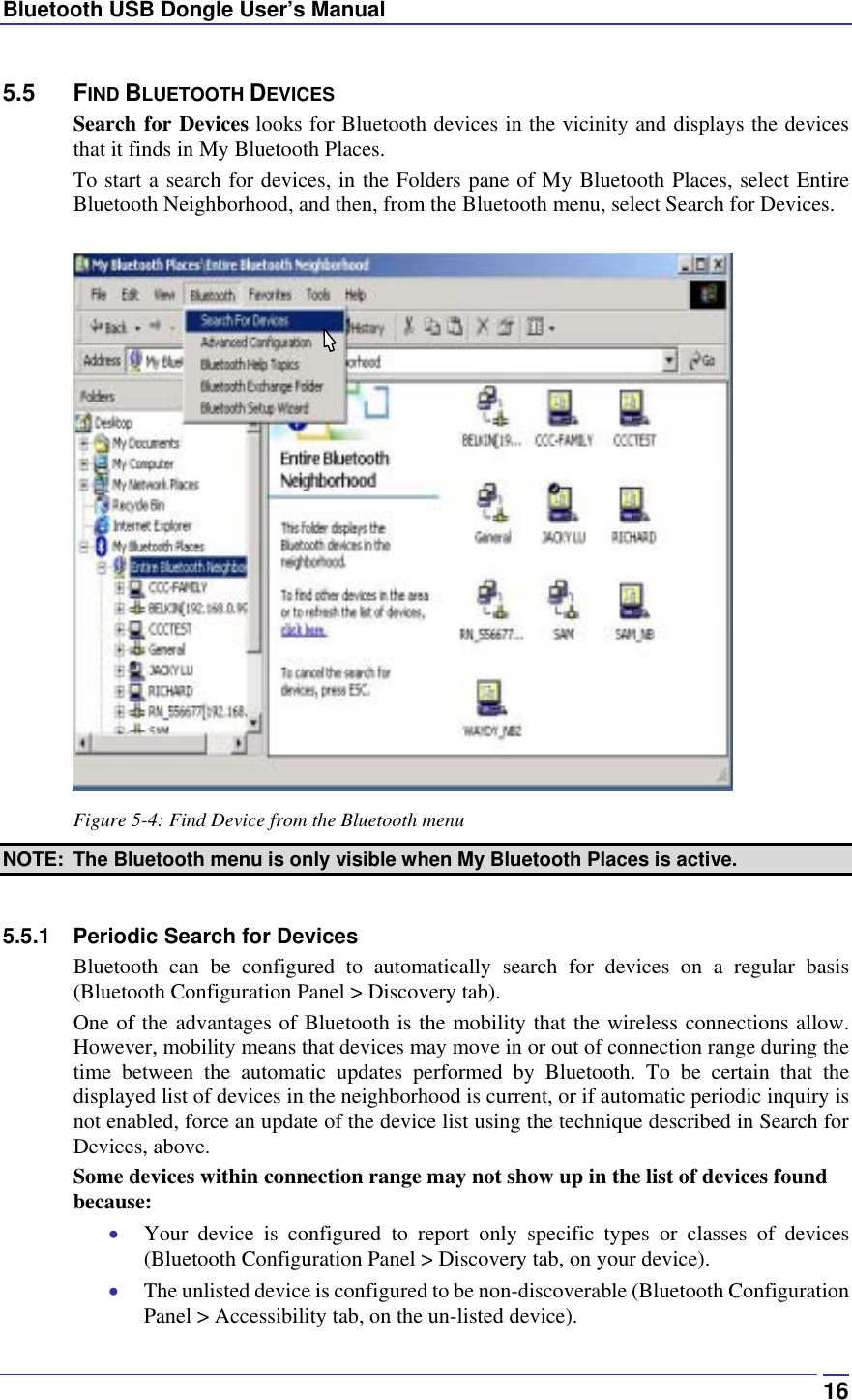Bluetooth USB Dongle User’s Manual  165.5 FIND BLUETOOTH DEVICES Search for Devices looks for Bluetooth devices in the vicinity and displays the devices that it finds in My Bluetooth Places. To start a search for devices, in the Folders pane of My Bluetooth Places, select Entire Bluetooth Neighborhood, and then, from the Bluetooth menu, select Search for Devices.   Figure 5-4: Find Device from the Bluetooth menu NOTE:  The Bluetooth menu is only visible when My Bluetooth Places is active.  5.5.1 Periodic Search for Devices Bluetooth can be configured to automatically search for devices on a regular basis (Bluetooth Configuration Panel &gt; Discovery tab). One of the advantages of Bluetooth is the mobility that the wireless connections allow. However, mobility means that devices may move in or out of connection range during the time between the automatic updates performed by Bluetooth. To be certain that the displayed list of devices in the neighborhood is current, or if automatic periodic inquiry is not enabled, force an update of the device list using the technique described in Search for Devices, above. Some devices within connection range may not show up in the list of devices found because: •  Your device is configured to report only specific types or classes of devices (Bluetooth Configuration Panel &gt; Discovery tab, on your device). •  The unlisted device is configured to be non-discoverable (Bluetooth Configuration Panel &gt; Accessibility tab, on the un-listed device). 
